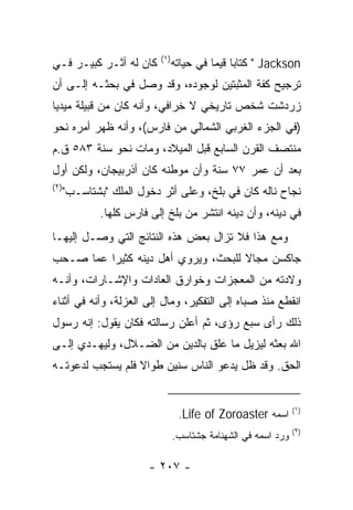 ‫)١(‬
‫ﻜﺎﻥ ﻟﻪ ﺃﺜـﺭ ﻜﺒﻴـﺭ ﻓـﻲ‬            ‫‪ " Jackson‬ﻜﺘﺎﺒﺎ ﻗﻴﻤﺎ ﻓﻲ ﺤﻴﺎﺘﻪ‬
                                           ‫‪ ‬‬
‫ﺘﺭﺠﻴﺢ ﻜﻔﺔ ﺍﻟﻤﺜﺒﺘﻴﻥ ﻟﻭﺠﻭﺩﻩ، ﻭﻗﺩ ﻭﺼل ﻓﻲ ﺒﺤﺜـﻪ ﺇﻟـﻰ ﺃﻥ‬
‫ﺯﺭﺩﺸﺕ ﺸﺨﺹ ﺘﺎﺭﻴﺨﻲ ﻻ ﺨﺭﺍﻓﻲ، ﻭﺃﻨﻪ ﻜﺎﻥ ﻤﻥ ﻗﺒﻴﻠﺔ ﻤﻴﺩﻴﺎ‬
‫)ﻓﻲ ﺍﻟﺠﺯﺀ ﺍﻟﻐﺭﺒﻲ ﺍﻟﺸﻤﺎﻟﻲ ﻤﻥ ﻓﺎﺭﺱ(، ﻭﺃﻨﻪ ﻅﻬﺭ ﺃﻤﺭﻩ ﻨﺤﻭ‬
‫ﻤﻨﺘﺼﻑ ﺍﻟﻘﺭﻥ ﺍﻟﺴﺎﺒﻊ ﻗﺒل ﺍﻟﻤﻴﻼﺩ، ﻭﻤﺎﺕ ﻨﺤﻭ ﺴﻨﺔ ٣٨٥ ﻕ.ﻡ‬
‫ﺒﻌﺩ ﺃﻥ ﻋ ‪‬ﺭ ٧٧ ﺴﻨﺔ ﻭﺃﻥ ﻤﻭﻁﻨﻪ ﻜﺎﻥ ﺃﺫﺭﺒﻴﺠﺎﻥ، ﻭﻟﻜﻥ ﺃﻭل‬
                                         ‫‪‬ﻤ‬
‫)٢(‬
      ‫ﻨﺠﺎﺡ ﻨﺎﻟﻪ ﻜﺎﻥ ﻓﻲ ‪‬ﻠﺦ، ﻭﻋﻠﻰ ﺃﺜﺭ ﺩﺨﻭل ﺍﻟﻤﻠﻙ "ﺒﺸ ﹶﺎﺴ‪‬ـﺏ"‬
            ‫ﹾﺘ‬                           ‫ﺒ‬
              ‫ﻓﻲ ﺩﻴﻨﻪ، ﻭﺃﻥ ﺩﻴﻨﻪ ﺍﻨﺘﺸﺭ ﻤﻥ ﺒﻠﺦ ﺇﻟﻰ ﻓﺎﺭﺱ ﻜﻠﻬﺎ.‬
‫ﻭﻤﻊ ﻫﺫﺍ ﻓﻼ ﺘﺯﺍل ﺒﻌﺽ ﻫﺫﻩ ﺍﻟﻨﺘﺎﺌﺞ ﺍﻟﺘﻲ ﻭﺼـل ﺇﻟﻴﻬـﺎ‬
‫ﺠﺎﻜﺴﻥ ﻤﺠﺎﻻ ﻟﻠﺒﺤﺙ، ﻭﻴﺭﻭﻱ ﺃﻫل ﺩﻴﻨﻪ ﻜﺜﻴﺭﺍ ﻋﻤﺎ ﺼـﺤﺏ‬
          ‫‪‬‬                          ‫ﹰ‬
‫ﻭﻻﺩﺘﻪ ﻤﻥ ﺍﻟﻤﻌﺠﺯﺍﺕ ﻭﺨﻭﺍﺭﻕ ﺍﻟﻌﺎﺩﺍﺕ ﻭﺍﻹﺸـﺎﺭﺍﺕ، ﻭﺃﻨـﻪ‬
‫ﺍﻨﻘﻁﻊ ﻤﻨﺫ ﺼﺒﺎﻩ ﺇﻟﻰ ﺍﻟﺘﻔﻜﻴﺭ، ﻭﻤﺎل ﺇﻟﻰ ﺍﻟﻌﺯﻟﺔ، ﻭﺃﻨﻪ ﻓﻲ ﺃﺜﻨﺎﺀ‬
‫ﺫﻟﻙ ﺭﺃﻯ ﺴﺒﻊ ﺭﺅﻯ، ﺜﻡ ﺃﻋﻠﻥ ﺭﺴﺎﻟﺘﻪ ﻓﻜﺎﻥ ﻴﻘﻭل: ﺇﻨﻪ ﺭﺴﻭل‬
‫ﺍﷲ ﺒﻌﺜﻪ ﻟﻴﺯﻴل ﻤﺎ ﻋﻠﻕ ﺒﺎﻟﺩﻴﻥ ﻤﻥ ﺍﻟﻀـﻼل، ﻭﻟﻴﻬـﺩﻱ ﺇﻟـﻰ‬
‫ﺍﻟﺤﻕ. ﻭﻗﺩ ﻅل ﻴﺩﻋﻭ ﺍﻟﻨﺎﺱ ﺴﻨﻴﻥ ﻁﻭﺍﻻ ﻓﻠﻡ ﻴﺴﺘﺠﺏ ﻟﺩﻋﻭﺘـﻪ‬
                  ‫ﹰ‬


                                  ‫ﺍﺴﻤﻪ ‪.Life of Zoroaster‬‬       ‫)١(‬

                                                                ‫)٢(‬
                                 ‫ﻭﺭﺩ ﺍﺴﻤﻪ ﻓﻲ ﺍﻟﺸﻬﻨﺎﻤﺔ ﺠﺸﺘﺎﺴﺏ.‬

                         ‫- ٧٠٢ -‬
 