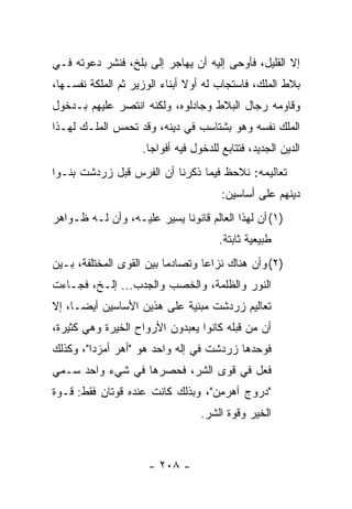 ‫ﺇﻻ ﺍﻟﻘﻠﻴل، ﻓﺄﻭﺤﻰ ﺇﻟﻴﻪ ﺃﻥ ﻴﻬﺎﺠﺭ ﺇﻟﻰ ﺒﻠﺦ، ﻓﻨﺸﺭ ﺩﻋﻭﺘﻪ ﻓـﻲ‬
‫ﺒﻼﻁ ﺍﻟﻤﻠﻙ، ﻓﺎﺴﺘﺠﺎﺏ ﻟﻪ ﺃﻭﻻ ﺃﺒﻨﺎﺀ ﺍﻟﻭﺯﻴﺭ ﺜﻡ ﺍﻟﻤﻠﻜﺔ ﻨﻔﺴـﻬﺎ،‬
                               ‫ﹰ‬
‫ﻭﻗﺎﻭﻤﻪ ﺭﺠﺎل ﺍﻟﺒﻼﻁ ﻭﺠﺎﺩﻟﻭﻩ، ﻭﻟﻜﻨﻪ ﺍﻨﺘﺼﺭ ﻋﻠﻴﻬﻡ ﺒـﺩﺨﻭل‬
‫ﺍﻟﻤﻠﻙ ﻨﻔﺴﻪ ﻭﻫﻭ ﺒﺸﺘﺎﺴﺏ ﻓﻲ ﺩﻴﻨﻪ، ﻭﻗﺩ ﺘﺤﻤﺱ ﺍﻟﻤﻠـﻙ ﻟﻬـﺫﺍ‬
                    ‫ﺍﻟﺩﻴﻥ ﺍﻟﺠﺩﻴﺩ، ﻓﺘﺘﺎﺒﻊ ﻟﻠﺩﺨﻭل ﻓﻴﻪ ﺃﻓﻭﺍﺠﺎ.‬
                      ‫‪‬‬
‫ﺘﻌﺎﻟﻴﻤﻪ: ﻨﻼﺤﻅ ﻓﻴﻤﺎ ﺫﻜﺭﻨﺎ ﺃﻥ ﺍﻟﻔﺭﺱ ﻗﺒل ﺯﺭﺩﺸﺕ ﺒﻨـﻭﺍ‬
                                       ‫ﺩﻴﻨﻬﻡ ﻋﻠﻰ ﺃﺴﺎﺴﻴﻥ:‬
‫)١( ﺃﻥ ﻟﻬﺫﺍ ﺍﻟﻌﺎﻟﻡ ﻗﺎﻨﻭﻨﺎ ﻴﺴﻴﺭ ﻋﻠﻴـﻪ، ﻭﺃﻥ ﻟـﻪ ﻅـﻭﺍﻫﺭ‬
                            ‫ﹰ‬
                                      ‫ﻁﺒﻴﻌﻴﺔ ﺜﺎﺒﺘﺔ.‬
‫)٢( ﻭﺃﻥ ﻫﻨﺎﻙ ﻨﺯﺍﻋﺎ ﻭﺘﺼﺎﺩﻤﺎ ﺒﻴﻥ ﺍﻟﻘﻭﻯ ﺍﻟﻤﺨﺘﻠﻔﺔ، ﺒـﻴﻥ‬
                          ‫‪‬‬       ‫‪‬‬
‫ﺍﻟﻨﻭﺭ ﻭﺍﻟﻅﻠﻤﺔ، ﻭﺍﻟﺨﺼﺏ ﻭﺍﻟﺠﺩﺏ... ﺇﻟـﺦ، ﻓﺠـﺎﺀﺕ‬
‫ﺘﻌﺎﻟﻴﻡ ﺯﺭﺩﺸﺕ ﻤﺒﻨﻴﺔ ﻋﻠﻰ ﻫﺫﻴﻥ ﺍﻷﺴﺎﺴﻴﻥ ﺃﻴ ‪‬ـﺎ، ﺇﻻ‬
      ‫ﻀ‬
‫ﺃﻥ ‪‬ﻥ ﻗﺒﻠﻪ ﻜﺎﻨﻭﺍ ﻴﻌﺒﺩﻭﻥ ﺍﻷﺭﻭﺍﺡ ﺍﻟﺨ ‪‬ﺭﺓ ﻭﻫﻲ ﻜﺜﻴﺭﺓ،‬
             ‫ﻴ‬                               ‫ﻤ‬
‫ﻓﻭﺤﺩﻫﺎ ﺯﺭﺩﺸﺕ ﻓﻲ ﺇﻟﻪ ﻭﺍﺤﺩ ﻫﻭ "ﺃﻫﺭ ﺃﻤﺯ ‪‬ﺍ"، ﻭﻜﺫﻟﻙ‬
         ‫‪  ‬ﺩ‬
‫ﻓﻌل ﻓﻲ ﻗﻭﻯ ﺍﻟﺸﺭ، ﻓﺤﺼﺭﻫﺎ ﻓﻲ ﺸﻲﺀ ﻭﺍﺤﺩ ﺴـﻤﻲ‬
‫"ﺩﺭﻭﺝ ﺃﻫﺭ ِﻥ"، ﻭﺒﺫﻟﻙ ﻜﺎﻨﺕ ﻋﻨﺩﻩ ﻗﻭﺘﺎﻥ ﻓﻘﻁ: ﻗـﻭﺓ‬
                                   ‫ﻤ‬
                                  ‫ﺍﻟﺨﻴﺭ ﻭﻗﻭﺓ ﺍﻟﺸﺭ.‬



                     ‫- ٨٠٢ -‬
 