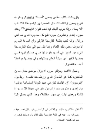 ‫ﻭﻟﺯﺭﺩﺸﺕ ﻜﺘﺎﺏ ﻤﻘﺩﺱ ﻴﺴﻤﻰ "ﺃﻓﺴـﺘﺎ ‪ Avesta‬ﻭﻋﻠﻴـﻪ‬
‫ﺸﺭﺡ ﻴﺴﻤﻰ "ﺯﻨﺩﺍﻓﺴﺕ"؛ ﻗﺎل ﺍﻟﻤﺴﻌﻭﺩﻱ: "ﻭﺍﺴﻡ ﻫﺫﺍ ﺍﻟﻜﺘـﺎﺏ‬
       ‫)١(‬
‫ﻭﻋﺩﺩ‬         ‫"ﺃﻻ ﻴﺴﺘﺎ"، ﻭﺇﺫﺍ ﻋﺭﺏ ﺃﺜﺒﺘﺕ ﻓﻴﻪ ﻗﺎﻑ ﻓﻘﻴل: ﺍﻻﻴﺴﺘﺎﻕ"‬
‫ﺴﻭﺭﻩ ﺇﺤﺩﻯ ﻭﻋﺸﺭﻭﻥ ﺴﻭﺭﺓ ﺘﻘﻊ ﻜل ﺴـﻭﺭﺓ ﻓـﻲ ﻤـﺎﺌﺘﻲ‬
‫ﻭﺭﻗﺔ.. ﻭﺃﻨﻪ ﻜﺘﺏ ﺒﺎﻟﻠﻐﺔ ﺍﻟﻔﺎﺭﺴﻴﺔ ﺍﻷﻭﻟﻰ ﻭﺃﻥ ﺃﺤـﺩﺍ ﺍﻟﻴـﻭﻡ‬
        ‫‪‬‬
‫ﻻ ﻴﻌﺭﻑ ﻤﻌﻨﻰ ﺘﻠﻙ ﺍﻟﻠﻐﺔ، ﻭﺇﻨﻤﺎ ﻨﻘل ﻟﻬﻡ ﺇﻟﻰ ﻫﺫﻩ ﺍﻟﻔﺎﺭﺴـﻴﺔ‬
‫ﺸﻲﺀ ﻤﻥ ﺍﻟﺴﻭﺭ ﻓﻲ ﺃﻴﺩﻴﻬﻡ ﻴﻘﺭﺀﻭﻨﻬﺎ ﻓـﻲ ﺼـﻠﻭﺍﺘﻬﻡ، ﻓـﻲ‬
‫ﺒﻌﻀﻬﺎ ﺍﻟﺨﻴﺭ ﻋﻥ ﻤﺒﺘﺩﺃ ﺍﻟﻌﺎﻟﻡ ﻭﻤﻨﺘﻬﺎﻩ، ﻭﻓﻲ ﺒﻌﻀﻬﺎ ﻤﻭﺍﻋﻅ"‬
                                               ‫ﺃ ﻫـ ﻤﺨﺘﺼﺭﺍ.‬
                                                 ‫‪‬‬
‫ﻭﺃﺼل ﺍﻷﻓﺴﺘﺎ ﻭﻤﺅﻟﻔﻭ ﺴﻭﺭﻩ ﻻ ﻴﺯﺍل ﻤﻭﻀﻊ ﺠﺩﺍل ﺒـﻴﻥ‬
‫ﺍﻟﺒﺎﺤﺜﻴﻥ، ﻜﻤﺎ ﻫﻭ ﺍﻟﺸـﺄﻥ ﻓـﻲ ﺯﺭﺩﺸـﺕ ﻨﻔﺴـﻪ. ﻭﻴﻘـﻭل‬
‫"ﺍﻟﺒﺭﺴﻴﻭﻥ": "ﺇﻥ ﺍﻷﻓﺴﺘﺎ ﻜﺎﻥ ﻓﻲ ﻋﻬﺩ ﺍﻟﺩﻭﻟﺔ ﺍﻟﺴﺎﺴﺎﻨﻴﺔ ﻤﺅﻟ ﹰـﺎ‬
  ‫ﻔ‬
‫ﻤﻥ ﺇﺤﺩﻯ ﻭﻋﺸﺭﻴﻥ ﺴﻭﺭﺓ ﻟﻡ ﻴﺒﻕ ﻤﻨﻬﺎ ﻓﻲ ﻋﻬﺩﻨﺎ ﺇﻻ ﺴـﻭﺭﺓ‬
‫ﻜﺎﻤﻠﺔ ﻭﺒﻌﺽ ﺁﻴﺎﺕ ﻤﻥ ﺴﻭﺭ ﻤﺨﺘﻠﻔﺔ"، ﻭﻫﺫﺍ ﺍﻟﺫﻱ ﻭﺼل ﺇﻟﻴﻨﺎ‬


                                                                ‫)١(‬
‫ﺍﻨﻅﺭ ﻫﻜﺫﺍ ﻭﺭﺩ ﺒﺎﻟﻴﺎﺀ، ﻭﺍﻟﻅﺎﻫﺭ ﺃﻥ ﺍﻟﻴﺎﺀ ﻓـﻲ ﺍﻴﺴـﺘﺎﻕ ﺘﺼـﺤﻴﻑ‬
‫ﻭﺼﻭﺍﺒﻪ ﺒﺎﺀ، ﻷﻨﻪ ﻓﻲ ﺍﻟﻠﻐﺔ ﺍﻟﻔﺎﺭﺴﻴﺔ ﺘﻨﻘل ﺍﻟﻔﺎﺀ ﺒﺎﺀ ﻋـﺎﺩﺓ ﻓﻴﻜـﻭﻥ‬
                                       ‫ﺼﻭﺍﺏ ﻜﺘﺎﺒﺘﻪ ﺍﻻﺒﺴﺘﺎﻕ.‬

                          ‫- ٩٠٢ -‬
 