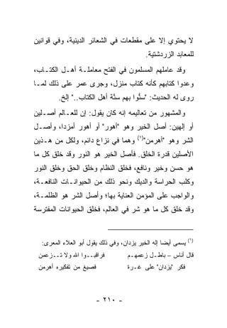 ‫ﻻ ﻴﺤﺘﻭﻱ ﺇﻻ ﻋﻠﻰ ﻤﻘﻁﻌﺎﺕ ﻓﻲ ﺍﻟﺸﻌﺎﺌﺭ ﺍﻟﺩﻴﻨﻴﺔ، ﻭﻓﻲ ﻗﻭﺍﻨﻴﻥ‬
                                              ‫ﻟﻠﻤﻌﺎﺒﺩ ﺍﻟﺯﺭﺩﺸﺘﻴﺔ.‬
‫ﻭﻗﺩ ﻋﺎﻤﻠﻬﻡ ﺍﻟﻤﺴﻠﻤﻭﻥ ﻓﻲ ﺍﻟﻔﺘﺢ ﻤﻌﺎﻤﻠـﺔ ﺃﻫـل ﺍﻟﻜﺘـﺎﺏ،‬
‫ﻭﻋﺩﻭﺍ ﻜﺘﺎﺒﻬﻡ ﻜﺄﻨﻪ ﻜﺘﺎﺏ ﻤﻨﺯل، ﻭﺠﺭﻯ ﻋﻤﺭ ﻋﻠﻰ ﺫﻟﻙ ﻟﻤـﺎ‬
        ‫ﺭﻭﻯ ﻟﻪ ﺍﻟﺤﺩﻴﺙ: "ﺴ ﱡﻭﺍ ﺒﻬﻡ ﺴ ﱠﺔ ﺃﻫل ﺍﻟﻜﺘﺎﺏ.." ﺇﻟﺦ.‬
                            ‫‪‬ﻨ‬        ‫ﻨ‬
‫ﻭﺍﻟﻤﺸﻬﻭﺭ ﻤﻥ ﺘﻌﺎﻟﻴﻤﻪ ﺇﻨﻪ ﻜﺎﻥ ﻴﻘﻭل: ﺇﻥ ﻟﻠﻌـﺎﻟﻡ ﺃﺼـﻠﻴﻥ‬
‫ﺃﻭ ﺇﻟﻬﻴﻥ: ﺃﺼل ﺍﻟﺨﻴﺭ ﻭﻫﻭ "ﺃﻫﻭﺭ" ﺃﻭ ﺃﻫﻭﺭ ﺃﻤﺯﺩﺍ، ﻭﺃﺼـل‬
                                        ‫)١(‬
‫ﻭﻫﻤﺎ ﻓﻲ ﻨﺯﺍﻉ ﺩﺍﺌﻡ، ﻭﻟﻜل ﻤﻥ ﻫـﺫﻴﻥ‬              ‫ﺍﻟﺸﺭ ﻭﻫﻭ "ﺃﻫﺭﻤﻥ"‬
‫ﺍﻷﺼﻠﻴﻥ ﻗﺩﺭﺓ ﺍﻟﺨﻠﻕ. ﻓﺄﺼل ﺍﻟﺨﻴﺭ ﻫﻭ ﺍﻟﻨﻭﺭ ﻭﻗﺩ ﺨﻠﻕ ﻜل ﻤﺎ‬
‫ﻫﻭ ﺤﺴﻥ ﻭﺨﻴﺭ ﻭﻨﺎﻓﻊ، ﻓﺨﻠﻕ ﺍﻟﻨﻅﺎﻡ ﻭﺨﻠﻕ ﺍﻟﺤﻕ ﻭﺨﻠﻕ ﺍﻟﻨﻭﺭ‬
‫ﻭﻜﻠﺏ ﺍﻟﺤﺭﺍﺴﺔ ﻭﺍﻟﺩﻴﻙ ﻭﻨﺤﻭ ﺫﻟﻙ ﻤﻥ ﺍﻟﺤﻴﻭﺍﻨـﺎﺕ ﺍﻟﻨﺎﻓﻌـﺔ،‬
‫ﻭﺍﻟﻭﺍﺠﺏ ﻋﻠﻰ ﺍﻟﻤﺅﻤﻥ ﺍﻟﻌﻨﺎﻴﺔ ﺒﻬﺎ؛ ﻭﺃﺼل ﺍﻟﺸﺭ ﻫﻭ ﺍﻟﻅﻠﻤـﺔ،‬
‫ﻭﻗﺩ ﺨﻠﻕ ﻜل ﻤﺎ ﻫﻭ ﺸﺭ ﻓﻲ ﺍﻟﻌﺎﻟﻡ، ﻓﺨﻠﻕ ﺍﻟﺤﻴﻭﺍﻨﺎﺕ ﺍﻟﻤﻔﺘﺭﺴﺔ‬


                                                               ‫)١(‬
  ‫ﻴﺴﻤﻰ ﺃﻴ ‪‬ﺎ ﺇﻟﻪ ﺍﻟﺨﻴﺭ ﻴﺯﺩﺍﻥ، ﻭﻓﻲ ﺫﻟﻙ ﻴﻘﻭل ﺃﺒﻭ ﺍﻟﻌﻼﺀ ﺍﻟﻤﻌﺭﻯ:‬
                                                   ‫ﻀ‬
 ‫ﻓﺭﺍﻗﺒــﻭﺍ ﺍﷲ ﻭﻻ ﺘــﺯﻋﻤﻥ‬            ‫ﻗﺎل ﺃﻨﺎﺱ – ﺒﺎﻁـل ﺯﻋﻤﻬـﻡ‬
 ‫ﻓﺼﻴﻎ ﻤﻥ ﺘﻔﻜﻴﺭﻩ ﺃﻫﺭﻤﻥ‬               ‫ﻓﻜﺭ "ﻴﺯﺩﺍﻥ" ﻋﻠﻰ ﻏـﺭﺓ‬



                       ‫- ٠١٢ -‬
 