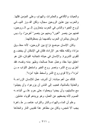 ‫ﻭﺍﻟﺤﻴﺎﺕ ﻭﺍﻷﻓﺎﻋﻲ ﻭﺍﻟﺤﺸﺭﺍﺕ ﻭﺍﻟﻬﻭﺍﻡ، ﻭﻋﻠﻰ ﺍﻟﻤﺅﻤﻥ ﻗﺘﻠﻬﺎ.‬
‫ﻭﺍﻟﺤﺭﺏ ﺒﻴﻥ ﻫﺫﻴﻥ ﺍﻟﺭﻭﺤﻴﻥ ﺴﺠﺎل، ﻭﻟﻜﻥ ﺍﻟﻔـﻭﺯ ﺍﻟﻨﻬـﺎﺌﻲ‬
‫ﻟﺭﻭﺡ ﺍﻟﺨﻴﺭ؛ ﻭﺍﻟﻨﺎﺱ ﻓﻲ ﺍﻟﺤﺭﺏ ﻴﻨﺤﺎﺯﻭﻥ ﺇﻟـﻰ ﺍﻟـﺭﻭﺤﻴﻥ،‬
‫ﻓﻤﻨﻬﻡ ﻤﻥ ﻴﻨﺼﺭ "ﺃﻫﻭﺭﺍ" ﻭﻤﻨﻬﻡ ﻤﻥ ﻴﻨﺼﺭ" ﺃﻫﺭﻤﻥ"، ﻭﻟـﻴﺱ‬
         ‫ﺍﻟﺭﻭﺤﺎﻥ ﻴﺒﺎﺸﺭﺍﻥ ﺍﻟﺤﺭﺏ ﺒﺄﻨﻔﺴﻬﻤﺎ ﺒل ﺒﻤﺨﻠﻭﻗﺎﺘﻬﻤﺎ.‬
‫ﻭﻜﺎﻥ ﺍﻹﻨﺴﺎﻥ ﻤﻭﻀﻊ ﻨﺯﺍﻉ ﺒﻴﻥ ﺍﻟﺭﻭﺤﻴﻥ، ﻷﻨﻪ ﻤﺨﻠـﻭﻕ‬
‫ﻤﺯﺍﺩﺍ، ﻭﻟﻜﻨﻪ ﺨﻠﻘﻪ ﺤﺭ ﺍﻹﺭﺍﺩﺓ، ﻓﻜﺎﻥ ﻓﻲ ﺍﻹﻤﻜﺎﻥ ﺃﻥ ﻴﺨﻀـﻊ‬
                                                ‫‪‬‬
‫ﻟﻠﻘﻭﻯ ﺍﻟﺸﺭﻴﺭﺓ. ﻭﺍﻹﻨﺴﺎﻥ ﻓﻲ ﺤﻴﺎﺘﻪ ﺘﺘﺠﺎﺫﺒﻪ ﺍﻟﻘﻭﺘﺎﻥ، ﻓﺈﻥ ﻫﻭ‬
‫ﺍﻋﺘﻨﻕ ﺩﻴﻨﺎ ﺤﻘﺎ، ﻭﻋﻤل ﻋﻤﻼ ﺼﺎﻟﺤﺎ، ﻭﻁﻬﺭ ﺒﺩﻨﻪ ﻭﻨﻔﺴﻪ، ﻓﻘﺩ‬
                       ‫‪‬‬    ‫ﹰ‬          ‫ﹰ ﹰ‬
‫ﺃﺨﺯﻯ ﺭﻭﺡ ﺍﻟﺸﺭ، ﻭﻨﺼﺭ ﺭﻭﺡ ﺍﻟﺨﻴﺭ ﻭﺍﺴﺘﺤﻕ ﺍﻟﺜﻭﺍﺏ ﻤـﻥ‬
          ‫"ﻤﺯﺩﺍ"، ﻭﺇﻻ ﻗﻭﻯ ﺭﻭﺡ ﺍﻟﺸﺭ ﻭﺃﺴﺨﻁ ﻋﻠﻴﻪ "ﻤﺯﺩﺍ".‬
‫ﻜﺫﻟﻙ ﻤﻥ ﺃﻫﻡ ﻤﺒﺎﺩﺌﻪ: ﺃﻥ ﺃﺸﺭﻑ ﻋﻤل ﻟﻺﻨﺴﺎﻥ ﺍﻟﺯﺭﺍﻋـﺔ‬
‫ﻭﺍﻟﻌﻨﺎﻴﺔ ﺒﺎﻟﻤﺎﺸﻴﺔ، ﻓﺤﺒﺏ ﺇﻟﻰ ﺍﻟﻨﺎﺱ ﺃﻥ ﻴﺯﺭﻋﻭﺍ، ﻭﺃﻥ ﻴﻌﻴﺸﻭﺍ‬
‫ﻤﻊ ﻤﺎﺸﻴﺘﻬﻡ، ﻭﺃﻥ ﻴﺠﺩﻭﺍ ﻭﻴﻌﻤﻠﻭﺍ، ﺤﺘﻰ ﺤﺭﻡ ﻋﻠـﻰ ﺃﺘﺒﺎﻋـﻪ‬
‫ﺍﻟﺼﻭﻡ ﻷﻨﻪ ﻴﻀﻌﻔﻬﻡ ﻋﻥ ﺍﻟﻌﻤل، ﻭﻫﻭ ﻴﺭﻴﺩﻫﻡ ﺃﻗﻭﻴﺎﺀ ﻋﺎﻤﻠﻴﻥ.‬
‫ﻭﻋﹼﻡ ﺃﻥ ﺍﻟﻤﺎﺀ ﻭﺍﻟﻬﻭﺍﺀ ﻭﺍﻟﻨﺎﺭ ﻭﺍﻟﺘﺭﺍﺏ ﻋﻨﺎﺼـﺭ ﻁـﺎﻫﺭﺓ‬
                                               ‫ﻠ‬
‫ﻴﺠﺏ ﺃﻻ ﺘﻨﺠﺱ، ﻭﻜﺎﻥ ﻤﻥ ﻤﻅﺎﻫﺭ ﻫﺫﺍ ﺘﻘﺩﻴﺱ ﺍﻟﻨﺎﺭ ﻭﺍﺘﺨﺎﺫﻫﺎ‬



                     ‫- ١١٢ -‬
 