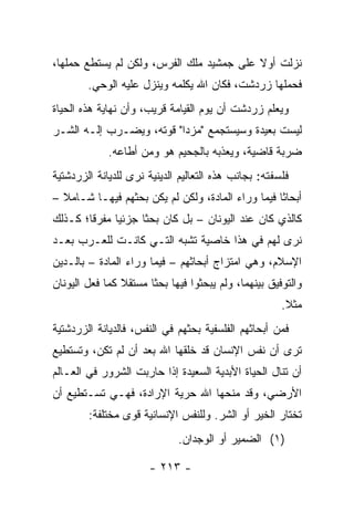 ‫ﻨﺯﻟﺕ ﺃﻭﻻ ﻋﻠﻰ ﺠﻤﺸﻴﺩ ﻤﻠﻙ ﺍﻟﻔﺭﺱ، ﻭﻟﻜﻥ ﻟﻡ ﻴﺴﺘﻁﻊ ﺤﻤﻠﻬﺎ،‬
                                          ‫ﹰ‬
        ‫ﻓﺤﻤﻠﻬﺎ ﺯﺭﺩﺸﺕ، ﻓﻜﺎﻥ ﺍﷲ ﻴﻜﻠﻤﻪ ﻭﻴﻨﺯل ﻋﻠﻴﻪ ﺍﻟﻭﺤﻲ.‬
‫ﻭﻴﻌﻠﻡ ﺯﺭﺩﺸﺕ ﺃﻥ ﻴﻭﻡ ﺍﻟﻘﻴﺎﻤﺔ ﻗﺭﻴﺏ، ﻭﺃﻥ ﻨﻬﺎﻴﺔ ﻫﺫﻩ ﺍﻟﺤﻴﺎﺓ‬
‫ﻟﻴﺴﺕ ﺒﻌﻴﺩﺓ ﻭﺴﻴﺴﺘﺠﻤﻊ "ﻤﺯﺩﺍ" ﻗﻭﺘﻪ، ﻭﻴﻀـﺭﺏ ﺇﻟـﻪ ﺍﻟﺸـﺭ‬
             ‫ﻀﺭﺒﺔ ﻗﺎﻀﻴﺔ، ﻭﻴﻌﺫﺒﻪ ﺒﺎﻟﺠﺤﻴﻡ ﻫﻭ ﻭﻤﻥ ﺃﻁﺎﻋﻪ.‬
‫ﻓﻠﺴﻔﺘﻪ: ﺒﺠﺎﻨﺏ ﻫﺫﻩ ﺍﻟﺘﻌﺎﻟﻴﻡ ﺍﻟﺩﻴﻨﻴﺔ ﻨﺭﻯ ﻟﻠﺩﻴﺎﻨﺔ ﺍﻟﺯﺭﺩﺸﺘﻴﺔ‬
‫ﺃﺒﺤﺎﺜﺎ ﻓﻴﻤﺎ ﻭﺭﺍﺀ ﺍﻟﻤﺎﺩﺓ، ﻭﻟﻜﻥ ﻟﻡ ﻴﻜﻥ ﺒﺤﺜﻬﻡ ﻓﻴﻬـﺎ ﺸـﺎﻤﻼ –‬
  ‫ﹰ‬                                                ‫ﹰ‬
‫ﻜﺎﻟﺫﻱ ﻜﺎﻥ ﻋﻨﺩ ﺍﻟﻴﻭﻨﺎﻥ – ﺒل ﻜﺎﻥ ﺒﺤﺜﺎ ﺠﺯﺌﻴﺎ ﻤﻔﺭﻗﺎ؛ ﻜـﺫﻟﻙ‬
        ‫ﹰ‬     ‫‪‬‬     ‫ﹰ‬
‫ﻨﺭﻯ ﻟﻬﻡ ﻓﻲ ﻫﺫﺍ ﺨﺎﺼﻴﺔ ﺘﺸﺒﻪ ﺍﻟﺘـﻲ ﻜﺎﻨـﺕ ﻟﻠﻌـﺭﺏ ﺒﻌـﺩ‬
‫ﺍﻹﺴﻼﻡ، ﻭﻫﻲ ﺍﻤﺘﺯﺍﺝ ﺃﺒﺤﺎﺜﻬﻡ – ﻓﻴﻤﺎ ﻭﺭﺍﺀ ﺍﻟﻤﺎﺩﺓ – ﺒﺎﻟـﺩﻴﻥ‬
‫ﻭﺍﻟﺘﻭﻓﻴﻕ ﺒﻴﻨﻬﻤﺎ، ﻭﻟﻡ ﻴﺒﺤﺜﻭﺍ ﻓﻴﻬﺎ ﺒﺤﺜﺎ ﻤﺴﺘﻘﻼ ﻜﻤﺎ ﻓﻌل ﺍﻟﻴﻭﻨﺎﻥ‬
                ‫ﹰ‬      ‫ﹰ‬
                                                      ‫ﻤﺜﻼ.‬
                                                       ‫ﹰ‬
‫ﻓﻤﻥ ﺃﺒﺤﺎﺜﻬﻡ ﺍﻟﻔﻠﺴﻔﻴﺔ ﺒﺤﺜﻬﻡ ﻓﻲ ﺍﻟﻨﻔﺱ، ﻓﺎﻟﺩﻴﺎﻨﺔ ﺍﻟﺯﺭﺩﺸﺘﻴﺔ‬
‫ﺘﺭﻯ ﺃﻥ ﻨﻔﺱ ﺍﻹﻨﺴﺎﻥ ﻗﺩ ﺨﻠﻘﻬﺎ ﺍﷲ ﺒﻌﺩ ﺃﻥ ﻟﻡ ﺘﻜﻥ، ﻭﺘﺴﺘﻁﻴﻊ‬
‫ﺃﻥ ﺘﻨﺎل ﺍﻟﺤﻴﺎﺓ ﺍﻷﺒﺩﻴﺔ ﺍﻟﺴﻌﻴﺩﺓ ﺇﺫﺍ ﺤﺎﺭﺒﺕ ﺍﻟﺸﺭﻭﺭ ﻓﻲ ﺍﻟﻌـﺎﻟﻡ‬
‫ﺍﻷﺭﻀﻲ، ﻭﻗﺩ ﻤﻨﺤﻬﺎ ﺍﷲ ﺤﺭﻴﺔ ﺍﻹﺭﺍﺩﺓ، ﻓﻬـﻲ ﺘﺴـﺘﻁﻴﻊ ﺃﻥ‬
        ‫ﺘﺨﺘﺎﺭ ﺍﻟﺨﻴﺭ ﺃﻭ ﺍﻟﺸﺭ. ﻭﻟﻠﻨﻔﺱ ﺍﻹﻨﺴﺎﻨﻴﺔ ﻗﻭﻯ ﻤﺨﺘﻠﻔﺔ:‬
                             ‫)١( ﺍﻟﻀﻤﻴﺭ ﺃﻭ ﺍﻟﻭﺠﺩﺍﻥ.‬

                      ‫- ٣١٢ -‬
 