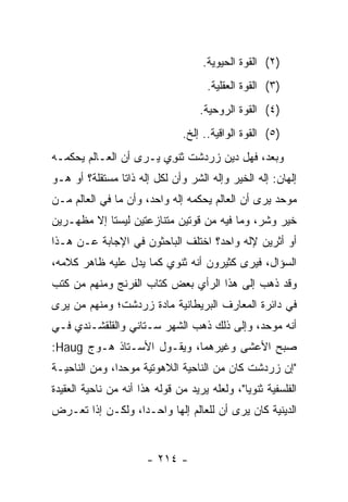 ‫)٢( ﺍﻟﻘﻭﺓ ﺍﻟﺤﻴﻭﻴﺔ.‬
                                      ‫)٣( ﺍﻟﻘﻭﺓ ﺍﻟﻌﻘﻠﻴﺔ.‬
                                    ‫)٤( ﺍﻟﻘﻭﺓ ﺍﻟﺭﻭﺤﻴﺔ.‬
                                ‫)٥( ﺍﻟﻘﻭﺓ ﺍﻟﻭﺍﻗﻴﺔ.. ﺇﻟﺦ.‬
‫ﻭﺒﻌ ‪ ،‬ﻓﻬل ﺩﻴﻥ ﺯﺭﺩﺸﺕ ﺜﻨ ِﻱ ﻴـﺭﻯ ﺃﻥ ﺍﻟﻌـﺎﻟﻡ ﻴﺤﻜﻤـﻪ‬
                        ‫ﹶ ﹾﻭ‬                ‫ﺩ‬
‫ﺇﻟﻬﺎﻥ: ﺇﻟﻪ ﺍﻟﺨﻴﺭ ﻭﺇﻟﻪ ﺍﻟﺸﺭ ﻭﺃﻥ ﻟﻜل ﺇﻟﻪ ﺫﺍﺘﺎ ﻤﺴﺘﻘﻠﺔ؟ ﺃﻭ ﻫـﻭ‬
                ‫ﹰ‬
‫ﻤﻭﺤﺩ ﻴﺭﻯ ﺃﻥ ﺍﻟﻌﺎﻟﻡ ﻴﺤﻜﻤﻪ ﺇﻟﻪ ﻭﺍﺤﺩ، ﻭﺃﻥ ﻤﺎ ﻓﻲ ﺍﻟﻌﺎﻟﻡ ﻤـﻥ‬
‫ﺨﻴﺭ ﻭﺸﺭ، ﻭﻤﺎ ﻓﻴﻪ ﻤﻥ ﻗﻭﺘﻴﻥ ﻤﺘﻨﺎﺯﻋﺘﻴﻥ ﻟﻴﺴﺘﺎ ﺇﻻ ﻤﻅﻬـﺭﻴﻥ‬
‫ﺃﻭ ﺃﺜﺭﻴﻥ ﻹﻟﻪ ﻭﺍﺤﺩ؟ ﺍﺨﺘﻠﻑ ﺍﻟﺒﺎﺤﺜﻭﻥ ﻓﻲ ﺍﻹﺠﺎﺒﺔ ﻋـﻥ ﻫـﺫﺍ‬
‫ﺍﻟﺴﺅﺍل، ﻓﻴﺭﻯ ﻜﺜﻴﺭﻭﻥ ﺃﻨﻪ ﺜﻨﻭﻱ ﻜﻤﺎ ﻴﺩل ﻋﻠﻴﻪ ﻅﺎﻫﺭ ﻜﻼﻤﻪ،‬
‫ﻭﻗﺩ ﺫﻫﺏ ﺇﻟﻰ ﻫﺫﺍ ﺍﻟﺭﺃﻱ ﺒﻌﺽ ﻜ ﹼﺎﺏ ﺍﻟﻔﺭﻨﺞ ﻭﻤﻨﻬﻡ ﻤﻥ ﻜﺘﺏ‬
               ‫ﹶ‪‬‬     ‫ﺘ‬
‫ﻓﻲ ﺩﺍﺌﺭﺓ ﺍﻟﻤﻌﺎﺭﻑ ﺍﻟﺒﺭﻴﻁﺎﻨﻴﺔ ﻤﺎﺩﺓ ﺯﺭﺩﺸﺕ؛ ﻭﻤﻨﻬﻡ ﻤﻥ ﻴﺭﻯ‬
‫ﺃﻨﻪ ﻤﻭﺤﺩ، ﻭﺇﻟﻰ ﺫﻟﻙ ﺫﻫﺏ ﺍﻟﺸﻬﺭ ﺴـﺘﺎﻨﻲ ﻭﺍﻟﻘﻠﻘﺸـﻨﺩﻱ ﻓـﻲ‬
‫ﺼﺒﺢ ﺍﻷﻋﺸﻰ ﻭﻏﻴﺭﻫﻤﺎ، ﻭﻴﻘـﻭل ﺍﻷﺴـﺘﺎﺫ ‪‬ـﻭﺝ ‪:Haug‬‬
         ‫ﻫ‬
‫"ﺇﻥ ﺯﺭﺩﺸﺕ ﻜﺎﻥ ﻤﻥ ﺍﻟﻨﺎﺤﻴﺔ ﺍﻟﻼﻫﻭﺘﻴﺔ ﻤﻭﺤﺩﺍ، ﻭﻤﻥ ﺍﻟﻨﺎﺤﻴـﺔ‬
               ‫‪‬‬
‫ﺍﻟﻔﻠﺴﻔﻴﺔ ﺜﻨﻭﻴﺎ"، ﻭﻟﻌﻠﻪ ﻴﺭﻴﺩ ﻤﻥ ﻗﻭﻟﻪ ﻫﺫﺍ ﺃﻨﻪ ﻤﻥ ﻨﺎﺤﻴﺔ ﺍﻟﻌﻘﻴﺩﺓ‬
‫ﺍﻟﺩﻴﻨﻴﺔ ﻜﺎﻥ ﻴﺭﻯ ﺃﻥ ﻟﻠﻌﺎﻟﻡ ﺇﻟﻬﺎ ﻭﺍﺤـﺩﺍ، ﻭﻟﻜـﻥ ﺇﺫﺍ ﺘﻌـﺭﺽ‬
                  ‫‪‬‬      ‫‪‬‬


                       ‫- ٤١٢ -‬
 