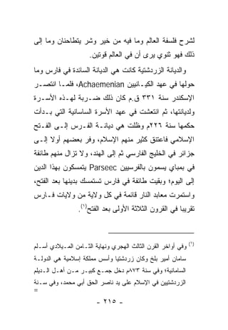 ‫ﻟﺸﺭﺡ ﻓﻠﺴﻔﺔ ﺍﻟﻌﺎﻟﻡ ﻭﻤﺎ ﻓﻴﻪ ﻤﻥ ﺨﻴﺭ ﻭﺸﺭ ﻴﺘﻁﺎﺤﻨﺎﻥ ﻭﻤﺎ ﺇﻟﻰ‬
                     ‫ﺫﻟﻙ ﻓﻬﻭ ﺜﻨﻭﻱ ﻴﺭﻯ ﺃﻥ ﻓﻲ ﺍﻟﻌﺎﻟﻡ ﻗﻭﺘﻴﻥ.‬
‫ﻭﺍﻟﺩﻴﺎﻨﺔ ﺍﻟﺯﺭﺩﺸﺘﻴﺔ ﻜﺎﻨﺕ ﻫﻲ ﺍﻟﺩﻴﺎﻨﺔ ﺍﻟﺴﺎﺌﺩﺓ ﻓﻲ ﻓﺎﺭﺱ ﻭﻤﺎ‬
‫ﺤﻭﻟﻬﺎ ﻓﻲ ﻋﻬﺩ ﺍﻟﻜﻴـﺎﻨﻴﻴﻥ ‪ ،Achaemenian‬ﻓﻠﻤـﺎ ﺍﻨﺘﺼـﺭ‬
‫ﺍﻹﺴﻜﻨﺩﺭ ﺴﻨﺔ ١٣٣ ﻕ.ﻡ ﻜﺎﻥ ﺫﻟﻙ ﻀـﺭﺒﺔ ﻟﻬـﺫﻩ ﺍﻷﺴـﺭﺓ‬
‫ﻭﻟﺩﻴﺎﻨﺘﻬﺎ، ﺜﻡ ﺍﻨﺘﻌﺸﺕ ﻓﻲ ﻋﻬﺩ ﺍﻷﺴﺭﺓ ﺍﻟﺴﺎﺴﺎﻨﻴﺔ ﺍﻟﺘﻲ ﺒـﺩﺃﺕ‬
‫ﺤﻜﻤﻬﺎ ﺴﻨﺔ ٦٢٢ﻡ ﻭﻅﻠﺕ ﻫﻲ ﺩﻴﺎﻨـﺔ ﺍﻟﻔـﺭﺱ ﺇﻟـﻰ ﺍﻟﻔـﺘﺢ‬
‫ﺍﻹﺴﻼﻤﻲ ﻓﺎﻋﺘﻨﻕ ﻜﺜﻴﺭ ﻤﻨﻬﻡ ﺍﻹﺴﻼﻡ، ﻭﻓﺭ ﺒﻌﻀﻬﻡ ﺃﻭﻻ ﺇﻟـﻰ‬
     ‫ﹰ‬         ‫‪‬‬
‫ﺠﺯﺍﺌﺭ ﻓﻲ ﺍﻟﺨﻠﻴﺞ ﺍﻟﻔﺎﺭﺴﻲ ﺜﻡ ﺇﻟﻰ ﺍﻟﻬﻨﺩ، ﻭﻻ ﺘﺯﺍل ﻤﻨﻬﻡ ﻁﺎﺌﻔﺔ‬
‫ﻓﻲ ﺒﻤﺒﺎﻱ ﻴﺴﻤﻭﻥ ﺒﺎﻟﻔﺭﺴﻴﻴﻥ ‪ Parseec‬ﻴﺘﻤﺴﻜﻭﻥ ﺒﻬﺫﺍ ﺍﻟﺩﻴﻥ‬
‫ﺇﻟﻰ ﺍﻟﻴﻭﻡ؛ ﻭﺒﻘﻴﺕ ﻁﺎﺌﻔﺔ ﻓﻲ ﻓﺎﺭﺱ ﺘﺴﺘﻤﺴﻙ ﺒﺩﻴﻨﻬﺎ ﺒﻌﺩ ﺍﻟﻔﺘﺢ،‬
‫ﻭﺍﺴﺘﻤﺭﺕ ﻤﻌﺎﺒﺩ ﺍﻟﻨﺎﺭ ﻗﺎﺌﻤﺔ ﻓﻲ ﻜل ﻭﻻﻴﺔ ﻤﻥ ﻭﻻﻴﺎﺕ ﻓـﺎﺭﺱ‬
                 ‫ﺘﻘﺭﻴﺒﺎ ﻓﻲ ﺍﻟﻘﺭﻭﻥ ﺍﻟﺜﻼﺜﺔ ﺍﻷﻭﻟﻰ ﺒﻌﺩ ﺍﻟﻔﺘﺢ)١(.‬
                                                       ‫‪‬‬



                                                              ‫)١(‬
‫ﻭﻓﻲ ﺃﻭﺍﺨﺭ ﺍﻟﻘﺭﻥ ﺍﻟﺜﺎﻟﺙ ﺍﻟﻬﺠﺭﻱ ﻭﻨﻬﺎﻴﺔ ﺍﻟﺜـﺎﻤﻥ ﺍﻟﻤـﻴﻼﺩﻱ ﺃﺴـﻠﻡ‬
‫ﺴﺎﻤﺎﻥ ﺃﻤﻴﺭ ﺒﻠﺦ ﻭﻜﺎﻥ ﺯﺭﺩﺸﺘ ‪‬ﺎ ﻭﺃﺴﺱ ﻤﻤﻠﻜﺔ ﺇﺴﻼﻤﻴﺔ ﻫﻲ ﺍﻟﺩﻭﻟـﺔ‬
                              ‫ﻴ‬
‫ﺍﻟﺴﺎﻤﺎﻨﻴﺔ؛ ﻭﻓﻲ ﺴﻨﺔ ٣٧٨ﻡ ﺩﺨل ﺠﻤـﻊ ﻜﺒﻴـﺭ ﻤـﻥ ﺃﻫـل ﺍﻟـﺩﻴﻠﻡ‬
‫ﺍﻟﺯﺭﺩﺸﺘﻴﻴﻥ ﻓﻲ ﺍﻹﺴﻼﻡ ﻋﻠﻰ ﻴﺩ ﻨﺎﺼﺭ ﺍﻟﺤﻕ ﺃﺒﻲ ﻤﺤﻤﺩ، ﻭﻓﻲ ﺴـﻨﺔ‬
‫=‬
                        ‫- ٥١٢ -‬
 