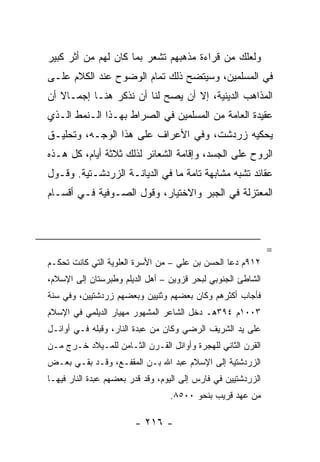 ‫ﻭﻟﻌﻠﻙ ﻤﻥ ﻗﺭﺍﺀﺓ ﻤﺫﻫﺒﻬﻡ ﺘﺸﻌﺭ ﺒﻤﺎ ﻜﺎﻥ ﻟﻬﻡ ﻤﻥ ﺃﺜﺭ ﻜﺒﻴﺭ‬
‫ﻓﻲ ﺍﻟﻤﺴﻠﻤﻴﻥ، ﻭﺴﻴﺘﻀﺢ ﺫﻟﻙ ﺘﻤﺎﻡ ﺍﻟﻭﻀﻭﺡ ﻋﻨﺩ ﺍﻟﻜﻼﻡ ﻋﻠـﻰ‬
‫ﺍﻟﻤﺫﺍﻫﺏ ﺍﻟﺩﻴﻨﻴﺔ، ﺇﻻ ﺃﻥ ﻴﺼﺢ ﻟﻨﺎ ﺃﻥ ﻨﺫﻜﺭ ﻫﻨـﺎ ﺇﺠﻤـﺎﻻ ﺃﻥ‬
   ‫ﹰ‬
‫ﻋﻘﻴﺩﺓ ﺍﻟﻌﺎﻤﺔ ﻤﻥ ﺍﻟﻤﺴﻠﻤﻴﻥ ﻓﻲ ﺍﻟﺼﺭﺍﻁ ﺒﻬـﺫﺍ ﺍﻟـﻨﻤﻁ ﺍﻟـﺫﻱ‬
‫ﻴﺤﻜﻴﻪ ﺯﺭﺩﺸﺕ، ﻭﻓﻲ ﺍﻷﻋﺭﺍﻑ ﻋﻠﻰ ﻫﺫﺍ ﺍﻟﻭﺠـﻪ، ﻭﺘﺤﻠﻴـﻕ‬
‫ﺍﻟﺭﻭﺡ ﻋﻠﻰ ﺍﻟﺠﺴﺩ، ﻭﺇﻗﺎﻤﺔ ﺍﻟﺸﻌﺎﺌﺭ ﻟﺫﻟﻙ ﺜﻼﺜﺔ ﺃﻴﺎﻡ، ﻜل ﻫـﺫﻩ‬
‫ﻋﻘﺎﺌﺩ ﺘﺸﺒﻪ ﻤﺸﺎﺒﻬﺔ ﺘﺎﻤﺔ ﻤﺎ ﻓﻲ ﺍﻟﺩﻴﺎﻨـﺔ ﺍﻟﺯﺭﺩﺸـﺘﻴﺔ. ﻭﻗـﻭل‬
‫ﺍﻟﻤﻌﺘﺯﻟﺔ ﻓﻲ ﺍﻟﺠﺒﺭ ﻭﺍﻻﺨﺘﻴﺎﺭ، ﻭﻗﻭل ﺍﻟﺼـﻭﻓﻴﺔ ﻓـﻲ ﺃﻗﺴـﺎﻡ‬



                                                               ‫=‬
‫٢١٩ﻡ ﺩﻋﺎ ﺍﻟﺤﺴﻥ ﺒﻥ ﻋﻠﻲ – ﻤﻥ ﺍﻷﺴﺭﺓ ﺍﻟﻌﻠﻭﻴﺔ ﺍﻟﺘﻲ ﻜﺎﻨﺕ ﺘﺤﻜـﻡ‬
‫ﺍﻟﺸﺎﻁﺊ ﺍﻟﺠﻨﻭﺒﻲ ﻟﺒﺤﺭ ﻗﺯﻭﻴﻥ – ﺃﻫل ﺍﻟﺩﻴﻠﻡ ﻭﻁﺒﺭﺴﺘﺎﻥ ﺇﻟﻰ ﺍﻹﺴﻼﻡ،‬
‫ﻓﺄﺠﺎﺏ ﺃﻜﺜﺭﻫﻡ ﻭﻜﺎﻥ ﺒﻌﻀﻬﻡ ﻭﺜﻨﻴﻴﻥ ﻭﺒﻌﻀﻬﻡ ﺯﺭﺩﺸﺘﻴﻴﻥ، ﻭﻓﻲ ﺴﻨﺔ‬
‫٣٠٠١ﻡ ٤٩٣ﻫـ ﺩﺨل ﺍﻟﺸﺎﻋﺭ ﺍﻟﻤﺸﻬﻭﺭ ﻤﻬﻴﺎﺭ ﺍﻟﺩﻴﻠﻤﻲ ﻓﻲ ﺍﻹﺴﻼﻡ‬
‫ﻋﻠﻰ ﻴﺩ ﺍﻟﺸﺭﻴﻑ ﺍﻟﺭﻀﻲ ﻭﻜﺎﻥ ﻤﻥ ﻋﺒﺩﺓ ﺍﻟﻨﺎﺭ، ﻭﻗﺒﻠﻪ ﻓـﻲ ﺃﻭﺍﺌـل‬
‫ﺍﻟﻘﺭﻥ ﺍﻟﺜﺎﻨﻲ ﻟﻠﻬﺠﺭﺓ ﻭﺃﻭﺍﺌل ﺍﻟﻘـﺭﻥ ﺍﻟﺜـﺎﻤﻥ ﻟﻠﻤـﻴﻼﺩ ﺨـﺭﺝ ﻤـﻥ‬
‫ﺍﻟﺯﺭﺩﺸﺘﻴﺔ ﺇﻟﻰ ﺍﻹﺴﻼﻡ ﻋﺒﺩ ﺍﷲ ﺒـﻥ ﺍﻟﻤﻘﻔـﻊ، ﻭﻗـﺩ ﺒﻘـﻲ ﺒﻌـﺽ‬
‫ﺍﻟﺯﺭﺩﺸﺘﻴﻴﻥ ﻓﻲ ﻓﺎﺭﺱ ﺇﻟﻰ ﺍﻟﻴﻭﻡ، ﻭﻗﺩ ﻗﺩﺭ ﺒﻌﻀﻬﻡ ﻋﺒﺩﺓ ﺍﻟﻨﺎﺭ ﻓﻴﻬـﺎ‬
                                  ‫ﻤﻥ ﻋﻬﺩ ﻗﺭﻴﺏ ﺒﻨﺤﻭ ٠٠٥٨.‬

                        ‫- ٦١٢ -‬
 