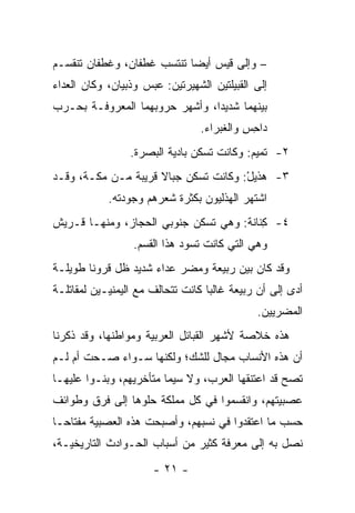 ‫– ﻭﺇﻟﻰ ﻗﻴﺱ ﺃﻴﻀﺎ ﺘﻨﺘﺴﺏ ﻏ ﹶﻔﺎﻥ، ﻭﻏﻁﻔﺎﻥ ﺘﻨﻘﺴـﻡ‬
                  ‫ﹶﻁ‬         ‫‪‬‬
‫ﺇﻟﻰ ﺍﻟﻘﺒﻴﻠﺘﻴﻥ ﺍﻟﺸﻬﻴﺭﺘﻴﻥ: ﻋﺒ‪‬ﺱ ﻭﺫﺒ ‪‬ﺎﻥ، ﻭﻜﺎﻥ ﺍﻟﻌﺩﺍﺀ‬
               ‫ﹸ ‪‬ﻴ‬     ‫‪‬‬
‫ﺒﻴﻨﻬﻤﺎ ﺸﺩﻴﺩﺍ، ﻭﺃﺸﻬﺭ ﺤﺭﻭﺒﻬﻤﺎ ﺍﻟﻤﻌﺭﻭﻓـﺔ ﺒﺤـﺭﺏ‬
                                ‫‪‬‬
                                  ‫ﺩﺍﺤﺱ ﻭﺍﻟﻐﺒ ‪‬ﺍﺀ.‬
                                     ‫ِ ِ ﹾ ﹶ ‪‬ﺭ‬
                  ‫٢- ﺘﻤﻴﻡ: ﻭﻜﺎﻨﺕ ﺘﺴﻜﻥ ﺒﺎﺩﻴﺔ ﺍﻟﺒﺼﺭﺓ.‬
‫٣- ﻫ ﹶﻴل: ﻭﻜﺎﻨﺕ ﺘﺴﻜﻥ ﺠﺒﺎﻻ ﻗﺭﻴﺒﺔ ﻤـﻥ ﻤﻜـﺔ، ﻭﻗـﺩ‬
                     ‫ﹰ‬                ‫‪‬ﺫ ْ‬
            ‫ﺍﺸﺘﻬﺭ ﺍﻟﻬﺫﻟﻴﻭﻥ ﺒﻜﺜﺭﺓ ﺸﻌﺭﻫﻡ ﻭﺠﻭﺩﺘﻪ.‬
‫٤- ِﻨﺎﻨﺔ: ﻭﻫﻲ ﺘﺴﻜﻥ ﺠﻨﻭﺒﻲ ﺍﻟﺤﺠﺎﺯ، ﻭﻤﻨﻬـﺎ ﻗـﺭﻴﺵ‬
                                         ‫ﻜ‬
                  ‫ﻭﻫﻲ ﺍﻟﺘﻲ ﻜﺎﻨﺕ ﺘﺴﻭﺩ ﻫﺫﺍ ﺍﻟﻘﺴﻡ.‬
‫ﻭﻗﺩ ﻜﺎﻥ ﺒﻴﻥ ﺭﺒﻴﻌﺔ ﻭﻤﻀﺭ ﻋﺩﺍﺀ ﺸﺩﻴﺩ ﻅل ﻗﺭﻭﻨﺎ ﻁﻭﻴﻠـﺔ‬
        ‫ﹰ‬
‫ﺃﺩﻯ ﺇﻟﻰ ﺃﻥ ﺭﺒﻴﻌﺔ ﻏﺎﻟﺒﺎ ﻜﺎﻨﺕ ﺘﺘﺤﺎﻟﻑ ﻤﻊ ﺍﻟﻴﻤﻨﻴـﻴﻥ ﻟﻤﻘﺎﺘﻠـﺔ‬
                                   ‫‪‬‬
                                               ‫ﺍﻟﻤﻀﺭﻴﻴﻥ.‬
‫ﻫﺫﻩ ﺨﻼﺼﺔ ﻷﺸﻬﺭ ﺍﻟﻘﺒﺎﺌل ﺍﻟﻌﺭﺒﻴﺔ ﻭﻤﻭﺍﻁﻨﻬﺎ، ﻭﻗﺩ ﺫﻜﺭﻨﺎ‬
‫ﺃﻥ ﻫﺫﻩ ﺍﻷﻨﺴﺎﺏ ﻤﺠﺎل ﻟﻠﺸﻙ؛ ﻭﻟﻜﻨﻬﺎ ﺴـﻭﺍﺀ ﺼـﺤﺕ ﺃﻡ ﻟـﻡ‬
‫ﺘﺼﺢ ﻗﺩ ﺍﻋﺘﻨﻘﻬﺎ ﺍﻟﻌﺭﺏ، ﻭﻻ ﺴﻴﻤﺎ ﻤﺘﺄﺨﺭﻴﻬﻡ، ﻭﺒﻨـﻭﺍ ﻋﻠﻴﻬـﺎ‬
‫ﻋﺼﺒﻴﺘﻬﻡ، ﻭﺍﻨﻘﺴﻤﻭﺍ ﻓﻲ ﻜل ﻤﻤﻠﻜﺔ ﺤﻠﻭﻫﺎ ﺇﻟﻰ ﻓﺭﻕ ﻭﻁﻭﺍﺌﻑ‬
‫ﺤﺴﺏ ﻤﺎ ﺍﻋﺘﻘﺩﻭﺍ ﻓﻲ ﻨﺴﺒﻬﻡ، ﻭﺃﺼﺒﺤﺕ ﻫﺫﻩ ﺍﻟﻌﺼﺒﻴﺔ ﻤﻔﺘﺎ ‪‬ـﺎ‬
  ‫ﺤ‬
‫ﻨﺼل ﺒﻪ ﺇﻟﻰ ﻤﻌﺭﻓﺔ ﻜﺜﻴﺭ ﻤﻥ ﺃﺴﺒﺎﺏ ﺍﻟﺤـﻭﺍﺩﺙ ﺍﻟﺘﺎﺭﻴﺨﻴـﺔ،‬
                       ‫- ١٢ -‬
 