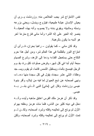 ‫ﻨﻔﺱ ﺍﻻﻤﺘﺯﺍﺝ ﺸﺭ ﻴﺠﺏ ﺍﻟﺨﻼﺹ ﻤﻨﻪ. ﻭﺯﺭﺩﺸﺕ ﻴـﺭﻯ ﺃﻥ‬
‫ﻴﻌﻴﺵ ﺍﻹﻨﺴﺎﻥ ﻋﻴﺸﺔ ﻁﺒﻴﻌﻴﺔ، ﻓﻴﺘﺯﻭﺝ ﻭﻴﻨﺴل، ﻭﻴﻌﻨﻲ ﺒﺯﺭﻋﻪ‬
‫ﻭﻨﺴﻠﻪ ﻭﻤﺎﺸﻴﺘﻪ ﻭﻴﻘﻭﻱ ﺒﺩﻨﻪ ﻭﻻ ﻴﺼﻭﻡ، ﻭﺃﻨﻪ ﺒﻬﺫﻩ ﺍﻟﻤﻌﻴﺸـﺔ‬
‫ﻴﻨﺼﺭ ﺇﻟﻪ ﺍﻟﺨﻴﺭ ﻋﻠﻰ ﺇﻟﻪ ﺍﻟﺸﺭ؛ ﻭﺃﻤﺎ ﻤﺎﻨﻲ ﻓﻨﺯﻉ ﻤﻨﺯﻋﺎ ﺁﺨﺭ‬
     ‫‪‬‬
                              ‫ﻫﻭ ﺃﺸﺒﻪ ﻤﺎ ﻴﻜﻭﻥ ﺒﺎﻟﺭﻫﺒﻨﺔ.‬
‫ﻭﻗﺩ ﻜﺎﻥ ﻤﺎﻨﻲ – ﻜﻤﺎ ﻴﻘﻭﻟﻭﻥ – ﺭﺍﻫﺒﺎ ﺒﺤﺭﺍﻥ، ﻓـﺭﺃﻯ ﺃﻥ‬
                 ‫‪‬‬
‫ﺍﻤﺘﺯﺍﺝ ﺍﻟﻨﻭﺭ ﺒﺎﻟﻅﻠﻤﺔ ﻓﻲ ﻫﺫﺍ ﺍﻟﻌﺎﻟﻡ ﺸﺭ، ﻭﻤﻥ ﺃﺠل ﻫﺫﺍ ﺤ ‪‬ﻡ‬
 ‫ﺭ‬
‫ﺍﻟﻨﻜﺎﺡ ﺤﺘﻰ ﻴﺴﺘﻌﺠل ﺍﻟﻔﻨﺎﺀ؛ ﻭﺩﻋﺎ ﺇﻟﻰ ﺍﻟﺯﻫﺩ، ﻭﺸﺭﻉ ﺍﻟﺼﻴﺎﻡ‬
‫ﺴﺒﻌﺔ ﺃﻴﺎﻡ ﺃﺒﺩﺍ ﻓﻲ ﻜل ﺸﻬﺭ، ﻭﻓﺭﺽ ﺼﻠﻭﺍﺕ ﻜﺜﻴـﺭﺓ، ﻴﻘـﻭﻡ‬
                                     ‫‪‬‬
‫ﺍﻟﺭﺠل ﻓﻴﻤﺴﺢ ﺒﺎﻟﻤﺎﺀ ﻭﻴﺴﺘﻘﺒل ﺍﻟﺸﻤﺱ ﻗﺎﺌﻤﺎ، ﺜﻡ ﻴﻘﻭﻡ ﻭﻴﺴـﺠﺩ‬
                 ‫‪‬‬
‫ﻭﻫﻜﺫﺍ، ﺍﺜﻨﺘﻲ ﻋﺸﺭ ﺴﺠﺩﺓ، ﻴﻘﻭل ﻓﻲ ﻜل ﺴﺠﺩﺓ ﻤﻨﻬﺎ ﺩﻋـﺎﺀ،‬
‫ﻭﻨﻬﻰ ﺃﺼﺤﺎﺒﻪ ﻋﻥ ﺫﺒﺢ ﺍﻟﺤﻴﻭﺍﻥ ﻟﻤﺎ ﻓﻴﻪ ﻤﻥ ﺇﻴﻼﻡ، ﻭﺃﻗﺭ ﺒﻨﺒﻭﺓ‬
‫ﻋﻴﺴﻰ ﻭﺯﺭﺩﺸﺕ ﻭﻗﺎل ﺇﻨﻲ )ﻤﺎﻨﻲ( ﺍﻟﻨﺒﻲ ﺍﻟـﺫﻱ ﺒﺸـﺭ ﺒـﻪ‬
                                                ‫ﻋﻴﺴﻰ.‬
‫ﻭﻗﺩ ﺫﻜﺭ ﺃﻥ ﻫﺭﻤﺯ ﻤﻠﻙ ﺍﻟﻔﺭﺱ ﺍﻋﺘﻨﻕ ﻤﺫﻫﺒﻪ ﻭﺃﻴﺩﻩ، ﻭﺃﻨـﻪ‬
‫ﺩﺨل ﻓﻲ ﺩﻴﻨﻪ ﻜﺜﻴﺭ ﻤﻥ ﺍﻟﻨﺎﺱ، ﻓﻠﻤﺎ ﻤﺎﺕ ﻫﺭﻤﺯ ﻭﺨﻠﻔﻪ ﺒﻬﺭﺍﻡ‬
‫ﺍﻷﻭل ﻟﻡ ﻴﺭﺘﺢ ﺇﻟﻰ ﺘﻌﺎﻟﻴﻤﻪ ﻭﻗﺘﻠﻪ ﻭﺸﺭﺩ ﺃﺼﺤﺎﺒﻪ، ﻭﻟﻜـﻥ ﻟـﻡ‬
‫ﺘﻤﺕ ﺍﻷﻭل ﻟﻡ ﻴﺭﺘﺢ ﺇﻟﻰ ﺘﻌﺎﻟﻴﻤﻪ ﻭﻗﺘﻠﻪ ﻭﺸﺭﺩ ﺃﺼﺤﺎﺒﻪ، ﻭﻟﻜﻥ‬

                     ‫- ٩١٢ -‬
 