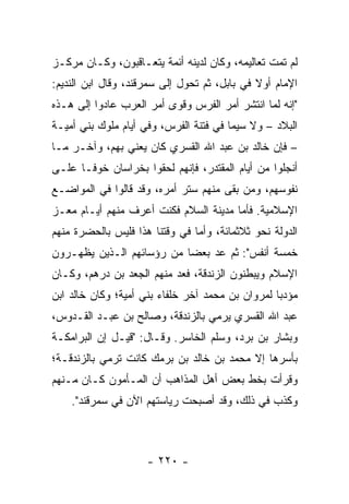 ‫ﻟﻡ ﺘﻤﺕ ﺘﻌﺎﻟﻴﻤﻪ، ﻭﻜﺎﻥ ﻟﺩﻴﻨﻪ ﺃﺌﻤﺔ ﻴﺘﻌـﺎﻗﺒﻭﻥ، ﻭﻜـﺎﻥ ﻤﺭﻜـﺯ‬
‫ﺍﻹﻤﺎﻡ ﺃﻭﻻ ﻓﻲ ﺒﺎﺒل، ﺜﻡ ﺘﺤﻭل ﺇﻟﻰ ﺴﻤﺭﻗﻨﺩ، ﻭﻗﺎل ﺍﺒﻥ ﺍﻟﻨﺩﻴﻡ:‬
                                              ‫ﹰ‬
‫"ﺇﻨﻪ ﻟﻤﺎ ﺍﻨﺘﺸﺭ ﺃﻤﺭ ﺍﻟﻔﺭﺱ ﻭﻗﻭﻯ ﺃﻤﺭ ﺍﻟﻌﺭﺏ ﻋﺎﺩﻭﺍ ﺇﻟﻰ ﻫـﺫﻩ‬
‫ﺍﻟﺒﻼﺩ – ﻭﻻ ﺴﻴﻤﺎ ﻓﻲ ﻓﺘﻨﺔ ﺍﻟﻔﺭﺱ، ﻭﻓﻲ ﺃﻴﺎﻡ ﻤﻠﻭﻙ ﺒﻨﻲ ﺃﻤﻴـﺔ‬
‫– ﻓﺈﻥ ﺨﺎﻟﺩ ﺒﻥ ﻋﺒﺩ ﺍﷲ ﺍﻟﻘﺴﺭﻱ ﻜﺎﻥ ﻴﻌﻨﻲ ﺒﻬﻡ، ﻭﺁﺨـﺭ ﻤـﺎ‬
‫ﺃﻨﺠﻠﻭﺍ ﻤﻥ ﺃﻴﺎﻡ ﺍﻟﻤﻘﺘﺩﺭ، ﻓﺈﻨﻬﻡ ﻟﺤﻘﻭﺍ ﺒﺨﺭﺍﺴﺎﻥ ﺨﻭ ﹰـﺎ ﻋﻠـﻰ‬
       ‫ﻓ‬
‫ﻨﻔﻭﺴﻬﻡ، ﻭﻤﻥ ﺒﻘﻰ ﻤﻨﻬﻡ ﺴﺘﺭ ﺃﻤﺭﻩ، ﻭﻗﺩ ﻗﺎﻟﻭﺍ ﻓﻲ ﺍﻟﻤﻭﺍﻀـﻊ‬
‫ﺍﻹﺴﻼﻤﻴﺔ. ﻓﺄﻤﺎ ﻤﺩﻴﻨﺔ ﺍﻟﺴﻼﻡ ﻓﻜﻨﺕ ﺃﻋﺭﻑ ﻤﻨﻬﻡ ﺃﻴـﺎﻡ ﻤﻌـﺯ‬
‫ﺍﻟﺩﻭﻟﺔ ﻨﺤﻭ ﺜﻼﺜﻤﺎﺌﺔ، ﻭﺃﻤﺎ ﻓﻲ ﻭﻗﺘﻨﺎ ﻫﺫﺍ ﻓﻠﻴﺱ ﺒﺎﻟﺤﻀﺭﺓ ﻤﻨﻬﻡ‬
‫ﺨﻤﺴﺔ ﺃﻨﻔﺱ": ﺜﻡ ﻋﺩ ﺒﻌﻀﺎ ﻤﻥ ﺭﺅﺴﺎﺌﻬﻡ ﺍﻟـﺫﻴﻥ ﻴﻅﻬـﺭﻭﻥ‬
                           ‫‪‬‬
‫ﺍﻹﺴﻼﻡ ﻭﻴﺒﻁﻨﻭﻥ ﺍﻟﺯﻨﺩﻗﺔ، ﻓﻌﺩ ﻤﻨﻬﻡ ﺍﻟﺠﻌﺩ ﺒﻥ ﺩﺭﻫﻡ، ﻭﻜـﺎﻥ‬
‫ﻤﺅﺩﺒﺎ ﻟﻤﺭﻭﺍﻥ ﺒﻥ ﻤﺤﻤﺩ ﺁﺨﺭ ﺨﻠﻔﺎﺀ ﺒﻨﻲ ﺃﻤﻴﺔ؛ ﻭﻜﺎﻥ ﺨﺎﻟﺩ ﺍﺒﻥ‬
                                                  ‫‪‬‬
‫ﻋﺒﺩ ﺍﷲ ﺍﻟﻘﺴﺭﻱ ﻴﺭﻤﻲ ﺒﺎﻟﺯﻨﺩﻗﺔ، ﻭﺼﺎﻟﺢ ﺒﻥ ﻋﺒـﺩ ﺍﻟﻘـﺩﻭﺱ،‬
‫ﻭﺒﺸﺎﺭ ﺒﻥ ‪‬ﺭﺩ، ﻭﺴﻠﻡ ﺍﻟﺨﺎﺴﺭ. ﻭﻗـﺎل: "ﻗﻴـل ﺇﻥ ﺍﻟﺒﺭﺍﻤﻜـﺔ‬
                                          ‫ﺒ‬
‫ﺒﺄﺴﺭﻫﺎ ﺇﻻ ﻤﺤﻤﺩ ﺒﻥ ﺨﺎﻟﺩ ﺒﻥ ﺒﺭﻤﻙ ﻜﺎﻨﺕ ﺘﺭﻤﻲ ﺒﺎﻟﺯﻨﺩﻗـﺔ؛‬
‫ﻭﻗﺭﺃﺕ ﺒﺨﻁ ﺒﻌﺽ ﺃﻫل ﺍﻟﻤﺫﺍﻫﺏ ﺃﻥ ﺍﻟﻤـﺄﻤﻭﻥ ﻜـﺎﻥ ﻤـﻨﻬﻡ‬
    ‫ﻭﻜﺫﺏ ﻓﻲ ﺫﻟﻙ، ﻭﻗﺩ ﺃﺼﺒﺤﺕ ﺭﻴﺎﺴﺘﻬﻡ ﺍﻵﻥ ﻓﻲ ﺴﻤﺭﻗﻨﺩ".‬



                     ‫- ٠٢٢ -‬
 