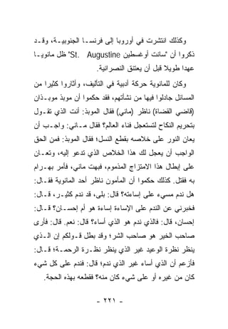 ‫ﻭﻜﺫﻟﻙ ﺍﻨﺘﺸﺭﺕ ﻓﻲ ﺃﻭﺭﻭﺒﺎ ﺇﻟﻰ ﻓﺭﻨﺴـﺎ ﺍﻟﺠﻨﻭﺒﻴـﺔ، ﻭﻗـﺩ‬
‫ﺫﻜﺭﻭﺍ ﺃﻥ "ﺴﺎﻨﺕ ﺃﻭﻏﺴﻁﻴﻥ ‪ "St. Augustine‬ﻅل ﻤﺎﻨﻭﻴـﺎ‬
                     ‫ﻋﻬﺩﺍ ﻁﻭﻴﻼ ﻗﺒل ﺃﻥ ﻴﻌﺘﻨﻕ ﺍﻟﻨﺼﺭﺍﻨﻴﺔ.‬
                                             ‫ﹰ‬     ‫‪‬‬
‫ﻭﻜﺎﻥ ﻟﻠﻤﺎﻨﻭﻴﺔ ﺤﺭﻜﺔ ﺃﺩﺒﻴﺔ ﻓﻲ ﺍﻟﺘﺄﻟﻴﻑ، ﻭﺃﺜﺎﺭﻭﺍ ﻜﺜﻴﺭﺍ ﻤﻥ‬
    ‫‪‬‬
‫ﺍﻟﻤﺴﺎﺌل ﺠﺎﺩﻟﻭﺍ ﻓﻴﻬﺎ ﻤﻥ ﻨﺸﺄﺘﻬﻡ، ﻓﻘﺩ ﺤﻜﻤﻭﺍ ﺃﻥ ﻤﻭﺒﺫ ﻤﻭﺒـﺫﺍﻥ‬
‫)ﻗﺎﻀﻲ ﺍﻟﻘﻀﺎﺓ( ﻨﺎﻅﺭ )ﻤﺎﻨﻲ( ﻓﻘﺎل ﺍﻟﻤﻭﺒﺫ: ﺃﻨﺕ ﺍﻟﺫﻱ ﺘﻘـﻭل‬
‫ﺒﺘﺤﺭﻴﻡ ﺍﻟﻨﻜﺎﺡ ﻟﺘﺴﺘﻌﺠل ﻓﻨﺎﺀ ﺍﻟﻌﺎﻟﻡ؟ ﻓﻘﺎل ﻤـﺎﻨﻲ: ﻭﺍﺠـﺏ ﺃﻥ‬
‫ﻴﻌﺎﻥ ﺍﻟﻨﻭﺭ ﻋﻠﻰ ﺨﻼﺼﻪ ﺒﻘﻁﻊ ﺍﻟﻨﺴل؛ ﻓﻘﺎل ﺍﻟﻤﻭﺒﺫ: ﻓﻤﻥ ﺍﻟﺤﻕ‬
‫ﺍﻟﻭﺍﺠﺏ ﺃﻥ ﻴﻌﺠل ﻟﻙ ﻫﺫﺍ ﺍﻟﺨﻼﺹ ﺍﻟﺫﻱ ﺘﺩﻋﻭ ﺇﻟﻴﻪ، ﻭﺘﻌـﺎﻥ‬
‫ﻋﻠﻰ ﺇﺒﻁﺎل ﻫﺫﺍ ﺍﻻﻤﺘﺯﺍﺝ ﺍﻟﻤﺫﻤﻭﻡ، ﻓﺒﻬﺕ ﻤﺎﻨﻲ، ﻓﺄﻤﺭ ﺒﻬـﺭﺍﻡ‬
‫ﺒﻪ ﻓﻘﺘل. ﻜﺫﻟﻙ ﺤﻜﻤﻭﺍ ﺃﻥ ﺍﻟﻤﺄﻤﻭﻥ ﻨﺎﻅﺭ ﺃﺤﺩ ﺍﻟﻤﺎﻨﻭﻴﺔ ﻓﻘـﺎل:‬
‫ﻫل ﻨﺩﻡ ﻤﺴﻲﺀ ﻋﻠﻰ ﺇﺴﺎﺀﺘﻪ؟ ﻗﺎل: ﺒﻠﻰ، ﻗﺩ ﻨﺩﻡ ﻜﺜﻴـﺭ، ﻗـﺎل:‬
‫ﻓﺨﺒﺭﻨﻲ ﻋﻥ ﺍﻟﻨﺩﻡ ﻋﻠﻰ ﺍﻹﺴﺎﺀﺓ ﺇﺴﺎﺀﺓ ﻫﻭ ﺃﻡ ﺇﺤﺴـﺎﻥ؟ ﻗـﺎل:‬
‫ﺇﺤﺴﺎﻥ، ﻗﺎل: ﻓﺎﻟﺫﻱ ﻨﺩﻡ ﻫﻭ ﺍﻟﺫﻱ ﺃﺴﺎﺀ؟ ﻗﺎل: ﻨﻌﻡ. ﻗﺎل: ﻓﺄﺭﻯ‬
‫ﺼﺎﺤﺏ ﺍﻟﺨﻴﺭ ﻫﻭ ﺼﺎﺤﺏ ﺍﻟﺸﺭ؛ ﻭﻗﺩ ﺒﻁل ﻗـﻭﻟﻜﻡ ﺇﻥ ﺍﻟـﺫﻱ‬
‫ﻴﻨﻅﺭ ﻨﻅﺭﺓ ﺍﻟﻭﻋﻴﺩ ﻏﻴﺭ ﺍﻟﺫﻱ ﻴﻨﻅﺭ ﻨﻅـﺭﺓ ﺍﻟﺭﺤﻤـﺔ؛ ﻗـﺎل:‬
‫ﻓﺄﺯﻋﻡ ﺃﻥ ﺍﻟﺫﻱ ﺃﺴﺎﺀ ﻏﻴﺭ ﺍﻟﺫﻱ ﻨﺩﻡ؛ ﻗﺎل: ﻓﻨﺩﻡ ﻋﻠﻰ ﻜل ﺸﻲﺀ‬
   ‫ﻜﺎﻥ ﻤﻥ ﻏﻴﺭﻩ ﺃﻭ ﻋﻠﻰ ﺸﻲﺀ ﻜﺎﻥ ﻤﻨﻪ؟ ﻓﻘﻁﻌﻪ ﺒﻬﺫﻩ ﺍﻟﺤﺠﺔ.‬

                     ‫- ١٢٢ -‬
 