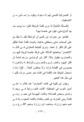 ‫ﺃﻭ ﺍﻟﻨﺼﺭﺍﻨﻴﺔ ﻟﺘﺘﺴﻨﻰ ﻟﻬﻡ ﺍﻟـﺩﻋﻭﺓ، ﻭﻴﻜﻭﻨـﻭﺍ ﺒﻤـﺄﻤﻥ ﻤـﻥ‬
                                             ‫ﺍﻻﻀﻁﻬﺎﺩ.‬
‫)ﺍﻟﻤﺴﺄﻟﺔ ﺍﻟﺜﺎﻨﻴﺔ( ﺃﻨﺎ ﻨﺭﻯ ﻜﻠﻤﺔ ﺍﻟﺯﻨﺩﻗﺔ ﻜﺜﻴﺭﺍ ﻤﺎ ﻴﻭﺼـﻑ‬
          ‫‪‬‬
                      ‫ﺒﻬﺎ ﺃﺘﺒﺎﻉ ﻤﺎﻨﻲ، ﻓﻬل ﻫﻲ ﺨﺎﺼﺔ ﺒﻬﻡ؟‬
‫ﺍﻟﻅﺎﻫﺭ ﻤﻥ ﻋﺒﺎﺭﺍﺕ ﺍﺒﻥ ﺍﻟﻨﺩﻴﻡ ﺃﻥ ﺍﻟﺯﻨﺎﺩﻗﺔ ﻜﻠﻤـﺔ ﺘﻁﻠـﻕ‬
‫ﻋﻠﻰ ﺃﺼﺤﺎﺏ ﻤﺎﻨﻲ ﻭﻤﻌﺘﻨﻘﻲ ﻤﺫﻫﺒﻪ، ﻭﻟﻴﺴﺕ ﻜﻠﻤﺔ ﻋﺎﻤﺔ ﺘﻁﻠﻕ‬
‫ﻋﻠﻰ ﻜل ﻜﺎﻓﺭ ﺃﻭ ﻤﻠﺤﺩ. ﻭﻨﺭﻯ ﺍﻟﺨﻴﺎﻁ ﺍﻟﻤﻌﺘﺯﻟﻲ ﻓـﻲ ﻜﺘﺎﺒـﻪ‬
‫"ﺍﻻﻨﺘﺼﺎﺭ" ﻴﺴﺘﻌﻤﻠﻬﺎ ﻟﻠﺩﻻﻟﺔ ﻋﻠﻰ ﻓﺭﻗﺔ ﺨﺎﺼﺔ ﻗﺭﻴﻨﺔ ﻟﻠﻴﻬـﻭﺩ‬
‫ﻭﺍﻟﻨﺼﺎﺭﻯ، ﻓﻴﻘﻭل ﻤﺜﻼ: "ﻗﺎل ﺍﺒﻥ ﺍﻟﺭﺍﻭﻨﺩﻱ: ﻭﺯﻋﻡ ﺜﻤﺎﻤﺔ ﺃﻥ‬
                                  ‫ﹰ‬
‫ﺃﻜﺜﺭ ﺍﻟﻴﻬﻭﺩ ﻭﺍﻟﻨﺼـﺎﺭﻯ ﻭﺍﻟﻤﺠـﻭﺱ ﻭﺍﻟﺯﻨﺎﺩﻗـﺔ ﻭﺍﻟﺩﻫﺭﻴـﺔ‬
‫ﻴﺼﻴﺭﻭﻥ ﻓﻲ ﺍﻟﻘﻴﺎﻤﺔ ﺘﺭﺍﺒﺎ، ﻭﻻ ﻴﺩﺨﻠﻭﻥ ﺍﻟﺠﻨﺔ... ﺇﻟﺦ"، ﻭﻗـﺩ‬
                                ‫‪‬‬
‫ﺍﺴﺘﻌﻤل ﺍﻟﺨﻴﺎﻁ ﻫﺫﻩ ﺍﻟﻜﻠﻤﺔ ﻓﻲ ﻜﺘﺎﺒﻪ ﻨﺤﻭ ﺨﻤﺱ ﻤﺭﺍﺕ ﻜﻠﻬـﺎ‬
                                     ‫ﻓﻲ ﻤﺜل ﻫﺫﺍ ﺍﻟﺘﻌﺒﻴﺭ.‬
‫ﻭﻴﻘﻭل ﺍﺒﻥ ﻗﺘﻴﺒﺔ ﻓﻲ ﻜﺘﺎﺒﻪ "ﺍﻟﻤﻌﺎﺭﻑ" ﻋﻨﺩ ﻜﻼﻤـﻪ ﻋﻠـﻰ‬
‫ﺃﺩﻴﺎﻥ ﺍﻟﻌﺭﺏ ﻓﻲ ﺍﻟﺠﺎﻫﻠﻴﺔ: "ﻜﺎﻨﺕ ﺍﻟﻨﺼـﺭﺍﻨﻴﺔ ﻓـﻲ ﺭﺒﻴﻌـﺔ‬
‫ﻭﻏﺴﺎﻥ ﻭﺒﻌﺽ ﻗﻀﺎﻋﺔ؛ ﻭﻜﺎﻨﺕ ﺍﻟﻴﻬﻭﺩﻴﺔ ﻓﻲ ﺤﻤﻴـﺭ ﻭﺒﻨـﻰ‬
                                   ‫ﹸ‬
‫ﻜﻨﺎﻨﺔ ﻭﺒﻨﻲ ﺍﻟﺤﺎﺭﺙ ﺒﻥ ﻜﻌﺏ ﻭﻜﻨﺩﺓ؛ ﻭﻜﺎﻨﺕ ﺍﻟﻤﺠﻭﺴـﻴﺔ ﻓـﻲ‬
‫ﺘﻤﻴﻡ ﻤﻨﻬﻡ ﺯﺭﺍﺭﺓ، ﻭﺤﺎﺠﺏ ﺍﺒﻥ ‪‬ﺭﺍﺭﺓ ﻭﻤﻨﻬﻡ ﺍﻷﻗـﺭﻉ ﺒـﻥ‬
                     ‫ﺯ‬

                     ‫- ٣٢٢ -‬
 