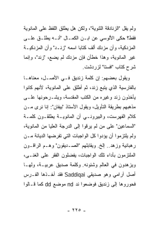 ‫ﻭﻟﻡ ﻴﻘل "ﺍﻟﺯﻨﺎﺩﻗﺔ ﺍﻟﺜﻨﻭﻴﺔ"، ﻭﻟﻜﻥ ﻫل ﻴﻁﻠﻕ ﺍﻟﻠﻔﻅ ﻋﻠﻰ ﺍﻟﻤﺎﻨﻭﻴﺔ‬
‫ﻓﻘﻁ؟ ﺤﻜﻰ ﺍﻷﻟﻭﺴﻲ ﻋﻥ ﺍﺒـﻥ ﺍﻟﻜﻤـﺎل "ﺃﻨـﻪ ﻴﻁﻠـﻕ ﻋﻠـﻰ‬
‫ﺍﻟﻤﺯﺩﻜﻴﺔ، ﻭﺃﻥ ﻤﺯﺩﻙ ﺃﻟﻑ ﻜﺘﺎﺒﺎ ﺍﺴﻤﻪ "ﺯﻨـﺩ" ﻭﺃﻥ ﺍﻟﻤﺯﺩﻜﻴـﺔ‬
                           ‫‪‬‬
‫ﻏﻴﺭ ﺍﻟﻤﺎﻨﻭﻴﺔ، ﻭﻫﺫﺍ ﺨﻁﺄﻥ ﻓﺈﻥ ﻤﺯﺩﻙ ﻟﻡ ﻴﻀﻊ، "ﺯﻨﺩ"، ﻭﺇﻨﻤﺎ‬
                               ‫ﺸﺭﺡ ﻜﺘﺎﺏ "ﺍﻓﺴﺘﺎ" ﻟﺯﺭﺩﺸﺕ.‬
‫ﻭﻴﻘﻭل ﺒﻌﻀﻬﻡ: ﺇﻥ ﻜﻠﻤﺔ ﺯﻨﺩﻴﻕ ﻓـﻲ ﺍﻷﺼـل، ﻤﻌﻨﺎﻫـﺎ‬
‫ﺒﺎﻟﻔﺎﺭﺴﻴﺔ ﺍﻟﺫﻱ ﻴﺘﺒﻊ ﺯﻨﺩ، ﺜﻡ ﺃﻁﻠﻕ ﻋﻠﻰ ﺍﻟﻤﺎﻨﻭﻴﺔ، ﻷﻨﻬﻡ ﻜﺎﻨﻭﺍ‬
‫ﻴﺄﺨﺫﻭﻥ ﺯﻨﺩ ﻭﻏﻴﺭﻩ ﻤﻥ ﺍﻟﻜﺘﺏ ﺍﻟﻤﻘﺩﺴﺔ، ﻭﻴﺸـﺭﺤﻭﻨﻬﺎ ﻋﻠـﻰ‬
‫ﻤﺫﻫﺒﻬﻡ ﺒﻁﺭﻴﻘﺔ ﺍﻟﺘﺄﻭﻴل، ﻭﻴﻘﻭل ﺍﻷﺴﺘﺎﺫ "ﺒﻴﻔﺎﻥ": ﺇﻨﺎ ﻨﺭﻯ ﻤـﻥ‬
‫ﻜﻼﻡ ﺍﻟﻔﻬﺭﺴﺕ، ﻭﺍﻟﺒﻴﺭﻭﻨـﻲ ﺃﻥ ﺍﻟﻤﺎﻨﻭﻴـﺔ ﻴﻁﻠﻘـﻭﻥ ﻜﻠﻤـﺔ‬
‫"ﺍﻟﺴﻤﺎﻋﻴﻥ" ﻋﻠﻰ ﻤﻥ ﻟﻡ ﻴﺭﻗﻭﺍ ﺇﻟﻰ ﺍﻟﺩﺭﺠﺔ ﺍﻟﻌﻠﻴﺎ ﻤﻥ ﺍﻟﻤﺎﻨﻭﻴﺔ،‬
‫ﻭﻟﻡ ﻴﻠﺘﺯﻤﻭﺍ ﺃﻥ ﻴﺅﺩﻭﺍ ﻜل ﺍﻟﻭﺍﺠﺒﺎﺕ ﺍﻟﺘﻲ ﺘﻔﺭﻀﻬﺎ ﺍﻟﺩﻴﺎﻨﺔ ﻤـﻥ‬
‫ﺭﻫﺒﺎﻨﻴﺔ ﻭﺯﻫﺩ.. ﺇﻟﺦ. ﻭﻴﻘﺎﺒﻠﻬﻡ "ﺍﻟﺼـﺩﻴﻘﻭﻥ" ﻭﻫـﻡ ﺍﻟﺭﺍﻗـﻭﻥ‬
‫ﺍﻟﻤﻠﺘﺯﻤﻭﻥ ﺒﺄﺩﺍﺀ ﺘﻠﻙ ﺍﻟﻭﺍﺠﺒﺎﺕ، ﻴﻔﻀﻠﻭﻥ ﺍﻟﻔﻘﺭ ﻋﻠﻰ ﺍﻟﻐﻨـﻰ،‬
‫ﻭﻴﺯﻫﺩﻭﻥ ﻓﻲ ﺍﻟﻌﺎﻟﻡ ﻭﺸﺌﻭﻨﻪ. ﻭﻜﻠﻤﺔ ﺼﺩﻴﻕ ﻋﺭﺒﻴـﺔ، ﻭﻟﻬـﺎ‬
‫ﺃﺼل ﺁﺭﺍﻤﻲ ﻭﻫﻭ ﺼﺩﻴﻘﻲ ‪ Saddiqai‬ﻓﻘﺩ ﺃﺨـﺫﻫﺎ ﺍﻟﻔـﺭﺱ‬
‫ﻓﺤﻭﺭﻭﻫﺎ ﺇﻟﻰ ﺯﻨﺩﻴﻕ ﻓﻭﻀﻌﻭﺍ ﻨﺩ ‪ nd‬ﻤﻭﻀﻊ ‪ dd‬ﻜﻤﺎ ﻗـﺎﻟﻭﺍ‬



                      ‫- ٥٢٢ -‬
 