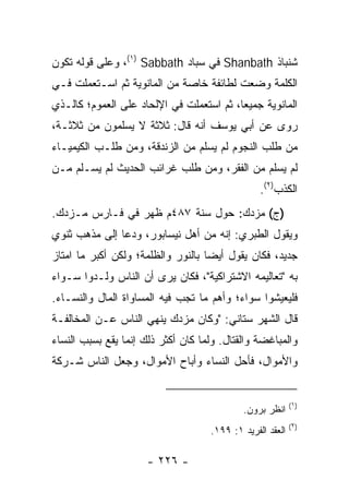 ‫ﺸﻨﺒﺎﺫ ‪ Shanbath‬ﻓﻲ ﺴﺒﺎﺩ ‪ ،(١) Sabbath‬ﻭﻋﻠﻰ ﻗﻭﻟﻪ ﺘﻜﻭﻥ‬
‫ﺍﻟﻜﻠﻤﺔ ﻭﻀﻌﺕ ﻟﻁﺎﺌﻔﺔ ﺨﺎﺼﺔ ﻤﻥ ﺍﻟﻤﺎﻨﻭﻴﺔ ﺜﻡ ﺍﺴـﺘﻌﻤﻠﺕ ﻓـﻲ‬
‫ﺍﻟﻤﺎﻨﻭﻴﺔ ﺠﻤﻴﻌﺎ، ﺜﻡ ﺍﺴﺘﻌﻤﻠﺕ ﻓﻲ ﺍﻹﻟﺤﺎﺩ ﻋﻠﻰ ﺍﻟﻌﻤﻭﻡ؛ ﻜﺎﻟـﺫﻱ‬
                                          ‫‪‬‬
‫ﺭﻭﻯ ﻋﻥ ﺃﺒﻲ ﻴﻭﺴﻑ ﺃﻨﻪ ﻗﺎل: ﺜﻼﺜﺔ ﻻ ﻴﺴﻠﻤﻭﻥ ﻤﻥ ﺜﻼﺜـﺔ،‬
‫ﻤﻥ ﻁﻠﺏ ﺍﻟﻨﺠﻭﻡ ﻟﻡ ﻴﺴﻠﻡ ﻤﻥ ﺍﻟﺯﻨﺩﻗﺔ، ﻭﻤﻥ ﻁﻠـﺏ ﺍﻟﻜﻴﻤﻴـﺎﺀ‬
‫ﻟﻡ ﻴﺴﻠﻡ ﻤﻥ ﺍﻟﻔﻘﺭ، ﻭﻤﻥ ﻁﻠﺏ ﻏﺭﺍﺌﺏ ﺍﻟﺤﺩﻴﺙ ﻟﻡ ﻴﺴـﻠﻡ ﻤـﻥ‬
                                                 ‫ﺍﻟﻜﺫﺏ)٢(.‬
‫)ﺝ( ﻤﺯﺩﻙ: ﺤﻭل ﺴﻨﺔ ٧٨٤ﻡ ﻅﻬﺭ ﻓﻲ ﻓـﺎﺭﺱ ﻤـﺯﺩﻙ.‬
‫ﻭﻴﻘﻭل ﺍﻟﻁﺒﺭﻱ: ﺇﻨﻪ ﻤﻥ ﺃﻫل ﻨﻴﺴﺎﺒﻭﺭ، ﻭﺩﻋﺎ ﺇﻟﻰ ﻤﺫﻫﺏ ﺜﻨﻭﻱ‬
‫ﺠﺩﻴﺩ، ﻓﻜﺎﻥ ﻴﻘﻭل ﺃﻴﻀﺎ ﺒﺎﻟﻨﻭﺭ ﻭﺍﻟﻅﻠﻤﺔ؛ ﻭﻟﻜﻥ ﺃﻜﺒﺭ ﻤﺎ ﺍﻤﺘﺎﺯ‬
                                    ‫‪‬‬
‫ﺒﻪ "ﺘﻌﺎﻟﻴﻤﻪ ﺍﻻﺸﺘﺭﺍﻜﻴﺔ"، ﻓﻜﺎﻥ ﻴﺭﻯ ﺃﻥ ﺍﻟﻨﺎﺱ ﻭﻟـﺩﻭﺍ ﺴـﻭﺍﺀ‬
‫ﻓﻠﻴﻌﻴﺸﻭﺍ ﺴﻭﺍﺀ؛ ﻭﺃﻫﻡ ﻤﺎ ﺘﺠﺏ ﻓﻴﻪ ﺍﻟﻤﺴﺎﻭﺍﺓ ﺍﻟﻤﺎل ﻭﺍﻟﻨﺴـﺎﺀ.‬
‫ﻗﺎل ﺍﻟﺸﻬﺭ ﺴﺘﺎﻨﻲ: "ﻭﻜﺎﻥ ﻤﺯﺩﻙ ﻴﻨﻬﻲ ﺍﻟﻨﺎﺱ ﻋـﻥ ﺍﻟﻤﺨﺎﻟﻔـﺔ‬
‫ﻭﺍﻟﻤﺒﺎﻏﻀﺔ ﻭﺍﻟﻘﺘﺎل. ﻭﻟﻤﺎ ﻜﺎﻥ ﺃﻜﺜﺭ ﺫﻟﻙ ﺇﻨﻤﺎ ﻴﻘﻊ ﺒﺴﺒﺏ ﺍﻟﻨﺴﺎﺀ‬
‫ﻭﺍﻷﻤﻭﺍل، ﻓﺄﺤل ﺍﻟﻨﺴﺎﺀ ﻭﺃﺒﺎﺡ ﺍﻷﻤﻭﺍل، ﻭﺠﻌل ﺍﻟﻨﺎﺱ ﺸـﺭﻜﺔ‬


                                                           ‫)١(‬
                                            ‫ﺍﻨﻅﺭ ﺒﺭﻭﻥ.‬
                                                           ‫)٢(‬
                                    ‫ﺍﻟﻌﻘﺩ ﺍﻟﻔﺭﻴﺩ ١: ٩٩١.‬

                      ‫- ٦٢٢ -‬
 