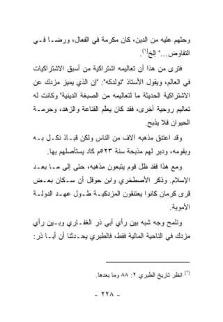 ‫ﻭﺤﺜﻬﻡ ﻋﻠﻴﻪ ﻤﻥ ﺍﻟﺩﻴﻥ، ﻜﺎﻥ ﻤﻜﺭﻤﺔ ﻓﻲ ﺍﻟﻔﻌﺎل، ﻭﺭ ‪‬ـﺎ ﻓـﻲ‬
      ‫ﻀ‬
                                       ‫ﺍﻟﺘﻔﺎﻭﺽ..." ﺇﻟﺦ)١(.‬
‫ﻓﺘﺭﻯ ﻤﻥ ﻫﺫﺍ ﺃﻥ ﺘﻌﺎﻟﻴﻤﻪ ﺍﺸﺘﺭﺍﻜﻴﺔ ﻤﻥ ﺃﺴﺒﻕ ﺍﻻﺸﺘﺭﺍﻜﻴﺎﺕ‬
‫ﻓﻲ ﺍﻟﻌﺎﻟﻡ، ﻭﻴﻘﻭل ﺍﻷﺴﺘﺎﺫ "ﻨﻭﻟﺩﻜﻪ": "ﺇﻥ ﺍﻟﺫﻱ ﻴﻤﻴﺯ ﻤﺯﺩﻙ ﻋﻥ‬
‫ﺍﻻﺸﺘﺭﺍﻜﻴﺔ ﺍﻟﺤﺩﻴﺜﺔ ﻤﺎ ﻟﺘﻌﺎﻟﻴﻤﻪ ﻤﻥ ﺍﻟﺼﺒﻐﺔ ﺍﻟﺩﻴﻨﻴﺔ" ﻭﻜﺎﻨﺕ ﻟﻪ‬
‫ﺘﻌﺎﻟﻴﻡ ﺭﻭﺤﻴﺔ ﺃﺨﺭﻯ، ﻓﻘﺩ ﻜﺎﻥ ﻴﻌﱠﻡ ﺍﻟﻘﻨﺎﻋﺔ ﻭﺍﻟﺯﻫﺩ، ﻭﺤﺭﻤـﺔ‬
                        ‫ﻠ‬
                                         ‫ﺍﻟﺤﻴﻭﺍﻥ ﻓﻼ ﻴﺫﺒﺢ.‬
‫ﻭﻗﺩ ﺍﻋﺘﻨﻕ ﻤﺫﻫﺒﻪ ﺁﻻﻑ ﻤﻥ ﺍﻟﻨﺎﺱ ﻭﻟﻜﻥ ﻗﺒـﺎﺫ ﻨﻜـل ﺒـﻪ‬
    ‫ﻭﺒﻘﻭﻤﻪ، ﻭﺩﺒﺭ ﻟﻬﻡ ﻤﺫﺒﺤﺔ ﺴﻨﺔ ٣٢٥ﻡ ﻜﺎﺩ ﻴﺴﺘﺄﺼﻠﻬﻡ ﺒﻬﺎ.‬
‫ﻭﻤﻊ ﻫﺫﺍ ﻓﻘﺩ ﻅل ﻗﻭﻡ ﻴﺘﺒﻌﻭﻥ ﻤﺫﻫﺒﻪ، ﺤﺘﻰ ﺇﻟﻰ ﻤـﺎ ﺒﻌـﺩ‬
‫ﺍﻹﺴﻼﻡ. ﻭﺫﻜﺭ ﺍﻷﺼﻁﺨﺭﻱ ﻭﺍﺒﻥ ﺤﻭﻗل ﺃﻥ ﺴـﻜﺎﻥ ﺒﻌـﺽ‬
‫ﻗﺭﻯ ﻜﺭﻤﺎﻥ ﻜﺎﻨﻭﺍ ﻴﻌﺘﻨﻘﻭﻥ ﺍﻟﻤﺯﺩﻜﻴـﺔ ﻁـﻭل ﻋﻬـﺩ ﺍﻟﺩﻭﻟـﺔ‬
                                                  ‫ﺍﻷﻤﻭﻴﺔ.‬
‫ﻭﻨﻠﻤﺢ ﻭﺠﻪ ﺸﺒﻪ ﺒﻴﻥ ﺭﺃﻱ ﺃﺒﻲ ﺫﺭ ﺍﻟﻐﻔـﺎﺭﻱ ﻭﺒـﻴﻥ ﺭﺃﻱ‬
‫ﻤﺯﺩﻙ ﻓﻲ ﺍﻟﻨﺎﺤﻴﺔ ﺍﻟﻤﺎﻟﻴﺔ ﻓﻘﻁ، ﻓﺎﻟﻁﺒﺭﻱ ﻴﺤـﺩﺜﻨﺎ ﺃﻥ ﺃﺒـﺎ ﺫﺭ:‬



                                                           ‫)١(‬
                      ‫ﺍﻨﻅﺭ ﺘﺎﺭﻴﺦ ﺍﻟﻁﺒﺭﻱ ٢: ٨٨ ﻭﻤﺎ ﺒﻌﺩﻫﺎ.‬

                      ‫- ٨٢٢ -‬
 