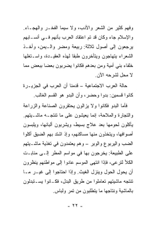 ‫ﻭﻓﻬ‪‬ﻡ ﻜﺜﻴﺭ ﻤﻥ ﺍﻟﺸﻌﺭ ﻭﺍﻷﺩﺏ، ﻭﻻ ﺴﻴﻤﺎ ﺍﻟﻔﺨـﺭ ﻭﺍﻟﻬﺠـﺎﺀ.‬
‫ﻭﺍﻹﺴﻼﻡ ﺠﺎﺀ ﻭﻜﺎﻥ ﻗﺩ ﺘﻡ ﺍﻋﺘﻘﺎﺩ ﺍﻟﻌﺭﺏ ﺒﺄﻨﻬﻡ ﻓـﻲ ﺃﻨﺴـﺎﺒﻬﻡ‬
‫ﻴﺭﺠﻌﻭﻥ ﺇﻟﻰ ﺃﺼﻭل ﺜﻼﺜﺔ: ﺭﺒﻴﻌﺔ ﻭﻤﻀﺭ ﻭﺍﻟـﻴﻤﻥ، ﻭﺃﺨـﺫ‬
‫ﺍﻟﺸﻌﺭﺍﺀ ﻴﺘﻬﺎﺠﻭﻥ ﻭﻴﺘﺄﺨﺭﻭﻥ ﻁﺒﻘﺎ ﻟﻬﺫﻩ ﺍﻟﻌﻘﻴـﺩﺓ، ﻭﺍﺴـﺘﻐﻠﻬﺎ‬
                          ‫ﹰ‬
‫ﺨﻠﻔﺎﺀ ﺒﻨﻲ ﺃﻤﻴﺔ ﻭﻤﻥ ﺒﻌﺩﻫﻡ ﻓﻜﺎﻨﻭﺍ ﻴﻀﺭﺒﻭﻥ ﺒﻌﻀﺎ ﺒﺒﻌﺽ ﻤﻤﺎ‬
          ‫‪‬‬
                                    ‫ﻻ ﻤﺤل ﻟﺸﺭﺤﻪ ﺍﻵﻥ.‬
‫ﺤﺎﻟﺔ ﺍﻟﻌﺭﺏ ﺍﻻﺠﺘﻤﺎﻋﻴﺔ – ﻗﺩﻤﻨﺎ ﺃﻥ ﺍﻟﻌﺭﺏ ﻓﻲ ﺍﻟﺠﺯﻴـﺭﺓ‬
     ‫ﻜﺎﻨﻭﺍ ﻗﺴﻤﻴﻥ: ﺒﺩﻭﺍ ﻭﺤﻀﺭ، ﻭﺃﻥ ﺍﻟﺒﺩﻭ ﻫﻭ ﺍﻟﻘﺴﻡ ﺍﻟﻐﺎﻟﺏ.‬
                                       ‫‪‬‬
‫ﻓﺄﻤﺎ ﺍﻟﺒﺩﻭ ﻓﻜﺎﻨﻭﺍ ﻭﻻ ﻴﺯﺍﻟﻭﻥ ﻴﺤﺘﻘﺭﻭﻥ ﺍﻟﺼﻨﺎﻋﺔ ﻭﺍﻟﺯﺭﺍﻋﺔ‬
‫ﻭﺍﻟﺘﺠﺎﺭﺓ ﻭﺍﻟﻤﻼﺤﺔ، ﺇﻨﻤﺎ ﻴﻌﻴﺸﻭﻥ ﻋﻠﻰ ﻤﺎ ﺘﻨﺘﺠـﻪ ﻤﺎﺸـﻴﺘﻬﻡ.‬
‫ﻴﺄﻜﻠﻭﻥ ﻟﺤﻭﻤﻬﺎ ﺒﻌﺩ ﻋﻼﺝ ﺒﺴﻴﻁ، ﻭﻴﺸﺭﺒﻭﻥ ﺃﻟﺒﺎﻨﻬﺎ، ﻭﻴﻠﺒﺴﻭﻥ‬
‫ﺃﺼﻭﺍﻓﻬﺎ، ﻭﻴﺘﺨﺫﻭﻥ ﻤﻨﻬﺎ ﻤﺴﺎﻜﻨﻬﻡ، ﻭﺇﺫ ﺍﺸﺘﺩ ﺒﻬﻡ ﺍﻟﻀﻴﻕ ﺃﻜﻠﻭﺍ‬
‫ﺍﻟﻀﺏ ﻭﺍﻟﻴﺭ‪‬ﺒﻭﻉ ﻭﺍﻟﻭﺒ‪‬ﺭ – ﻭﻫﻡ ﻴﻌﺘﻤﺩﻭﻥ ﻓﻲ ﺘﻐﺫﻴﺔ ﻤﺎﺸـﻴﺘﻬﻡ‬
                                   ‫‪‬‬         ‫‪  ‬ﹾ‪‬‬
‫ﻋﻠﻰ ﺍﻟﻁﺒﻴﻌﺔ: ﻴﺨﺭﺠﻭﻥ ﺒﻬﺎ ﻓﻲ ﻤﻭﺍﺴﻡ ﺍﻟﻤﻁﺭ ﺇﻟـﻰ ﻤﻨﺎﺒـﺕ‬
‫ﺍﻟﻜﻸ ﻟﺘﺭﻋﻰ، ﻓﺈﺫﺍ ﺍﻨﺘﻬﻰ ﺍﻟﻤﻭﺴﻡ ﻋﺎﺩﻭﺍ ﺇﻟﻰ ﻤﻭﺍﻁﻨﻬﻡ ﻴﻨﻅﺭﻭﻥ‬
‫ﺃﻥ ﻴﺤﻭل ﺍﻟﺤﻭل ﻭﻴﻨﺯل ﺍﻟﻐﻴﺙ. ﻭﺇﺫﺍ ﺍﺤﺘﺎﺠﻭﺍ ﺇﻟﻰ ﻏﻴـﺭ ﻤـﺎ‬
‫ﺘﻨﺘﺠﻪ ﻤﺎﺸﻴﺘﻬﻡ ﺘﻌﺎﻤﻠﻭﺍ ﻤﻥ ﻁﺭﻴﻕ ﺍﻟﺒﺩل، ﻓﻜـﺎﻨﻭﺍ ﻴﺴـﺘﺒﺩﻟﻭﻥ‬
              ‫ﺒﺎﻟﻤﺎﺸﻴﺔ ﻭﻨﺘﺎﺠﻬﺎ ﻤﺎ ﻴﺘﻁﻠﺒﻭﻥ ﻤﻥ ﺘﻤﺭ ﻭﻟﺒﺎﺱ.‬

                      ‫- ٢٢ -‬
 