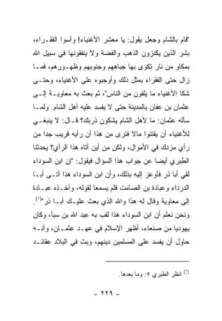 ‫"ﻗﺎﻡ ﺒﺎﻟﺸﺎﻡ ﻭﺠﻌل ﻴﻘﻭل: ﻴﺎ ﻤﻌﺸﺭ ﺍﻷﻏﻨﻴﺎﺀ! ﻭﺃﺴﻭﺍ ﺍﻟﻔﻘـﺭﺍﺀ،‬
‫ﺒﺸﺭ ﺍﻟﺫﻴﻥ ﻴﻜﻨﺯﻭﻥ ﺍﻟﺫﻫﺏ ﻭﺍﻟﻔﻀﺔ ﻭﻻ ﻴﻨﻔﻘﻭﻨﻬﺎ ﻓﻲ ﺴﺒﻴل ﺍﷲ‬
‫ﺒﻤﻜﺎﻭ ﻤﻥ ﻨﺎﺭ ﺘﻜﻭﻯ ﺒﻬﺎ ﺠﺒﺎﻫﻬﻡ ﻭﺠﻨﻭﺒﻬﻡ ﻭﻅﻬـﻭﺭﻫﻡ، ﻓﻤـﺎ‬
‫ﺯﺍل ﺤﺘﻰ ﺍﻟﻔﻘﺭﺍﺀ ﺒﻤﺜل ﺫﻟﻙ ﻭﺃﻭﺠﺒﻭﻩ ﻋﻠﻰ ﺍﻷﻏﻨﻴﺎﺀ، ﻭﺤﺘـﻰ‬
‫ﺸﻜﺎ ﺍﻷﻏﻨﻴﺎﺀ ﻤﺎ ﻴﻠﻘﻭﻥ ﻤﻥ ﺍﻟﻨﺎﺱ"، ﺜﻡ ﺒﻌﺙ ﺒﻪ ﻤﻌﺎﻭﻴـﺔ ﺇﻟـﻰ‬
‫ﻋﺜﻤﺎﻥ ﺒﻥ ﻋﻔﺎﻥ ﺒﺎﻟﻤﺩﻴﻨﺔ ﺤﺘﻰ ﻻ ﻴﻔﺴﺩ ﻋﻠﻴﻪ ﺃﻫل ﺍﻟﺸﺎﻡ. ﻭﻟﻤـﺎ‬
‫ﺴﺄﻟﻪ ﻋﺜﻤﺎﻥ: ﻤﺎ ﻷﻫل ﺍﻟﺸﺎﻡ ﻴﺸﻜﻭﻥ ﺫﺭﺒﻙ؟ ﻗـﺎل: ﻻ ﻴﻨﺒﻐـﻲ‬
‫ﻟﻸﻏﻨﻴﺎﺀ ﺃﻥ ﻴﻘﺘﻨﻭﺍ ﻤﺎﻻ ﻓﺘﺭﻯ ﻤﻥ ﻫﺫﺍ ﺃﻥ ﺭﺃﻴﻪ ﻗﺭﻴﺏ ﺠﺩﺍ ﻤﻥ‬
    ‫‪‬‬                           ‫ﹰ‬
‫ﺭﺃﻱ ﻤﺯﺩﻙ ﻓﻲ ﺍﻷﻤﻭﺍل، ﻭﻟﻜﻥ ﻤﻥ ﺃﻴﻥ ﺃﺘﺎﻩ ﻫﺫﺍ ﺍﻟﺭﺃﻱ؟ ﻴﺤﺩﺜﻨﺎ‬
‫ﺍﻟﻁﺒﺭﻱ ﺃﻴﻀﺎ ﻋﻥ ﺠﻭﺍﺏ ﻫﺫﺍ ﺍﻟﺴﺅﺍل ﻓﻴﻘﻭل: "ﺇﻥ ﺍﺒﻥ ﺍﻟﺴﻭﺩﺍﺀ‬
                                           ‫‪‬‬
‫ﻟﻘﻲ ﺃﺒﺎ ﺫﺭ ﻓﺄﻭﻋﺯ ﺇﻟﻴﻪ ﺒﺫﻟﻙ، ﻭﺃﻥ ﺍﺒﻥ ﺍﻟﺴﻭﺩﺍﺀ ﻫﺫﺍ ﺃﺘـﻰ ﺃﺒـﺎ‬
‫ﺍﻟﺩﺭﺩﺍﺀ ﻭﻋﺒﺎﺩﺓ ﺒﻥ ﺍﻟﺼﺎﻤﺕ ﻓﻠﻡ ﻴﺴﻤﻌﺎ ﻟﻘﻭﻟﻪ، ﻭﺃﺨـﺫﻩ ﻋﺒـﺎﺩﺓ‬
‫ﺇﻟﻰ ﻤﻌﺎﻭﻴﺔ ﻭﻗﺎل ﻟﻪ ﻫﺫﺍ ﻭﺍﷲ ﺍﻟﺫﻱ ﺒﻌﺙ ﻋﻠﻴـﻙ ﺃﺒـﺎ ﺫﺭ")١(.‬
‫ﻭﻨﺤﻥ ﻨﻌﻠﻡ ﺃﻥ ﺍﺒﻥ ﺍﻟﺴﻭﺩﺍﺀ ﻫﺫﺍ ﻟﻘﺏ ﺒﻪ ﻋﺒﺩ ﺍﷲ ﺒﻥ ﺴﺒﺄ، ﻭﻜﺎﻥ‬
‫ﻴﻬﻭﺩﻴﺎ ﻤﻥ ﺼﻨﻌﺎﺀ، ﺃﻅﻬﺭ ﺍﻹﺴﻼﻡ ﻓﻲ ﻋﻬـﺩ ﻋﺜﻤـﺎﻥ، ﻭﺃﻨـﻪ‬
                                            ‫‪‬‬
‫ﺤﺎﻭل ﺃﻥ ﻴﻔﺴﺩ ﻋﻠﻰ ﺍﻟﻤﺴﻠﻤﻴﻥ ﺩﻴﻨﻬﻡ، ﻭﺒﺙ ﻓﻲ ﺍﻟﺒﻼﺩ ﻋﻘﺎﺌـﺩ‬


                                                           ‫)١(‬
                               ‫ﺍﻨﻅﺭ ﺍﻟﻁﺒﺭﻱ ٥: ﻭﻤﺎ ﺒﻌﺩﻫﺎ.‬

                      ‫- ٩٢٢ -‬
 