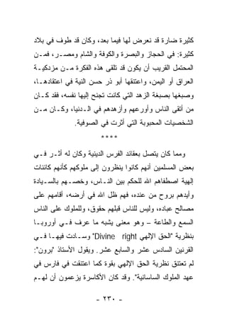 ‫ﻜﺜﻴﺭﺓ ﻀﺎﺭﺓ ﻗﺩ ﻨﻌﺭﺽ ﻟﻬﺎ ﻓﻴﻤﺎ ﺒﻌﺩ، ﻭﻜﺎﻥ ﻗﺩ ﻁ ‪‬ﻑ ﻓﻲ ﺒﻼﺩ‬
        ‫ﻭ‬
‫ﻜﺜﻴﺭﺓ: ﻓﻲ ﺍﻟﺤﺠﺎﺯ ﻭﺍﻟﺒﺼﺭﺓ ﻭﺍﻟﻜﻭﻓﺔ ﻭﺍﻟﺸﺎﻡ ﻭﻤﺼـﺭ، ﻓﻤـﻥ‬
‫ﺍﻟﻤﺤﺘﻤل ﺍﻟﻘﺭﻴﺏ ﺃﻥ ﻴﻜﻭﻥ ﻗﺩ ﺘﻠﻘﻰ ﻫﺫﻩ ﺍﻟﻔﻜﺭﺓ ﻤـﻥ ﻤﺯﺩﻜﻴـﺔ‬
‫ﺍﻟﻌﺭﺍﻕ ﺃﻭ ﺍﻟﻴﻤﻥ، ﻭﺍﻋﺘﻨﻘﻬﺎ ﺃﺒﻭ ﺫﺭ ﺤﺴﻥ ﺍﻟﻨﻴﺔ ﻓﻲ ﺍﻋﺘﻘﺎﺩﻫـﺎ،‬
‫ﻭﺼﺒﻐﻬﺎ ﺒﺼﺒﻐﺔ ﺍﻟﺯﻫﺩ ﺍﻟﺘﻲ ﻜﺎﻨﺕ ﺘﺠﻨﺢ ﺇﻟﻴﻬﺎ ﻨﻔﺴﻪ، ﻓﻘﺩ ﻜـﺎﻥ‬
‫ﻤﻥ ﺃﺘﻘﻰ ﺍﻟﻨﺎﺱ ﻭﺃﻭﺭﻋﻬﻡ ﻭﺃﺯﻫﺩﻫﻡ ﻓﻲ ﺍﻟـﺩﻨﻴﺎ، ﻭﻜـﺎﻥ ﻤـﻥ‬
              ‫ﺍﻟﺸﺨﺼﻴﺎﺕ ﺍﻟﻤﺤﺒﻭﺒﺔ ﺍﻟﺘﻲ ﺃﺜﺭﺕ ﻓﻲ ﺍﻟﺼﻭﻓﻴﺔ.‬
                       ‫****‬
‫ﻭﻤﻤﺎ ﻜﺎﻥ ﻴﺘﺼل ﺒﻌﻘﺎﺌﺩ ﺍﻟﻔﺭﺱ ﺍﻟﺩﻴﻨﻴﺔ ﻭﻜﺎﻥ ﻟﻪ ﺃﺜـﺭ ﻓـﻲ‬
‫ﺒﻌﺽ ﺍﻟﻤﺴﻠﻤﻴﻥ ﺃﻨﻬﻡ ﻜﺎﻨﻭﺍ ﻴﻨﻅﺭﻭﻥ ﺇﻟﻰ ﻤﻠﻭﻜﻬﻡ ﻜﺄﻨﻬﻡ ﻜﺎﺌﻨﺎﺕ‬
‫ﺇﻟﻬﻴﺔ ﺍﺼﻁﻔﺎﻫﻡ ﺍﷲ ﻟﻠﺤﻜﻡ ﺒﻴﻥ ﺍﻟﻨـﺎﺱ، ﻭﺨﺼـﻬﻡ ﺒﺎﻟﺴـﻴﺎﺩﺓ‬
‫ﻭﺃﻴﺩﻫﻡ ﺒﺭﻭﺡ ﻤﻥ ﻋﻨﺩﻩ، ﻓﻬﻡ ﻅل ﺍﷲ ﻓﻲ ﺃﺭﻀﻪ، ﺃﻗﺎﻤﻬﻡ ﻋﻠﻰ‬
‫ﻤﺼﺎﻟﺢ ﻋﺒﺎﺩﻩ، ﻭﻟﻴﺱ ﻟﻠﻨﺎﺱ ﻗﺒﻠﻬﻡ ﺤﻘﻭﻕ، ﻭﻟﻠﻤﻠﻭﻙ ﻋﻠﻰ ﺍﻟﻨﺎﺱ‬
‫ﺍﻟﺴﻤﻊ ﻭﺍﻟﻁﺎﻋﺔ – ﻭﻫﻭ ﻤﻌﻨﻰ ﻴﺸﺒﻪ ﻤﺎ ﻋﺭﻑ ﻓـﻲ ﺃﻭﺭﻭﺒـﺎ‬
‫ﺒﻨﻅﺭﻴﺔ "ﺍﻟﺤﻕ ﺍﻹﻟﻬﻲ ‪ "Divine right‬ﻭﺴـﺎﺩﺕ ﻓﻴﻬـﺎ ﻓـﻲ‬
‫ﺍﻟﻘﺭﻨﻴﻥ ﺍﻟﺴﺎﺩﺱ ﻋﺸﺭ ﻭﺍﻟﺴﺎﺒﻊ ﻋﺸﺭ. ﻭﻴﻘﻭل ﺍﻷﺴﺘﺎﺫ "ﺒﺭﻭﻥ":‬
‫ﻟﻡ ﺘﻌﺘﻨﻕ ﻨﻅﺭﻴﺔ ﺍﻟﺤﻕ ﺍﻹﻟﻬﻲ ﺒﻘﻭﺓ ﻜﻤﺎ ﺍﻋﺘﻨﻘﺕ ﻓﻲ ﻓﺎﺭﺱ ﻓﻲ‬
‫ﻋﻬﺩ ﺍﻟﻤﻠﻭﻙ ﺍﻟﺴﺎﺴﺎﻨﻴﺔ". ﻭﻗﺩ ﻜﺎﻥ ﺍﻷﻜﺎﺴﺭﺓ ﻴﺯﻋﻤﻭﻥ ﺃﻥ ﻟﻬـﻡ‬

                     ‫- ٠٣٢ -‬
 