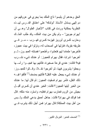 ‫ﺍﻟﺤﻕ ﻭﺤﺩﻫﻡ ﺃﻥ ﻴﻠﺒﺴﻭﺍ ﺘﺎﺝ ﺍﻟﻤﻠﻙ ﺒﻤﺎ ﻴﺠﺭﻱ ﻓﻲ ﻋﺭﻭﻗﻬﻡ ﻤﻥ‬
‫ﺩﻡ ﺇﻟﻬﻲ ﻴﺴﺘﺩل ﺍﻷﺴﺘﺎﺫ "ﻨﻭﻟﺩﻜﻪ" ﻋﻠﻰ ﺍﻋﺘﻨﺎﻕ ﺍﻟﻔـﺭﺱ ﻟﻬـﺫﻩ‬
‫ﺍﻟﻨﻅﺭﻴﺔ ﺒﺤﻜﺎﻴﺔ ﻭﺭﺩﺕ ﻓﻲ ﻜﺘﺎﺏ "ﺍﻷﺨﺒﺎﺭ ﺍﻟﻁﻭﺍل" ﻭﻫـﻲ ﺃﻥ‬
‫"ﺒﻬﺭﺍﻡ ﺠﻭﺒﻴﻥ" – ﻭﻟﻡ ﻴﻜﻥ ﻤﻥ ﺒﻴﺕ ﺍﻟﻤﻠﻙ، ﻭﻗﺩ ﻁﻠﺏ ﺍﻟﻤﻠـﻙ‬
‫ﻭﺤﺎﺭﺏ ﻜﺴﺭﻯ ﺃﺒﺭﻭﻴﺯ ﻓﻬﺯﻤﻪ ﻜﺴﺭﻯ ﻓﻬـﺭﺏ – ﻤـﺭ ﻓـﻲ‬
‫ﻁﺭﻴﻘﻪ ﺒﻘﺭﻴﺔ، ﻓﻨﺯﻟﻬﺎ ﻓﻲ ﺃﺼﺤﺎﺏ ﻟﻪ، ﻭﻨﺯﻟﻭﺍ ﻓﻲ ﺒﻴﺕ ﻋﺠﻭﺯ،‬
‫ﻓﺄﺨﺭﺠﻭﺍ ﻁﻌﺎﻤﺎ ﻟﻬﻡ ﻓﺘﻌﺸﻭﺍ، ﻭﺃﻁﻌﻤﻭﺍ ﻓﻀﻠﺘﻪ ﺍﻟﻌﺠـﻭﺯ، ﺜـﻡ‬
                                        ‫‪‬‬
‫ﺃﺨﺭﺠﻭﺍ ﺸﺭﺍﺒﺎ، ﻓﻘﺎل ﺒﻬﺭﺍﻡ ﻟﻠﻌﺠﻭﺯ: ﺃﻡ ﻋﻨﺩﻙ ﺸﻲﺀ ﻨﺸـﺭﺏ‬
                                       ‫‪‬‬
‫ﻓﻴﻪ؟ ﻗﺎﻟﺕ: ﻋﻨﺩﻱ ﻗﺭﻋﺔ ﺼﻐﻴﺭﺓ، ﻓﺄﺘﺘﻬﻡ ﺒﻬﺎ ﻓﺠﺒـﻭﺍ ﺭﺃﺴـﻬﺎ‬
‫ﻭﺠﻌﻠﻭﺍ ﻴﺸﺭﺒﻭﻥ ﻓﻴﻬﺎ، ﺜﻡ ﺃﺨﺭﺠﻭﺍ ﻨﻘـ ﹰ، ﻭﻗـﺎﻟﻭﺍ ﻟﻠﻌﺠـﻭﺯ:‬
                  ‫ﻼ‬
              ‫)١(‬
‫ﻓﺄﻟﻘﻭﺍ ﻓﻴـﻪ‬         ‫ﺃﻡ ﻋﻨﺩﻙ ﺸﻲﺀ ﻴﺠﻌل ﻋﻠﻴﻪ ﺍﻟﻨﻘل؟ ﻓﺄﺘﺘﻬﻡ ﺒﻤﻨﺴﻑ‬
‫ﺫﻟﻙ ﺍﻟﻨﻘل، ﻓﺄﻤﺭ ﺒﻬﺭﺍﻡ ﻓﺴﻘﻴﺕ ﺍﻟﻌﺠﻭﺯ: ﺜﻡ ﻗﺎل ﻟﻬﺎ: ﻤﺎ ﻋﻨﺩﻙ‬
‫ﻤﻥ ﺍﻟﺨﺒﺭ ﺃﻴﺘﻬﺎ ﺍﻟﻌﺠﻭﺯ؟ ﻗﺎﻟﺕ: ﺍﻟﺨﺒﺭ ﻋﻨﺩﻱ ﺃﻥ ﻜﺴﺭﻯ ﺃﻗﺒـل‬
‫ﺒﺠﻴﺵ ﻤﻥ ﺍﻟﺭﻭﻡ ﻓﺤﺎﺭﺏ ﺒﻬﺭﺍﻡ ﻓﻐﻠﺒﻪ، ﻭﺍﺴﺘﺭﺩ ﻤﻨﻪ ﻤﻠﻜﻪ. ﻗﺎل‬
‫ﻓﻤﺎ ﻗﻭﻟﻙ ﻓﻲ ﺒﻬﺭﺍﻡ؟ ﻗﺎﻟﺕ: ﺠﺎﻫل ﺃﺤﻤﻕ ﻴﺩﻋﻲ ﺍﻟﻤﻠﻙ ﻭﻟـﻴﺱ‬
‫ﻤﻥ ﺃﻫل ﺒﻴﺕ ﺍﻟﻤﻤﻠﻜﺔ! ﻗﺎل ﺒﻬﺭﺍﻡ: ﻓﻤﻥ ﺃﺠل ﺫﻟﻙ ﻴﺸﺭﺏ ﻓـﻲ‬


                                                                   ‫)١(‬
                                   ‫ﺍﻟﻤﻨﺴﻑ ﻜﻤﻨﺒﺭ: ﺍﻟﻐﺭﺒﺎل ﺍﻟﻜﺒﻴﺭ.‬

                            ‫- ١٣٢ -‬
 