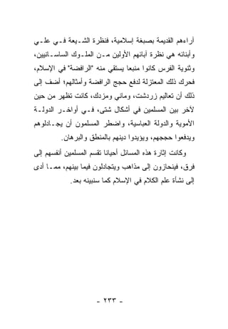 ‫ﺁﺭﺍﺀﻫﻡ ﺍﻟﻘﺩﻴﻤﺔ ﺒﺼﺒﻐﺔ ﺇﺴﻼﻤﻴﺔ، ﻓﻨﻅﺭﺓ ﺍﻟﺸـﻴﻌﺔ ﻓـﻲ ﻋﻠـﻲ‬
‫ﻭﺃﺒﻨﺎﺌﻪ ﻫﻲ ﻨﻅﺭﺓ ﺁﺒﺎﺌﻬﻡ ﺍﻷﻭﻟﻴﻥ ﻤـﻥ ﺍﻟﻤﻠـﻭﻙ ﺍﻟﺴﺎﺴـﺎﻨﻴﻴﻥ،‬
‫ﻭﺜﻨﻭﻴﺔ ﺍﻟﻔﺭﺱ ﻜﺎﻨﻭﺍ ﻤﻨﺒﻌﺎ ﻴﺴﺘﻘﻲ ﻤﻨﻪ "ﺍﻟﺭﺍﻓﻀﺔ" ﻓﻲ ﺍﻹﺴﻼﻡ،‬
                               ‫‪‬‬
‫ﻓﺤﺭﻙ ﺫﻟﻙ ﺍﻟﻤﻌﺘﺯﻟﺔ ﻟﺩﻓﻊ ﺤﺠﺞ ﺍﻟﺭﺍﻓﻀﺔ ﻭﺃﻤﺜﺎﻟﻬﻡ؛ ﺃﻀﻑ ﺇﻟﻰ‬
‫ﺫﻟﻙ ﺃﻥ ﺘﻌﺎﻟﻴﻡ ﺯﺭﺩﺸﺕ، ﻭﻤﺎﻨﻲ ﻭﻤﺯﺩﻙ، ﻜﺎﻨﺕ ﺘﻅﻬﺭ ﻤﻥ ﺤﻴﻥ‬
‫ﻵﺨﺭ ﺒﻴﻥ ﺍﻟﻤﺴﻠﻤﻴﻥ ﻓﻲ ﺃﺸﻜﺎل ﺸﺘﻰ، ﻓـﻲ ﺃﻭﺍﺨـﺭ ﺍﻟﺩﻭﻟـﺔ‬
‫ﺍﻷﻤﻭﻴﺔ ﻭﺍﻟﺩﻭﻟﺔ ﺍﻟﻌﺒﺎﺴﻴﺔ، ﻭﺍﻀﻁﺭ ﺍﻟﻤﺴﻠﻤﻭﻥ ﺃﻥ ﻴﺠـﺎﺩﻟﻭﻫﻡ‬
         ‫ﻭﻴﺩﻓﻌﻭﺍ ﺤﺠﺠﻬﻡ، ﻭﻴﺅﻴﺩﻭﺍ ﺩﻴﻨﻬﻡ ﺒﺎﻟﻤﻨﻁﻕ ﻭﺍﻟﺒﺭﻫﺎﻥ.‬
‫ﻭﻜﺎﻨﺕ ﺇﺜﺎﺭﺓ ﻫﺫﻩ ﺍﻟﻤﺴﺎﺌل ﺃﺤﻴﺎﻨﺎ ﺘﻘﺴﻡ ﺍﻟﻤﺴﻠﻤﻴﻥ ﺃﻨﻔﺴﻬﻡ ﺇﻟﻰ‬
                          ‫ﹰ‬
‫ﻓﺭﻕ، ﻓﻴﻨﺤﺎﺯﻭﻥ ﺇﻟﻰ ﻤﺫﺍﻫﺏ ﻭﻴﺘﺠﺎﺩﻟﻭﻥ ﻓﻴﻤﺎ ﺒﻴﻨﻬﻡ، ﻤﻤـﺎ ﺃﺩﻯ‬
             ‫ﺇﻟﻰ ﻨﺸﺄﺓ ﻋﻠﻡ ﺍﻟﻜﻼﻡ ﻓﻲ ﺍﻹﺴﻼﻡ ﻜﻤﺎ ﺴﻨﺒﻴﻨﻪ ﺒﻌﺩ.‬




                      ‫- ٣٣٢ -‬
 