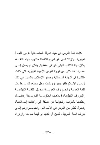 ‫ﻜﺎﻨﺕ ﻟﻐﺔ ﺍﻟﻔﺭﺱ ﻓﻲ ﻋﻬﺩ ﺍﻟﺩﻭﻟﺔ ﺍﻟﺴﺎﺴـﺎﻨﻴﺔ ﻫـﻲ ﺍﻟﻠﻐـﺔ‬
‫ﺍﻟﻔﻬﻠﻭﻴﺔ، ﻭ"ﺯﻨﺩ" ﺍﻟﺫﻱ ﻫﻭ ﺸﺭﺡ ﻟﻸﻓﺴﺘﺎ ﻤﻜﺘﻭﺏ ﺒﻬﺫﻩ ﺍﻟﻠﻐـﺔ،‬
‫ﻭﻜﺎﻥ ﻟﻬﺫﺍ ﺍﻟﻜﺘﺎﺏ ﺍﻟﺩﻴﻨﻲ ﺃﺜﺭ ﻓﻲ ﺤﻔﻅﻬﺎ. ﻭﻟﻜﻥ ﻟﻡ ﻴﺼل ﺇﻟـﻰ‬
‫ﻋﺼﺭﻨﺎ ﻫﺫﺍ ﻜﺜﻴﺭ ﻤﻥ ﺜﺭﻭﺓ ﺍﻟﻔﺭﺱ ﺍﻷﺩﺒﻴﺔ ﺍﻟﻔﻬﻠﻭﻴﺔ ﺍﻟﺘﻲ ﻜﺎﻨﺕ‬
‫ﻤﻨﺘﺸﺭﺓ ﻓﻲ ﺍﻟﺩﻭﻟﺔ ﺍﻟﺴﺎﺴﺎﻨﻴﺔ ﻭﺼﺩﺭ ﺍﻹﺴﻼﻡ. ﻭﺍﻟﺴﺒﺏ ﻓﻲ ﺫﻟﻙ‬
‫ﺃﻥ ﺩﻴﻥ ﺍﻹﺴﻼﻡ ﻅﻔﺭ ﺒﺩﻴﻥ ﺯﺭﺩﺸﺕ ﻭﺤل ﻤﺤﻠﻪ، ﻜﻤـﺎ ﺤﻠـﺕ‬
‫ﺍﻟﻠﻐﺔ ﺍﻟﻌﺭﺒﻴﺔ ﻭﺍﻟﺤـﺭﻭﻑ ﺍﻟﻌﺭﺒﻴـﺔ ﻤﺤـل ﺍﻟﻠﻐـﺔ ﺍﻟﻔﻬﻠﻭﻴـﺔ‬
‫ﻭﺍﻟﺤﺭﻭﻑ ﺍﻟﻔﻬﻠﻭﻴﺔ، ﻓـﺫﻫﺎﺏ ﺍﻟﺤﻜﻭﻤـﺔ ﺍﻟﻔﺎﺭﺴـﻴﺔ ﻭﺩﻴﻨﻬـﺎ،‬
‫ﻭﺤﻜﻤﻬﺎ ﺒﺎﻟﻌﺭﺏ، ﻭﺘﺤﻭﻟﻬﺎ ﻤﻥ ﻤﻤﻠﻜﺔ ﺇﻟﻰ ﻭﻻﻴﺎﺕ ﺇﺴـﻼﻤﻴﺔ،‬
‫ﻭﺩﺨﻭل ﻜﺜﻴﺭ ﻤﻥ ﺍﻟﻔﺭﺱ ﻓﻲ ﺍﻹﺴـﻼﻡ، ﻭﺍﻀـﻁﺭﺍﺭﻫﻡ ﺇﻟـﻰ‬
‫ﺘﻌﺭﻑ ﺍﻟﻠﻐﺔ ﺍﻟﻌﺭﺒﻴﺔ، ﻟﻠﺩﻴﻥ ﺃﻭ ﻟﻠﺩﻨﻴﺎ ﺃﻭ ﻟﻬﻤﺎ ﻤ ‪‬ـﺎ، ﻭﺍﺯﺩﺭﺍﺀ‬
           ‫ﻌ‬




                      ‫- ٥٣٢ -‬
 