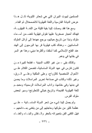 ‫ﺍﻟﻤﺴﻠﻤﻴﻥ ﻟﺒﻴﻭﺕ ﺍﻟﻨﻴﺭﺍﻥ ﺍﻟﺘﻲ ﻫﻲ ﺸﻌﺎﺌﺭ ﺍﻟﺜﻨﻭﻴﺔ؛ ﻜـل ﻫـﺫﺍ‬
‫ﻋﺭﺽ ﺍﻟﺩﻴﺎﻨﺔ ﺍﻟﻔﺎﺭﺴﻴﺔ ﻭﺍﻟﻠﻐﺔ ﺍﻟﻔﻬﻠﻭﻴﺔ ﻟﻼﻀﻤﺤﻼل ﺜﻡ ﺍﻟﻔﻨﺎﺀ.‬
‫ﻭﻤﻊ ﻫﺫﺍ ﻓﻘﺩ ﻭﺼﻠﺕ ﺇﻟﻴﻨﺎ ﺒﻘﻴﺔ ﻗﻠﻴﻠﺔ ﻤﻥ ﺍﻟﻠﻐـﺔ ﺍﻟﻔﻬﻠﻭﻴـﺔ،‬
‫ﻓﻬﻨﺎﻙ ﺃﺤﺠﺎﺭ ﺼﺨﺭﻴﺔ ﻋﻠﻴﻬﺎ ﻨﻘﻭﺵ ﻓﻬﻠﻭﻴﺔ ﺘﺘﻀـﻤﻥ ﺃﺴـﻤﺎﺀ‬
‫ﻤﻠﻭﻙ ﻭﻨﺒﺫﺍ ﻤﻥ ﺘﺎﺭﻴﺦ ﺤﻴﺎﺘﻬﻡ، ﻴﺭﺠﻊ ﻋﻬﺩﻫﺎ ﺇﻟﻰ ﺃﻭﺍﺌل ﺍﻟﻤﻠﻭﻙ‬
                                              ‫ﹰ‬
‫ﺍﻟﺴﺎﺴﺎﻨﻴﻴﻥ – ﻭﻫﻨﺎﻙ ﻜﺘﺏ ﻓﻬﻠﻭﻴﺔ ﻓﺭ ﺒﻬﺎ ﺍﻟﺒﺭﺴﻴﻭﻥ ﺇﻟﻰ ﺍﻟﻬﻨﺩ‬
‫ﻋﻨﺩ ﺍﻟﻔﺘﺢ ﺍﻹﺴﻼﻤﻲ ﻜﻤﺎ ﺃﺴﻠﻔﻨﺎ، ﻭﺃﻜﺜﺭﻫﺎ ﺩﻴﻨﻲ، ﻭﻫﺫﺍ ﻫﻭ ﺍﻟﺴﺭ‬
                                       ‫ﻓﻲ ﺒﻘﺎﺌﻬﺎ ﻓﻲ ﻴﺩﻫﻡ.‬
‫ﻭﻜﺫﻟﻙ ﺒﻘﻰ – ﻤﻥ ﻏﻴﺭ ﺍﻟﻜﺘﺏ ﺍﻟﺩﻴﻨﻴﺔ – ﻗﻁﻌﺔ ﻜﺒﻴﺭﺓ ﻤـﻥ‬
‫ﻗﺎﻨﻭﻥ ﻓﺎﺭﺱ ﻓﻲ ﻋﻬﺩ ﺍﻟﺩﻭﻟﺔ ﺍﻟﺴﺎﺴﺎﻨﻴﺔ، ﺘﺘﻀﻤﻥ ﺍﻟﻜﻼﻡ ﻋﻠـﻰ‬
‫ﺍﻷﺤﻭﺍل ﺍﻟﺸﺨﺼﻴﺔ ﻜﺎﻟﺯﻭﺍﺝ، ﻭﻋﻠﻰ ﺍﻟﻤﻠﻜﻴﺔ ﻭﻋﻠـﻰ ﺍﻟـﺭﻕ،‬
‫ﻭﻏﻴﺭ ﺫﻟﻙ؛ ﻭﻜﺘﺎﺏ ﻓﻲ ﺼﻨﺎﻋﺔ ﺘﺤﺭﻴﺭ ﺍﻟﻤﺭﺍﺴﻼﺕ ﻭﻤﺎ ﻴﺤﺴﻥ‬
‫ﻓﻲ ﺒﺩﺌﻬﺎ ﻭﻓﻲ ﺨﺘﺎﻤﻬﺎ، ﻭﺁﺩﺍﺏ ﺍﻟﻤﺭﺍﺴﻼﺕ ﺍﻟﺭﺴﻤﻴﺔ؛ ﻭﻤﻌﺠـﻡ‬
‫ﻟﻠﻐﺔ ﺍﻟﻔﻬﻠﻭﻴﺔ ﺍﻟﻘﺩﻴﻤﺔ؛ ﻭﺘﺎﺭﻴﺦ ﺨﻴﺎﻟﻲ ﻟﻠﺸﻁﺭﻨﺞ؛ ﻭﺴﻴﺭ ﻟﺒﻌﺽ‬
                                            ‫ﻤﻠﻭﻙ ﺍﻟﻔﺭﺱ.‬
‫ﻭﻟﻡ ﻴﺼل ﺇﻟﻴﻨﺎ ﺸﻲﺀ ﻤﻥ ﺸﻌﺭ ﺍﻟﺩﻭﻟﺔ ﺍﻟﺴﺎﺴـﺎﻨﻴﺔ – ﻋﻠـﻰ‬
‫ﻋﻅﻤﺔ ﻜﺜﻴﺭ ﻤﻥ ﻤﻠﻭﻜﻬﺎ ﻭﺤﺎﺠﺘﻬﻡ ﺇﻟﻰ ﻤﻥ ﻴﺘﻐﻨﻰ ﺒﻤـﺩﺍﺌﺤﻬﻡ –‬
‫ﻓﻬل ﺍﻜﺘﻔﻰ ﺍﻟﻔﻥ ﺒﺘﻌﺒﻴﺭﺍﺘﻪ ﺒﺎﻟﺤﻔﺭ ﻭﺍﻟـﻨﻘﺵ ﻭﺍﻟﺒﻨـﺎﺀ ﻭﺍﻟﻐﻨـﺎﺀ‬

                      ‫- ٦٣٢ -‬
 