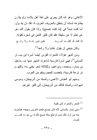 ‫ﺍﻷﻏﺎﻨﻲ: ﻭﻫﻭ ﺃﻨﻪ ﻜﺎﻥ ﻴﺠﺭﻱ ﻋﻠﻰ ﻟﻐﺔ ﺃﻫل ﺒﻼﺩﻩ؛ ﻭﻟﻡ ﻴﻜـﻥ‬
‫ﻴﻁﺎﻭﻋﻪ ﻟﺴﺎﻨﻪ ﺃﻥ ﻴﻨﻁﻕ ﺒﺎﻟﺤﺭﻭﻑ ﺍﻟﻌﺭﺒﻴـﺔ، ﻓﻜـﺎﻥ ﻴﻘـﻭل:‬
‫"ﻤﺎ ﻜﻨﺕ ﺘﺴﻨﺄ" ﻓﻲ )ﻤﺎ ﻜﻨﺕ ﺘﺼﻨﻊ(؛ ﻭﺇﺫﺍ ﻜﺎﻥ ﻴﻘﻭل ﺍﻟﺸـﻌﺭ‬
 ‫ﻋﻥ ﺘﻌﻠﻡ ﻻ ﻋﻥ ﺴﻠﻴﻘﺔ، ﻓﻘﺩ ﻜﺎﻥ ﻜﺜﻴﺭ ﺍﻟﻠﺤﻥ ﻓﻲ ﺸﻌﺭﻩ ﻜﻘﻭﻟﻪ:‬
 ‫ﻜﻤﻥ ﻟﻴ ‪ ‬ﹶـﺎ ِ ﻭﻻ ‪‬ﺍﺌـﺢ‬
 ‫ﺭ ‪‬‬      ‫‪  ‬ﹶ ‪‬ﺱ ﻏ ﺩ‬             ‫ﺇﺫﺍ ﻗﻠﺕ ﻗﺩ ﺃﻗﺒﹶـﺕ ﺃﺩ ‪‬ـﺭﺕ‬
                                   ‫ﹾ ‪‬ﻠ ﹾ ‪‬ﺒ ‪ ‬ﹾ‬

                 ‫ﻭﻜﺎﻥ ﻴﻨﺒﻐﻲ ﺃﻥ ﻴﻘﻭل ﻏﺎﺩﻴﺎ ﻭﻻ ﺭﺍﺌﺤﺎ)١(.‬
                      ‫‪‬‬        ‫‪‬‬
‫ﻭﻤﻥ ﺃﺸﻬﺭ ﻫﺅﻻﺀ ﺍﻟﺸﻌﺭﺍﺀ ﺍﻟﻔﺭﺱ ﺃﻴﻀﺎ ﺃﺴﺭﺓ ﺍﺒﻥ ﻴﺴـﺎﺭ‬
                ‫‪‬‬
‫ﺍﻟﻨﺴﺎﺌﻲ)٢(، ﻓﻬﻲ ﺃﺴﺭﺓ ﻓﺎﺭﺴﻴﺔ ﺸﺎﻋﺭﺓ، ﺍﺸﺘﻬﺭ ﻤﻨﻬﺎ ﺇﺴـﻤﺎﻋﻴل‬
‫ﺒﻥ ﻴﺴﺎﺭ، ﻭﻤﺤﻤﺩ، ﻭﺇﺒﺭﺍﻫﻴﻡ، ﻭﻟﻠﺜﻼﺜﺔ ﺸﻌﺭ ﻴﻐﻨﻰ ﺒﻪ؛ ﻭﻜﻠﻬـﻡ‬
          ‫ﺫﻭ ﻨﺯﻋﺔ ﻓﺎﺭﺴﻴﺔ، ﻴﺘﻌﺼﺏ ﻟﻠﻌﺠﻡ ﻭﻴﻨ ِﻡ ﻤﻥ ﺍﻟﻌﺭﺏ.‬
                     ‫ﻘ‬
‫ﻭﻤﻨﻬﻡ ﺃﺒﻭ ﺍﻟﻌﺒﺎﺱ ﺍﻷﻋﻤﻰ، ﻭﺃﺼﻠﻪ ﻤﻥ ﺃﺫﺭﺒﻴﺠﺎﻥ، ﻭﻤﻭﺴﻰ‬
      ‫ﺸﻬﻭﺍﺕ، ﻭﺃﺼﻠﻪ ﻜﺫﻟﻙ ﻤﻥ ﺃﺫﺭﺒﻴﺠﺎﻥ، ﺇﻟﻰ ﻜﺜﻴﺭ ﻏﻴﺭﻫﻡ.‬



                                                              ‫)١(‬
                                  ‫ﺍﻟﺸﻌﺭ ﻭﺍﻟﺸﻌﺭﺍﺀ ﻻﺒﻥ ﻗﺘﻴﺒﺔ.‬
                                                              ‫)٢(‬
‫ﺴﻤﻲ ﻴﺴﺎﺭ ﺒﺎﻟﻨﺴﺎﺌﻲ ﻷﻨﻪ ﻜﺎﻥ ﻴﺼﻨﻊ ﻁﻌﺎﻡ ﺍﻟﻌﺭﻴﺱ ﻭﻴﺒﻴﻌﻪ، ﻓﻴﺸﺘﺭﻴﻪ‬
‫ﻤﻨﻪ ﻤﻥ ﺃﺭﺍﺩ ﺫﻟﻙ ﻤﻤﻥ ﻟﻡ ﺘﺒﻠﻎ ﺤﺎﻟﻪ ﺼﻨﻊ ﺫﻟﻙ ﻓـﻲ ﺒﻴﺘـﻪ، ﻓﻨﺴـﺏ‬
                                                    ‫ﻟﻠﻨﺴﺎﺀ.‬

                       ‫- ٨٣٢ -‬
 