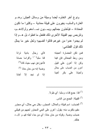 ‫ﻭﻨﻭﻉ ﺁﺨﺭ ﺍﺘﺨﺫﻭﻩ ﺃﻴﻀﺎ ﻭﺴﻴﻠﺔ ﻤﻥ ﻭﺴﺎﺌل ﺍﻟﻌﻴﺵ: ﻭﻫـﻭ‬
                            ‫‪‬‬
‫ﺍﻟﻐﺎﺭﺓ ﻭﺍﻟﺴﻠﺏ، ﻴ ِﻴﺭﻭﻥ ﻋﻠﻰ ﻗﺒﻴﻠﺔ ﻤﻌﺎﺩﻴﺔ – ﻭﻜﺜﻴﺭﺍ ﻤﺎ ﺘﻜﻭﻥ‬
         ‫‪‬‬                            ‫‪‬ﻐ‬
‫ﺍﻟﻤﻌﺎﺩﺍﺓ – ﻓﻴﺄﺨﺫﻭﻥ ﺠﻤﺎﻟﻬﻡ ﻭﻴﺴ‪‬ـﺒﻭﻥ ﻨﺴـﺎﺀﻫﻡ ﻭﺃﻭﻻﺩﻫـﻡ،‬
                        ‫‪‬‬
‫ﻭﺘﺘﺭﺒﺹ ﺒﻬﻡ ﺍﻟﻘﺒﻴﻠﺔ ﺍﻷﺨﺭﻯ ﺫﻟﻙ ﻓﺘﻔﻌل ﻤﺎ ﻓﻌﻠﻭﺍ، ﺒل ﻫـﻡ ﺇﺫﺍ‬
‫ﻟﻡ ﻴﺠﺩﻭﺍ ﻋﺩﻭﺍ ﻤﻥ ﻏﻴﺭﻫﻡ ﻗﺎﺘﻠﻭﺍ ﺃﻨﻔﺴﻬﻡ؛ ﻭﻟﻌل ﺨﻴﺭ ﻤﺎ ﻴﻤﺜل‬
                                          ‫‪‬‬
                                                      ‫ﺫﻟﻙ ﻗﻭل ﺍﻟ ﹸﻁﺎﻤﻲ:‬
                                                           ‫ﻘ‬
 ‫ﺘﺭﺍﻨﺎ‬       ‫ﺒﺎﺩﻴﺔ‬    ‫ﺭﺠﺎل‬        ‫ﻓﺄﻱ‬
                                  ‫‪‬‬           ‫ﻓﻤﻥ ﺘﻜﻥ ﺍﻟﺤﻀﺎﺭﺓ ﺃﻋﺠﺒﺘﻪ‬
                       ‫)١(‬
 ‫ﻭﺃﻓﺭﺍﺴﺎ ﺤﺴﺎﻨﺎ‬
        ‫‪‬‬                    ‫ﹶﻨﺎ ﺴﻠ ‪‬ﺎ‬
                              ‫ﻗ ﹰ ‪‬ﹸﺒ‬         ‫ﻭ ‪‬ﻥ ‪‬ﺒﻁ ﺍﻟﺠ ‪‬ﺎﺵ ﻓﺈﻥ ﻓﻴﻨﺎ‬
                                                         ‫ﺤ‬       ‫ﻤ ﺭ‬
   ‫)٢(‬
          ‫ﻓﺄﻋ ‪ ‬ﻫﻥ ﻨﻬﺏ ﺤﻴﺙ ﻜﺎﻨﺎ‬
                   ‫ﹶَ ‪‬ﻭﺯ ‪  ‬ﹶ ِ ‪‬‬           ‫ﻭﻜ ‪ ‬ﺇﺫﺍ ﺃﻏﺭ‪‬ﻥ ﻋﻠﻲ ﹶﺒﻴل‬
                                                 ‫ﻗ‬        ‫ﹶ‬      ‫ﹸﻥ‬
    ‫)٣(‬
           ‫ﻭ ‪‬ﺒﺔ ﺇﻨﻪ ﻤﻥ ﺤﺎﻥ ﺤﺎﻨﺎ‬
                           ‫ﻀ‪ ‬ﹶ‬               ‫ﺃﻏﺭ ‪ ‬ﻤﻥ ﺍﻟﻀ ‪‬ﺎﺏ ﻋﻠﻰ ِﻼل‬
                                              ‫ﺤ ٍ‬       ‫‪‬ﺒ‬       ‫ﹶ ‪‬ﻥ‬
                                              ‫ﺃﺨﻴﻨﺎ‬   ‫ﺒ ﻜﺭ‬
                                                      ‫‪‬ﹾٍ‬    ‫ﻋﻠﻰ‬     ‫ﻭﺃﺤﻴﺎﻨﺎ‬
                                                                      ‫ﹰ‬
 ‫ﺃ ﹶﺎﻨﺎ‬
    ‫ﺨ‬        ‫ﺇﻻ‬      ‫ﻨﺠﺩ‬
                     ‫‪‬‬       ‫ﻟﻡ‬    ‫ﺇﺫﺍ‬




                                                                           ‫)١(‬
                                         ‫ﻗﻨﺎ: ﺠﻤﻊ ﻗﻨﺎﺀ، ﻭﺴﻠ ‪‬ﺎ: ﺃﻱ ﻁﻭﻻ.‬
                                          ‫ﹰ‬        ‫ﺒ‬
                                                                           ‫)٢(‬
                                                ‫ﺍﻟﻘﺒﻴﻠﺔ: ﺍﻟﺠﻤﻊ ﻤﻥ ﺍﻟﻨﺎﺱ.‬
                                                                           ‫)٣(‬
‫ﺍﻟﻀﺒﺎﺏ: ﺍﺴﻡ ﻗﺒﻴﻠﺔ، ﻭﺍﻟﺤﻼل: ﺍﻟﻤﺠﺎﻭﺭ، ﻴﻘﺎل ﺤﻲ ﺤﻼل، ﺃﻱ ﻤﺠﺎﻭﺭ‬
‫ﻤﻘﻴﻡ ﺒﺎﻟﻘﺭﺏ ﻤﻨﻪ: ﻴﻘﻭل: ﺃﻏﺭﻥ ﻋﻠﻰ ﺍﻟﺤﻲ ﺍﻟﻤﺠﺎﻭﺭ ﻟﺤﻴﻬﻡ ﻤﻥ ﻗﺒﻴﻠﺘﻲ‬
‫ﻀﺒﺎﺏ ﻭﻀﺒﺔ. ﻭﻗﻭﻟﻪ ﻤﻥ ﺤﺎﻥ ﺤﺎﻨﺎ: ﺃﻱ ﻤﻥ ﺠﺎﺀ ﺃﺠﻠﻪ ﻓﻬـﻭ ﻻﺒـﺩ‬
                                                                   ‫ﻫﺎﻟﻙ.‬

                                  ‫- ٣٢ -‬
 