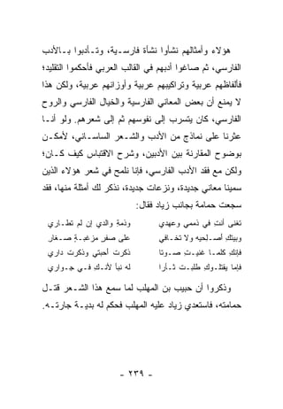 ‫ﻫﺅﻻﺀ ﻭﺃﻤﺜﺎﻟﻬﻡ ﻨﺸﺄﻭﺍ ﻨﺸﺄﺓ ﻓﺎﺭﺴـﻴﺔ، ﻭﺘـﺄﺩﺒﻭﺍ ﺒـﺎﻷﺩﺏ‬
‫ﺍﻟﻔﺎﺭﺴﻲ، ﺜﻡ ﺼﺎﻏﻭﺍ ﺃﺩﺒﻬﻡ ﻓﻲ ﺍﻟﻘﺎﻟﺏ ﺍﻟﻌﺭﺒﻲ ﻓﺄﺤﻜﻤﻭﺍ ﺍﻟﺘﻘﻠﻴﺩ؛‬
‫ﻓﺄﻟﻔﺎﻅﻬﻡ ﻋﺭﺒﻴﺔ ﻭﺘﺭﺍﻜﻴﺒﻬﻡ ﻋﺭﺒﻴﺔ ﻭﺃﻭﺯﺍﻨﻬﻡ ﻋﺭﺒﻴﺔ، ﻭﻟﻜﻥ ﻫﺫﺍ‬
‫ﻻ ﻴﻤﻨﻊ ﺃﻥ ﺒﻌﺽ ﺍﻟﻤﻌﺎﻨﻲ ﺍﻟﻔﺎﺭﺴﻴﺔ ﻭﺍﻟﺨﻴﺎل ﺍﻟﻔﺎﺭﺴﻲ ﻭﺍﻟﺭﻭﺡ‬
‫ﺍﻟﻔﺎﺭﺴﻲ، ﻜﺎﻥ ﻴﺘﺴﺭﺏ ﺇﻟﻰ ﻨﻔﻭﺴﻬﻡ ﺜﻡ ﺇﻟﻰ ﺸﻌﺭﻫﻡ. ﻭﻟﻭ ﺃﻨـﺎ‬
‫ﻋﺜﺭﻨﺎ ﻋﻠﻰ ﻨﻤﺎﺫﺝ ﻤﻥ ﺍﻷﺩﺏ ﻭﺍﻟﺸـﻌﺭ ﺍﻟﺴﺎﺴـﺎﻨﻲ، ﻷﻤﻜـﻥ‬
‫ﺒﻭﻀﻭﺡ ﺍﻟﻤﻘﺎﺭﻨﺔ ﺒﻴﻥ ﺍﻷﺩﺒﻴﻥ، ﻭﺸﺭﺡ ﺍﻻﻗﺘﺒﺎﺱ ﻜﻴﻑ ﻜـﺎﻥ؛‬
‫ﻭﻟﻜﻥ ﻤﻊ ﻓﻘﺩ ﺍﻷﺩﺏ ﺍﻟﻔﺎﺭﺴﻲ، ﻓﺈﻨﺎ ﻨﻠﻤﺢ ﻓﻲ ﺸﻌﺭ ﻫﺅﻻﺀ ﺍﻟﺫﻴﻥ‬
‫ﺴﻤﻴﻨﺎ ﻤﻌﺎﻨﻲ ﺠﺩﻴﺩﺓ، ﻭﻨﺯﻋﺎﺕ ﺠﺩﻴﺩﺓ، ﻨﺫﻜﺭ ﻟﻙ ﺃﻤﺜﻠﺔ ﻤﻨﻬﺎ، ﻓﻘﺩ‬
                           ‫ﺴﺠﻌﺕ ﺤﻤﺎﻤﺔ ﺒﺠﺎﻨﺏ ﺯﻴﺎﺩ ﻓﻘﺎل:‬
 ‫ﻭﺫﻤﺔ ﻭﺍﻟﺩﻱ ﺇﻥ ﻟﻡ ﹸﻁـﺎﺭﻱ‬
      ‫‪ ‬ﺘ‬           ‫ِ‬            ‫ﺘﻐﻨﻰ ﺃﻨﺕ ﻓﻲ ﺫﻤﻤﻲ ﻭﻋﻬﺩﻱ‬
                                   ‫ِ ‪‬‬        ‫ﹶ ﹶﹶ ‪ِ ‬‬
 ‫ﻋﻠﻰ ﺼﻔﺭ ﻤﺯﻏﺒـﺔ ﺼـﻐﺎﺭ‬
 ‫ِ‬     ‫ٍ‬   ‫ﹾٍ ‪‬‬                  ‫ﻭﺒﻴﺘﻙ ﺃﺼ‪‬ـﻠﺤﻴﻪ ﻭﻻ ﺘﺨـﺎﻓﻲ‬
                                 ‫ِ‬            ‫‪ ‬ﹾ ِ َ ِ‬
 ‫ﺫﻜﺭﺕ ﺃﺤﺒﺘﻲ ﻭﺫﻜﺭﺕ ﺩﺍﺭﻱ‬
      ‫‪ ‬ﹸ َ ِ ‪‬ﹶ ﹸ‬               ‫ﻓﺈﻨﻙ ﻜﻠﻤـﺎ ﻏﻨﻴـﺕ ﺼـﻭﺘﺎ‬
                                  ‫ﹰ‬    ‫ِ‬   ‫ﹶ‬       ‫ِ‬
 ‫ﻟﻪ ﻨﺒﺄ ﻷﻨـﻙ ﻓـﻲ ِـﻭﺍﺭﻱ‬
      ‫ﺠ‬     ‫ِ‬        ‫ﹶ‪‬‬          ‫ﻓﺈﻤﺎ ﻴﻘﺘﻠـﻭﻙ ﻁﻠﺒـﺕ ﺜـﺄﺭﺍ‬
                                  ‫‪‬‬    ‫ﹸ‬     ‫ِ‬

‫ﻭﺫﻜﺭﻭﺍ ﺃﻥ ﺤﺒﻴﺏ ﺒﻥ ﺍﻟﻤﻬﻠﺏ ﻟﻤﺎ ﺴﻤﻊ ﻫﺫﺍ ﺍﻟﺸـﻌﺭ ﻗﺘـل‬
‫ﺤﻤﺎﻤﺘﻪ، ﻓﺎﺴﺘﻌﺩﻱ ﺯﻴﺎﺩ ﻋﻠﻴﻪ ﺍﻟﻤﻬﻠﺏ ﻓﺤﻜﻡ ﻟﻪ ﺒﺩﻴـﺔ ﺠﺎﺭﺘـﻪ.‬




                      ‫- ٩٣٢ -‬
 