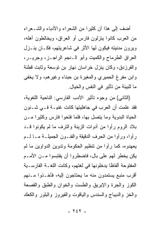 ‫ﺃﻀﻑ ﺇﻟﻰ ﻫﺫﺍ ﺃﻥ ﻜﺜﻴﺭﺍ ﻤﻥ ﺍﻟﺸﻌﺭﺍﺀ ﻭﺍﻷﺩﺒﺎﺀ ﻭﺍﻟﺸـﻌﺭﺍﺀ‬
                              ‫‪‬‬
‫ﻤﻥ ﺍﻟﻌﺭﺏ ﻜﺎﻨﻭﺍ ﻴﻨﺯﻟﻭﻥ ﻓﺎﺭﺱ ﺃﻭ ﺍﻟﻌﺭﺍﻕ، ﻭﻴﺨﺎﻟﻁﻭﻥ ﺃﻫﻠﻪ،‬
‫ﻭﻴﺭﻭﻥ ﻤﺩﻨﻴﺘﻪ ﻓﻴﻜﻭﻥ ﻟﻬﺎ ﺍﻷﺜﺭ ﻓﻲ ﺸﺎﻋﺭﻴﺘﻬﻡ، ﻓﻜـﺎﻥ ﻴﻨـﺯل‬
‫ﺍﻟﻌﺭﺍﻕ ﺍﻟﻁﺭﻤﺎﺡ ﻭﺍﻟﻜﻤﻴﺕ ﻭﺃﺒﻭ ﺍﻟـﻨﺠﻡ ﺍﻟﺭﺍﺠـﺯ، ﻭﺠﺭﻴـﺭ،‬
‫ﻭﺍﻟﻔﺭﺯﺩﻕ، ﻭﻜﺎﻥ ﻴﻨﺯل ﺨﺭﺍﺴﺎﻥ ﻨﻬﺎﺭ ﺒﻥ ﺘﻭﺴﻌﺔ ﻭﺜﺎﺒﺕ ﻗﻁﻨﺔ‬
‫ﻭﺍﺒﻥ ﻤﻔﺭﻍ ﺍﻟﺤﻤﻴﺭﻱ ﻭﺍﻟﻤﻐﻴﺭﺓ ﺒﻥ ﺤﺒﻨﺎﺀ ﻭﻏﻴﺭﻫﻡ، ﻭﻻ ﻴﺨﻔﻰ‬
                      ‫ﻤﺎ ﻟﻠﺒﻴﺌﺔ ﻤﻥ ﺘﺄﺜﻴﺭ ﻓﻲ ﺍﻟﻨﻔﺱ ﻭﺍﻟﺨﻴﺎل.‬
‫)ﺍﻟﺜﺎﻨﻲ( ﻤﻥ ﻭﺠﻭﻩ ﺘﺄﺜﻴﺭ ﺍﻷﺩﺏ ﺍﻟﻔﺎﺭﺴﻲ: ﺍﻟﻨﺎﺤﻴﺔ ﺍﻟﻠﻐﻭﻴﺔ،‬
‫ﻓﻘﺩ ﻋﻠﻤﺕ ﺃﻥ ﺍﻟﻌﺭﺏ ﻓﻲ ﺠﺎﻫﻠﻴﺘﻬﺎ ﻜﺎﻨﺕ ﻏﻨﻴـﺔ ﻓـﻲ ﺸـﺌﻭﻥ‬
‫ﺍﻟﺤﻴﺎﺓ ﺍﻟﺒﺩﻭﻴﺔ ﻭﻤﺎ ﻴﺘﺼل ﺒﻬﺎ، ﻓﻠﻤﺎ ﻓﺘﺤﻭﺍ ﻓﺎﺭﺱ ﻭﻜﺜﻴﺭﺍ ﻤـﻥ‬
     ‫‪‬‬
‫ﺒﻼﺩ ﺍﻟﺭﻭﻡ ﺭﺃﻭﺍ ﻤﻥ ﺃﺩﻭﺍﺕ ﺍﻟﺯﻴﻨﺔ ﻭﺍﻟﺘﺭﻑ ﻤﺎ ﻟﻡ ﻴﻜﻭﻨﻭﺍ ﻗـﺩ‬
‫ﺭﺃﻭﺍ، ﻭﺭﺃﻭﺍ ﻤﻥ ﺍﻟﺤﺭﻑ ﺍﻟﺩﻗﻴﻘﺔ ﻭﺍﻟﻔﻨـﻭﻥ ﺍﻟﺠﻤﻴﻠـﺔ ﻤـﺎ ﻟـﻡ‬
‫ﻴﻌﻬﺩﻭﻩ، ﻜﻤﺎ ﺭﺃﻭﺍ ﻤﻥ ﺘﻨﻅﻴﻡ ﺍﻟﺤﻜﻭﻤﺔ ﻭﺘﺩﻭﻴﻥ ﺍﻟﺩﻭﺍﻭﻴﻥ ﻤﺎ ﻟﻡ‬
‫ﻴﻜﻥ ﻴﺨﻁﺭ ﻟﻬﻡ ﻋﻠﻰ ﺒﺎل، ﻓﺎﻀﻁﺭﻭﺍ ﺃﻥ ﻴﻘﺘﺒﺴﻭﺍ ﻤـﻥ ﺍﻷﻤـﻡ‬
‫ﺍﻟﻤﻔﺘﻭﺤﺔ ﺃﻟﻔﺎﻅﺎ ﻴﺩﺨﻠﻭﻨﻬﺎ ﻓﻲ ﻟﻐﺘﻬﻡ، ﻭﻜﺎﻨﺕ ﺍﻟﻠﻐـﺔ ﺍﻟﻔﺎﺭﺴـﻴﺔ‬
                                           ‫ﹰ‬
‫ﺃﻗﺭﺏ ﻤﻨﺒﻊ ﻴﺴﺘﻤﺩﻭﻥ ﻤﻨﻪ ﻤﺎ ﻴﺤﺘﺎﺠﻭﻥ ﺇﻟﻴﻪ، ﻓﺄﺨـﺫﻭﺍ ﻤـﻨﻬﻡ‬
‫ﺍﻟﻜﻭﺯ ﻭﺍﻟﺠﺭﺓ ﻭﺍﻹﺒﺭﻴﻕ ﻭﺍﻟﻁﺴﺕ ﻭﺍﻟﺨﻭﺍﻥ ﻭﺍﻟﻁﺒﻕ ﻭﺍﻟﻘﺼﻌﺔ‬
‫ﻭﺍﻟﺨﺯ ﻭﺍﻟﺩﻴﺒﺎﺝ ﻭﺍﻟﺴﻨﺩﺱ ﻭﺍﻟﻴﺎﻗﻭﺕ ﻭﺍﻟﻔﻴﺭﻭﺯ ﻭﺍﻟﺒﻠﻭﺭ ﻭﺍﻟﻜﻌﻙ‬

                      ‫- ٢٤٢ -‬
 