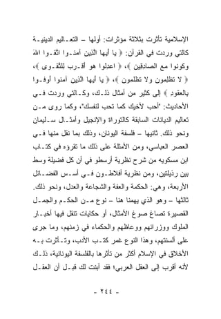 ‫ﺍﻹﺴﻼﻤﻴﺔ ﺘﺄﺜﺭﺕ ﺒﺜﻼﺜﺔ ﻤﺅﺜﺭﺍﺕ: ﺃﻭﻟﻬﺎ – ﺍﻟﺘﻌـﺎﻟﻴﻡ ﺍﻟﺩﻴﻨﻴـﺔ‬
‫ﻜﺎﻟﺘﻲ ﻭﺭﺩﺕ ﻓﻲ ﺍﻟﻘﺭﺁﻥ: ‪ ‬ﺎ ﺃﻴ ‪‬ﺎ ﺍﻟ ِﻴﻥ ﺁﻤ ﹸـﻭﺍ ﺍﺘ ﹸـﻭﺍ ﺍﷲ‬
‫َ‬     ‫ﱠﻘ‬      ‫ﻴ َ ‪‬ﻬ ﱠﺫ ‪ ‬ﻨ‬
‫ﻭ ﹸﻭ ﹸﻭﺍ ﻤﻊ ﺍﻟ ‪‬ﺎﺩ ِﻴﻥ ‪  ،‬ﺍﻋﺩﹸﻭﺍ ﻫﻭ ﺃﻗﹾـﺭﺏ ِﻠﺘﻘﹾـ ‪‬ﻯ ‪،‬‬
    ‫‪ِ ‬ﻟ ‪   َ  ‬ﻟ ﱠ ﻭ‬           ‫‪‬ﻜ ﻨ ‪  ‬ﺼ ِﻗ ‪‬‬
‫‪ ‬ﻻ ﺘﻅﻠ ‪‬ﻭﻥ ‪‬ﻻ ﺘﻅﻠ ‪‬ﻭﻥ ‪  ،‬ﺎ ﺃﻴ ‪‬ﺎ ﺍﻟ ِﻴﻥ ﺁﻤ ﹸﻭﺍ ﺃﻭ ﹸـﻭﺍ‬
   ‫ﻴ َ ‪‬ﻬ ﱠﺫ ‪ ‬ﻨ َ ‪‬ﻓ‬              ‫ﹶ ﹶ ﹾ ِﻤ ‪ ‬ﻭ ﹶ ﹸ ﹾ ﹶﻤ ‪‬‬
‫ِﺎﻟﻌ ﹸﻭﺩ ‪ ‬ﺇﻟﻰ ﻜﺜﻴﺭ ﻤﻥ ﺃﻤﺜﺎل ﺫﻟـﻙ، ﻭﻜـﺎﻟﺘﻲ ﻭﺭﺩﺕ ﻓـﻲ‬
                                           ‫ﺒ ﹾ ‪‬ﻘ ِ‬
‫ﺍﻷﺤﺎﺩﻴﺙ: "ﺃﺤﺏ ﻷﺨﻴﻙ ﻜﻤﺎ ﺘﺤﺏ ﻟﻨﻔﺴﻙ"، ﻭﻜﻤﺎ ﺭﻭﻯ ﻤـﻥ‬
‫ﺘﻌﺎﻟﻴﻡ ﺍﻟﺩﻴﺎﻨﺎﺕ ﺍﻟﺴﺎﺒﻘﺔ ﻜﺎﻟﺘﻭﺭﺍﺓ ﻭﺍﻹﻨﺠﻴل ﻭﺃﻤﺜـﺎل ﺴـﻠﻴﻤﺎﻥ‬
‫ﻭﻨﺤﻭ ﺫﻟﻙ. ﺜﺎﻨﻴﻬﺎ – ﻓﻠﺴﻔﺔ ﺍﻟﻴﻭﻨﺎﻥ، ﻭﺫﻟﻙ ﺒﻤﺎ ﻨﻘل ﻤﻨﻬﺎ ﻓـﻲ‬
‫ﺍﻟﻌﺼﺭ ﺍﻟﻌﺒﺎﺴﻲ، ﻭﻤﻥ ﺍﻷﻤﺜﻠﺔ ﻋﻠﻰ ﺫﻟﻙ ﻤﺎ ﺘﻘﺭﺅﻩ ﻓﻲ ﻜﺘـﺎﺏ‬
‫ﺍﺒﻥ ﻤﺴﻜﻭﻴﻪ ﻤﻥ ﺸﺭﺡ ﻨﻅﺭﻴﺔ ﺃﺭﺴﻁﻭ ﻓﻲ ﺃﻥ ﻜل ﻓﻀﻴﻠﺔ ﻭﺴﻁ‬
‫ﺒﻴﻥ ﺭﺫﻴﻠﺘﻴﻥ، ﻭﻤﻥ ﻨﻅﺭﻴﺔ ﺃﻓﻼﻁـﻭﻥ ﻓـﻲ ﺃﺴـﺱ ﺍﻟﻔﻀـﺎﺌل‬
‫ﺍﻷﺭﺒﻌﺔ، ﻭﻫﻲ: ﺍﻟﺤﻜﻤﺔ ﻭﺍﻟﻌﻔﺔ ﻭﺍﻟﺸﺠﺎﻋﺔ ﻭﺍﻟﻌﺩل، ﻭﻨﺤﻭ ﺫﻟﻙ.‬
‫ﺜﺎﻟﺜﻬﺎ – ﻭﻫﻭ ﺍﻟﺫﻱ ﻴﻬﻤﻨﺎ ﻫﻨﺎ – ﻨﻭﻉ ﻤـﻥ ﺍﻟﺤﻜـﻡ ﻭﺍﻟﺠﻤـل‬
‫ﺍﻟﻘﺼﻴﺭﺓ ﺘﺼﺎﻍ ﺼﻭﻍ ﺍﻷﻤﺜﺎل، ﺃﻭ ﺤﻜﺎﻴﺎﺕ ﺘﻨﻘل ﻓﻴﻬﺎ ﺃﺨﺒـﺎﺭ‬
‫ﺍﻟﻤﻠﻭﻙ ﻭﻭﺯﺭﺍﺌﻬﻡ ﻭﻭﻋﺎﻅﻬﻡ ﻭﺍﻟﺤﻜﻤﺎﺀ ﻓﻲ ﺯﻤﻨﻬﻡ، ﻭﻤﺎ ﺠﺭﻯ‬
‫ﻋﻠﻰ ﺃﻟﺴﻨﺘﻬﻡ، ﻭﻫﺫﺍ ﺍﻟﻨﻭﻉ ﻏﻤﺭ ﻜﺘـﺏ ﺍﻷﺩﺏ، ﻭﺘـﺄﺜﺭﺕ ﺒـﻪ‬
‫ﺍﻷﺨﻼﻕ ﻓﻲ ﺍﻹﺴﻼﻡ ﺃﻜﺜﺭ ﻤﻥ ﺘﺄﺜﺭﻫﺎ ﺒﺎﻟﻔﻠﺴﻔﺔ ﺍﻟﻴﻭﻨﺎﻨﻴﺔ، ﺫﻟـﻙ‬
‫ﻷﻨﻪ ﺃﻗﺭﺏ ﺇﻟﻰ ﺍﻟﻌﻘل ﺍﻟﻌﺭﺒﻲ؛ ﻓﻘﺩ ﺃﺒﻨﺕ ﻟﻙ ﻗﺒـل ﺃﻥ ﺍﻟﻌﻘـل‬


                      ‫- ٤٤٢ -‬
 