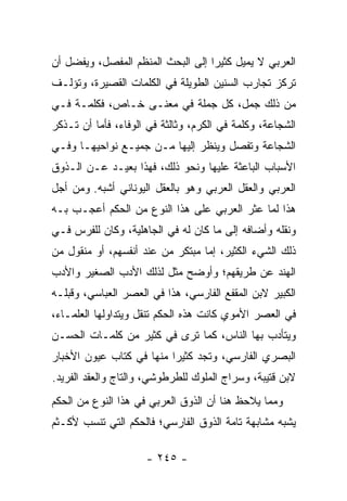 ‫ﺍﻟﻌﺭﺒﻲ ﻻ ﻴﻤﻴل ﻜﺜﻴﺭﺍ ﺇﻟﻰ ﺍﻟﺒﺤﺙ ﺍﻟﻤﻨﻅﻡ ﺍﻟﻤﻔﺼل، ﻭﻴﻔﻀل ﺃﻥ‬
                                   ‫‪‬‬
‫ﺘﺭﻜﺯ ﺘﺠﺎﺭﺏ ﺍﻟﺴﻨﻴﻥ ﺍﻟﻁﻭﻴﻠﺔ ﻓﻲ ﺍﻟﻜﻠﻤﺎﺕ ﺍﻟﻘﺼﻴﺭﺓ، ﻭﺘﺅﻟـﻑ‬
‫ﻤﻥ ﺫﻟﻙ ﺠﻤل، ﻜل ﺠﻤﻠﺔ ﻓﻲ ﻤﻌﻨـﻰ ﺨـﺎﺹ، ﻓﻜﻠﻤـﺔ ﻓـﻲ‬
‫ﺍﻟﺸﺠﺎﻋﺔ، ﻭﻜﻠﻤﺔ ﻓﻲ ﺍﻟﻜﺭﻡ، ﻭﺜﺎﻟﺜﺔ ﻓﻲ ﺍﻟﻭﻓﺎﺀ، ﻓﺄﻤﺎ ﺃﻥ ﺘـﺫﻜﺭ‬
‫ﺍﻟﺸﺠﺎﻋﺔ ﻭﺘﻔﺼل ﻭﻴﻨﻅﺭ ﺇﻟﻴﻬﺎ ﻤـﻥ ﺠﻤﻴـﻊ ﻨﻭﺍﺤﻴﻬـﺎ ﻭﻓـﻲ‬
‫ﺍﻷﺴﺒﺎﺏ ﺍﻟﺒﺎﻋﺜﺔ ﻋﻠﻴﻬﺎ ﻭﻨﺤﻭ ﺫﻟﻙ، ﻓﻬﺫﺍ ﺒﻌﻴـﺩ ﻋـﻥ ﺍﻟـﺫﻭﻕ‬
‫ﺍﻟﻌﺭﺒﻲ ﻭﺍﻟﻌﻘل ﺍﻟﻌﺭﺒﻲ ﻭﻫﻭ ﺒﺎﻟﻌﻘل ﺍﻟﻴﻭﻨﺎﻨﻲ ﺃﺸﺒﻪ. ﻭﻤﻥ ﺃﺠل‬
‫ﻫﺫﺍ ﻟﻤﺎ ﻋﺜﺭ ﺍﻟﻌﺭﺒﻲ ﻋﻠﻰ ﻫﺫﺍ ﺍﻟﻨﻭﻉ ﻤﻥ ﺍﻟﺤﻜﻡ ﺃﻋﺠـﺏ ﺒـﻪ‬
‫ﻭﻨﻘﻠﻪ ﻭﺃﻀﺎﻓﻪ ﺇﻟﻰ ﻤﺎ ﻜﺎﻥ ﻟﻪ ﻓﻲ ﺍﻟﺠﺎﻫﻠﻴﺔ، ﻭﻜﺎﻥ ﻟﻠﻔﺭﺱ ﻓـﻲ‬
‫ﺫﻟﻙ ﺍﻟﺸﻲﺀ ﺍﻟﻜﺜﻴﺭ، ﺇﻤﺎ ﻤﺒﺘﻜﺭ ﻤﻥ ﻋﻨﺩ ﺃﻨﻔﺴﻬﻡ، ﺃﻭ ﻤﻨﻘﻭل ﻤﻥ‬
‫ﺍﻟﻬﻨﺩ ﻋﻥ ﻁﺭﻴﻘﻬﻡ؛ ﻭﺃﻭﻀﺢ ﻤﺜل ﻟﺫﻟﻙ ﺍﻷﺩﺏ ﺍﻟﺼﻐﻴﺭ ﻭﺍﻷﺩﺏ‬
‫ﺍﻟﻜﺒﻴﺭ ﻻﺒﻥ ﺍﻟﻤﻘﻔﻊ ﺍﻟﻔﺎﺭﺴﻲ، ﻫﺫﺍ ﻓﻲ ﺍﻟﻌﺼﺭ ﺍﻟﻌﺒﺎﺴﻲ، ﻭﻗﺒﻠـﻪ‬
‫ﻓﻲ ﺍﻟﻌﺼﺭ ﺍﻷﻤﻭﻱ ﻜﺎﻨﺕ ﻫﺫﻩ ﺍﻟﺤﻜﻡ ﺘﻨﻘل ﻭﻴﺘﺩﺍﻭﻟﻬﺎ ﺍﻟﻌﻠﻤـﺎﺀ،‬
‫ﻭﻴﺘﺄﺩﺏ ﺒﻬﺎ ﺍﻟﻨﺎﺱ، ﻜﻤﺎ ﺘﺭﻯ ﻓﻲ ﻜﺜﻴﺭ ﻤﻥ ﻜﻠﻤـﺎﺕ ﺍﻟﺤﺴـﻥ‬
‫ﺍﻟﺒﺼﺭﻱ ﺍﻟﻔﺎﺭﺴﻲ، ﻭﺘﺠﺩ ﻜﺜﻴﺭﺍ ﻤﻨﻬﺎ ﻓﻲ ﻜﺘﺎﺏ ﻋﻴﻭﻥ ﺍﻷﺨﺒﺎﺭ‬
                          ‫‪‬‬
‫ﻻﺒﻥ ﻗﺘﻴﺒﺔ، ﻭﺴﺭﺍﺝ ﺍﻟﻤﻠﻭﻙ ﻟﻠﻁﺭﻁﻭﺸﻲ، ﻭﺍﻟﺘﺎﺝ ﻭﺍﻟﻌﻘﺩ ﺍﻟﻔﺭﻴﺩ.‬
‫ﻭﻤﻤﺎ ﻴﻼﺤﻅ ﻫﻨﺎ ﺃﻥ ﺍﻟﺫﻭﻕ ﺍﻟﻌﺭﺒﻲ ﻓﻲ ﻫﺫﺍ ﺍﻟﻨﻭﻉ ﻤﻥ ﺍﻟﺤﻜﻡ‬
‫ﻴﺸﺒﻪ ﻤﺸﺎﺒﻬﺔ ﺘﺎﻤﺔ ﺍﻟﺫﻭﻕ ﺍﻟﻔﺎﺭﺴﻲ؛ ﻓﺎﻟﺤﻜﻡ ﺍﻟﺘﻲ ﺘﻨﺴﺏ ﻷﻜـﺜﻡ‬

                     ‫- ٥٤٢ -‬
 