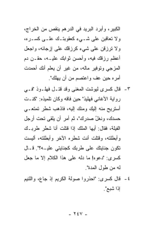 ‫ﺍﻟﻜﺒﻴﺭ، ﻭﺃﺒﺭﺩ ﺍﻟﺒﺭﻴﺩ ﻓﻲ ﺍﻟﺩﺭﻫﻡ ﻴﻨﻘﺹ ﻤﻥ ﺍﻟﺨﺭﺍﺝ،‬
‫ﻭﻻ ﺘﻌﺎﻗﺒﻥ ﻋﻠﻰ ﺸـﻲﺀ ﻜﻌﻘﻭﺒﺘـﻙ ﻋﻠـﻰ ﻜﺴـﺭﻩ،‬
‫ﻭﻻ ﺘﺭﺯﻗﻥ ﻋﻠﻰ ﺸﻲﺀ ﻜﺭﺯﻗﻙ ﻋﻠﻰ ﺇﺯﺠﺎﺌﻪ، ﻭﺍﺠﻌل‬
‫ﺃﻋﻅﻡ ﺭﺯﻗﻙ ﻓﻴﻪ، ﻭﺃﺤﺴﻥ ﺜﻭﺍﺒﻙ ﻋﻠﻴـﻪ، ﺤﻘـﻥ ﺩﻡ‬
‫ﺍﻟﻤﺯﺠﻲ ﻭﺘﻭﻓﻴﺭ ﻤﺎﻟﻪ، ﻤﻥ ﻏﻴﺭ ﺃﻥ ﻴﻌﻠﻡ ﺃﻨﻙ ﺃﺤﻤﺩﺕ‬
           ‫ﺃﻤﺭﻩ ﺤﻴﻥ ﻋﻑ ﻭﺍﻋﺘﺼﻡ ﻤﻥ ﺃﻥ ﻴﻬﻠﻙ".‬
‫٣- ﻗﺎل ﻜﺴﺭﻯ ﻟﻴﻭﺸﺕ ﺍﻟﻤﻐﻨﻰ ﻭﻗﺩ ﻗﺘـل ﻓﻬﻠـﻭﺫ "ﻓـﻲ‬
‫ﺭﻭﺍﻴﺔ ﺍﻷﻏﺎﻨﻲ ﻓﻬﻠﻴﺫ" ﺤﻴﻥ ﻓﺎﻗﻪ ﻭﻜﺎﻥ ﺘﻠﻤﻴﺫﻩ: "ﻜﻨـﺕ‬
   ‫ﹸ‬               ‫‪‬‬
‫ﺃﺴﺘﺭﻴﺢ ﻤﻨﻪ ﺇﻟﻴﻙ ﻭﻤﻨﻙ ﺇﻟﻴﻪ، ﻓﺎﺫﻫﺏ ﺸﻁﺭ ﺘﻤﺘﻌـﻲ‬
‫ﺤﺴﺩﻙ، ﻭﻨﻐل ﺼﺩﺭﻙ"، ﺜﻡ ﺃﻤﺭ ﺃﻥ ﻴﻠﻘﻰ ﺘﺤﺕ ﺃﺭﺠل‬
                               ‫ﹶﹶ ُ‬
‫ﺍﻟﻔﻴﻠﺔ، ﻓﻘﺎل: ﺃﻴﻬﺎ ﺍﻟﻤﻠﻙ ﺇﺫﺍ ﻗﺘﻠﺕ ﺃﻨﺎ ﺸﻁﺭ ﻁﺭﺒـﻙ‬
              ‫ﹸ‬
‫ﻭﺃﺒﻁﻠﺘﻪ، ﻭﻗﺘﻠﺕ ﺃﻨﺕ ﺸﻁﺭﻩ ﺍﻵﺨﺭ ﻭﺃﺒﻁﻠﺘﻪ، ﺃﻟﻴﺴﺕ‬
                                     ‫ﹸ‬
‫ﺘﻜﻭﻥ ﺠﻨﺎﻴﺘﻙ ﻋﻠﻰ ﻁﺭﺒﻙ ﻜﺠﻨﺎﻴﺘﻲ ﻋﻠﻴـﻪ؟". ﻗـﺎل‬
‫ﻜﺴﺭﻯ: "ﺩﻋﻭﻩ! ﻤﺎ ﺩﻟﻪ ﻋﻠﻰ ﻫﺫﺍ ﺍﻟﻜﻼﻡ ﺇﻻ ﻤﺎ ﺠﻌل‬
                             ‫ﻟﻪ ﻤﻥ ﻁﻭل ﺍﻟﻤﺩﺓ".‬
‫٤- ﻗﺎل ﻜﺴﺭﻯ: "ﺍﺤﺫﺭﻭﺍ ﺼﻭﻟﺔ ﺍﻟﻜﺭﻴﻡ ﺇﺫ ﺠﺎﻉ، ﻭﺍﻟﻠﺌﻴﻡ‬
                                      ‫ﺇﺫﺍ ﺸﺒﻊ".‬



                     ‫- ٧٤٢ -‬
 