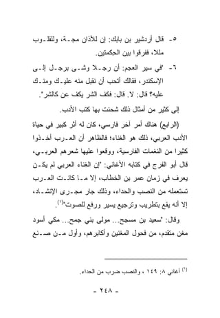 ‫٥- ﻗﺎل ﺃﺭﺩﺸﻴﺭ ﺒﻥ ﺒﺎﺒﻙ: ﺇﻥ ﻟﻶﺫﺍﻥ ﻤ ‪‬ـﺔ، ﻭﻟﻠﻘﻠـﻭﺏ‬
            ‫ﺠ‬
                      ‫ﻤﻠ ﹰ، ﻓﻔﺭﻗﻭﺍ ﺒﻴﻥ ﺍﻟﺤﻜﻤﺘﻴﻥ.‬
                            ‫ِ‬               ‫ﻼ‬
‫٦- "ﻓﻲ ﺴﻴﺭ ﺍﻟﻌﺠﻡ: ﺃﻥ ﺭﺠـﻼ ﻭﺸـﻰ ﺒﺭﺠـل ﺇﻟـﻰ‬
                ‫ﹰ‬
‫ﺍﻹﺴﻜﻨﺩﺭ، ﻓﻘﺎﻟﻙ ﺃﺘﺤﺏ ﺃﻥ ﻨﻘﺒل ﻤﻨﻪ ﻋﻠﻴـﻙ ﻭﻤﻨـﻙ‬
  ‫ﻋﻠﻴﻪ؟ ﻗﺎل: ﻻ. ﻗﺎل: ﻓﻜﻑ ﺍﻟﺸﺭ ﻴﻜﻑ ﻋﻥ ﻜﺎﻟﺸﺭ".‬
         ‫ﺇﻟﻰ ﻜﺜﻴﺭ ﻤﻥ ﺃﻤﺜﺎل ﺫﻟﻙ ﺸﺤﻨﺕ ﺒﻬﺎ ﻜﺘﺏ ﺍﻷﺩﺏ.‬
‫)ﺍﻟﺭﺍﺒﻊ( ﻫﻨﺎﻙ ﺃﻤﺭ ﺁﺨﺭ ﻓﺎﺭﺴﻲ، ﻜﺎﻥ ﻟﻪ ﺃﺜﺭ ﻜﺒﻴﺭ ﻓﻲ ﺤﻴﺎﺓ‬
‫ﺍﻷﺩﺏ ﺍﻟﻌﺭﺒﻲ، ﺫﻟﻙ ﻫﻭ ﺍﻟﻐﻨﺎﺀ؛ ﻓﺎﻟﻅﺎﻫﺭ ﺃﻥ ﺍﻟﻌـﺭﺏ ﺃﺨـﺫﻭﺍ‬
‫ﻜﺜﻴﺭﺍ ﻤﻥ ﺍﻟﻨﻐﻤﺎﺕ ﺍﻟﻔﺎﺭﺴﻴﺔ، ﻭﻭﻗﻌﻭﺍ ﻋﻠﻴﻬﺎ ﺸﻌﺭﻫﻡ ﺍﻟﻌﺭﺒـﻲ،‬
                                                  ‫‪‬‬
‫ﻗﺎل ﺃﺒﻭ ﺍﻟﻔﺭﺝ ﻓﻲ ﻜﺘﺎﺒﻪ ﺍﻷﻏﺎﻨﻲ: "ﺇﻥ ﺍﻟﻐﻨﺎﺀ ﺍﻟﻌﺭﺒﻲ ﻟﻡ ﻴﻜـﻥ‬
‫ﻴﻌﺭﻑ ﻓﻲ ﺯﻤﺎﻥ ﻋﻤﺭ ﺒﻥ ﺍﻟﺨﻁﺎﺏ، ﺇﻻ ﻤـﺎ ﻜﺎﻨـﺕ ﺍﻟﻌـﺭﺏ‬
‫ﺘﺴﺘﻌﻤﻠﻪ ﻤﻥ ﺍﻟﻨﺼﺏ ﻭﺍﻟﺤﺩﺍﺀ، ﻭﺫﻟﻙ ﺠﺎﺭ ﻤﺠـﺭﻯ ﺍﻹﻨﺸـﺎﺩ،‬
        ‫ﺇﻻ ﺃﻨﻪ ﻴﻘﻊ ﺒﺘﻁﺭﻴﺏ ﻭﺘﺭﺠﻴﻊ ﻴﺴﻴﺭ ﻭﺭﻓﻊ ﻟﻠﺼﻭﺕ")١(.‬
‫ﻭﻗﺎل: "ﺴﻌﻴﺩ ﺒﻥ ﻤﺴﺠﺢ... ﻤﻭﻟﻰ ﺒﻨﻲ ﺠ ‪‬ﺢ... ﻤﻜﻲ ﺃﺴﻭﺩ‬
             ‫‪‬ﻤ‬
‫ﻤﻐﻥ ﻤﺘﻘﺩﻡ، ﻤﻥ ﻓﺤﻭل ﺍﻟﻤﻐﻨﻴﻥ ﻭﺃﻜﺎﺒﺭﻫﻡ، ﻭﺃﻭل ﻤـﻥ ﺼـﻨﻊ‬
                                               ‫‪‬‬



                                                       ‫)١(‬
                ‫ﺃﻏﺎﻨﻲ ٨: ٩٤١ ، ﻭﺍﻟﻨﺼﺏ ﻀﺭﺏ ﻤﻥ ﺍﻟﺤﺩﺍﺀ.‬

                     ‫- ٨٤٢ -‬
 