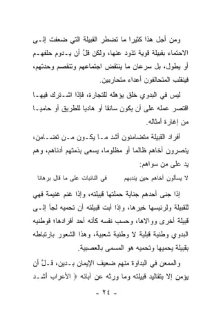 ‫ﻭﻤﻥ ﺃﺠل ﻫﺫﺍ ﻜﺜﻴﺭﺍ ﻤﺎ ﺘﻀﻁﺭ ﺍﻟﻘﺒﻴﻠﺔ ﺍﻟﺘﻲ ﻀﻌﻔﺕ ﺇﻟـﻰ‬
                                ‫‪‬‬
‫ﺍﻻﺤﺘﻤﺎﺀ ﺒﻘﺒﻴﻠﺔ ﻗﻭﻴﺔ ﺘﺫﻭﺩ ﻋﻨﻬﺎ، ﻭﻟﻜﻥ ﻗل ﺃﻥ ﻴـﺩﻭﻡ ﺤﻠﻔﻬـﻡ‬
                ‫ﹶﱠ‬
‫ﺃﻭ ﻴﻁﻭل، ﺒل ﺴﺭﻋﺎﻥ ﻤﺎ ﻴﻨﺘﻘﺽ ﺍﺠﺘﻤﺎﻋﻬﻡ ﻭﺘﻨﻘﺼﻡ ﻭﺤﺩﺘﻬﻡ،‬
                          ‫ﻓﻴﻨﻘﻠﺏ ﺍﻟﻤﺘﺤﺎﻟﻔﻭﻥ ﺃﻋﺩﺍﺀ ﻤﺘﺤﺎﺭﺒﻴﻥ.‬
‫ﻟﻴﺱ ﻓﻲ ﺍﻟﺒﺩﻭﻱ ﺨﻠﻕ ﻴﺅﻫﻠﻪ ﻟﻠﺘﺠﺎﺭﺓ، ﻓﺈﺫﺍ ﺍﺸـﺘﺭﻙ ﻓﻴﻬـﺎ‬
‫ﺍﻗﺘﺼﺭ ﻋﻤﻠﻪ ﻋﻠﻰ ﺃﻥ ﻴﻜﻭﻥ ﺴﺎﺌﻘﺎ ﺃﻭ ﻫﺎﺩﻴﺎ ﻟﻠﻁﺭﻴﻕ ﺃﻭ ﺤﺎﻤ ‪‬ـﺎ‬
  ‫ﻴ‬                ‫‪‬‬        ‫ﹰ‬
                                           ‫ﻤﻥ ﺇﻏﺎﺭﺓ ﺃﻤﺜﺎﻟﻪ.‬
‫ﺃﻓﺭﺍﺩ ﺍﻟﻘﺒﻴﻠﺔ ﻤﺘﻀﺎﻤﻨﻭﻥ ﺃﺸﺩ ﻤـﺎ ﻴﻜـﻭﻥ ﻤـﻥ ﺘﻀـﺎﻤﻥ،‬
‫ﻴﻨﺼﺭﻭﻥ ﺃﺨﺎﻫﻡ ﻅﺎﻟﻤﺎ ﺃﻭ ﻤﻅﻠﻭﻤﺎ، ﻴﺴﻌﻰ ﺒﺫﻤﺘﻬﻡ ﺃﺩﻨﺎﻫﻡ، ﻭﻫﻡ‬
                          ‫‪‬‬         ‫‪‬‬
                                         ‫ﻴﺩ ﻋﻠﻰ ﻤﻥ ﺴﻭﺍﻫﻡ:‬
 ‫ﻓﻲ ﺍﻟﻨﺎﺌﺒﺎﺕ ﻋﻠﻰ ﻤﺎ ﻗﺎل ﺒﺭﻫﺎﻨﺎ‬     ‫ﻻ ﻴﺴﺄﻟﻭﻥ ﺃﺨﺎﻫﻡ ﺤﻴﻥ ﻴﻨ ‪‬ﺒﻬﻡ‬
                                      ‫ﺩ‬

‫ﺇﺫﺍ ﺠﻨﻰ ﺃﺤﺩﻫﻡ ﺠﻨﺎﻴﺔ ﺤﻤﻠﺘﻬﺎ ﻗﺒﻴﻠﺘﻪ، ﻭﺇﺫﺍ ﻏﻨﻡ ﻏﻨﻴﻤﺔ ﻓﻬﻲ‬
‫ﻟﻠﻘﺒﻴﻠﺔ ﻭﻟﺭﺌﻴﺴﻬﺎ ﺨﻴﺭﻫﺎ، ﻭﺇﺫﺍ ﺃﺒﺕ ﻗﺒﻴﻠﺘﻪ ﺃﻥ ﺘﺤﻤﻴﻪ ﻟﺠﺄ ﺇﻟـﻰ‬
‫ﻗﺒﻴﻠﺔ ﺃﺨﺭﻯ ﻭﻭﺍﻻﻫﺎ، ﻭﺤﺴﺏ ﻨﻔﺴﻪ ﻜﺄﻨﻪ ﺃﺤﺩ ﺃﻓﺭﺍﺩﻫﺎ؛ ﻓﻭﻁﻨﻴﻪ‬
‫ﺍﻟﺒﺩﻭﻱ ﻭﻁﻨﻴﺔ ﻗ ‪‬ﻠﻴﺔ ﻻ ﻭﻁﻨﻴﺔ ﺸﻌﺒﻴﺔ، ﻭﻫﺫﺍ ﺍﻟﺸﻌﻭﺭ ﺒﺎﺭﺘﺒﺎﻁﻪ‬
                                       ‫ﺒ‬
                 ‫ﺒﻘﺒﻴﻠﺔ ﻴﺤﻤﻴﻬﺎ ﻭﺘﺤﻤﻴﻪ ﻫﻭ ﺍﻟﻤﺴﻤﻰ ﺒﺎﻟﻌ ‪‬ﺒﻴﺔ.‬
                     ‫‪‬ﺼ‬
‫ﻭﺍﻟﻤﻤﻌﻥ ﻓﻲ ﺍﻟﺒﺩﺍﻭﺓ ﻤﻨﻬﻡ ﻀﻌﻴﻑ ﺍﻹﻴﻤﺎﻥ ﺒـﺩﻴﻥ، ﹶـل ﺃﻥ‬
   ‫ﻗ ﱠ‬
‫ﻴﺅﻤﻥ ﺇﻻ ﺒﺘﻘﺎﻟﻴﺩ ﻗﺒﻴﻠﺘﻪ ﻭﻤﺎ ﻭﺭﺜﻪ ﻋﻥ ﺁﺒﺎﺌﻪ ‪ ‬ﺍﻷﻋ ‪‬ﺍﺏ ﺃ ﹶـﺩ‬
‫‪‬ﺭ ‪َ ‬ﺸ ‪‬‬
                         ‫- ٤٢ -‬
 