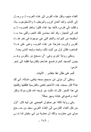 ‫ﺍﻟﻐﻨﺎﺀ ﻤﻨﻬﻡ، ﻭﻨﻘل ﻏﻨﺎﺀ ﺍﻟﻔﺭﺱ ﺇﻟﻰ ﻏﻨﺎﺀ ﺍﻟﻌﺭﺏ، ﺜـﻡ ﺭﺤـل‬
‫ﺇﻟﻰ ﺍﻟﺸﺎﻡ، ﻭﺃﺨﺫ ﺃﻟﺤﺎﻥ ﺍﻟﺭﻭﻡ ﻭﺍﻟﺒﺭﺒﻁﻴـﺔ ﻭﺍﻷﺴﻁﻭﺨﻭﺴـﻴﺔ،‬
‫ﻭﺍﻨﻘﻠﺏ ﺇﻟﻰ ﻓﺎﺭﺱ، ﻓﺄﺨﺫ ﺒﻬﺎ ﻏﻨﺎﺀ ﻜﺜﻴﺭﺍ ﻭﺘﻌﻠﻡ ﺍﻟﻀﺭﺏ، ﺜـﻡ‬
                  ‫‪‬‬    ‫‪‬‬
‫ﻗﺩﻡ ﺇﻟﻰ ﺍﻟﺤﺠﺎﺯ، ﻭﻗﺩ ﺃﺨﺫ ﻤﺤﺎﺴﻥ ﺘﻠﻙ ﺍﻟﻨﻐﻡ، ﻭﺃﻟﻘﻰ ﻤﻨﻪ ﻤـﺎ‬
‫ﺍﺴﺘﻘﺒﺤﻪ ﻤﻥ ﺍﻟﻨﺒﺭﺍﺕ ﻭﺍﻟﻨﻐﻡ ﺍﻟﺘﻲ ﻫﻲ ﻤﻭﺠﻭﺩﺓ ﻓﻲ ﻨﻐﻡ ﻏﻨـﺎﺀ‬
‫ﺍﻟﻔﺭﺱ ﻭﺍﻟﺭﻭﻡ، ﺨﺎﺭﺠﺔ ﻋﻥ ﻏﻨﺎﺀ ﺍﻟﻌﺭﺏ، ﻭﻋ ﹼﻰ ﻋﻠﻰ ﻫـﺫﺍ‬
          ‫ﻨ‬
 ‫ﺍﻟﻤﺫﻫﺏ، ﻓﻜﺎﻥ ﺃﻭل ﻤﻥ ﺃﺜﺒﺕ ﺫﻟﻙ، ﻭﻟ ‪‬ﻨﻪ ﻭﺘﺒﻌﻪ ﺍﻟﻨﺎﺱ ﺒﻌﺩﻩ".‬
                      ‫ﺤ‬
‫ﻭﺤﻜﻰ ﺭﻭﺍﻴﺔ ﺃﺨﺭﻯ ﻭﻫﻲ: "ﺃﻥ ﻤﺴﺠﺢ ﻤﺭ ﺒﺎﻟﻔﺭﺱ ﻭﻫـﻡ‬
            ‫‪‬‬
‫ﻴﺒﻨﻭﻥ ﺍﻟﻤﺴﺠﺩ ﺍﻟﺤﺭﺍﻡ ﻓﺴﻤﻊ ﻏﻨﺎ ‪‬ﻫﻡ ﺒﺎﻟﻔﺎﺭﺴﻴﺔ ﻓﻘﻠﺒﻪ ﺇﻟﻰ ﺸﻌﺭ‬
                          ‫ﺀ‬
                                                   ‫ﻋﺭﺒﻲ:‬
                   ‫ﺃﻟﻤﻡ ﻋﻠﻰ ﻁﻠل ﻋﻔﺎ ﻤﺘﻘﺎﺩﻡ... ﺍﻷﺒﻴﺎﺕ.‬
                               ‫ﹶﹶ ٍ ‪َ ‬ﹶ ‪ ‬ﹶ ﹶ ِ‬ ‫َﹾ ِ ‪‬‬
‫ﻭﺤﻜﻰ "ﺃﻥ ﻤﻭﻟﻰ ﺍﺒﻥ ﻤﺴﺠﺢ ﺴﻤﻌﻪ ﻴﺘﻐﻨﻰ، ﻓﺴﺄﻟﻪ: ﺃ ﹼﻰ ﻟﻙ‬
    ‫ﻨ‬
‫ﻫﺫﺍ؟ ﻗﺎل ﺴﻤﻌﺕ ﻫﺫﻩ ﺍﻷﻋﺎﺠﻡ ﺘﺘﻐﻨﻰ ﺒﺎﻟﻔﺎﺭﺴﻴﺔ ﻓﺜﻘﻔﺘﻬﺎ ﻭﻗﻠﺒﺘﻬﺎ‬
‫ﻓﻲ ﻫﺫﺍ ﺍﻟﺸﻌﺭ. ﻗﺎل ﻟﻪ: ﻓﺄﻨﺕ ﺤﺭ ﻟﻭﺠﻪ ﺍﷲ، ﻓﻠﺯﻡ ﻤﻭﻻﻩ ﻭﻜﺜﺭ‬
                       ‫ﺃﺩﺒﻪ، ﻭﺍﺘﺴﻊ ﻓﻲ ﻏﻨﺎﺌﻪ ﻭﻤﻬﺭ ﺒﻤﻜﺔ".‬
‫ﻭﻓﻲ ﺭﻭﺍﻴﺔ ﺜﺎﻟﺜﺔ ﻋﻥ ﺼﻔﻭﺍﻥ ﺍﻟﺠﻤﺤﻲ ﻋﻥ ﺃﺒﻴﻪ ﻗﺎل: "ﺃﻭل‬
                   ‫‪ِ ‬‬
‫ﻤﻥ ﻨﻘل ﺍﻟﻐﻨﺎﺀ ﺍﻟﻔﺎﺭﺴﻲ ﺇﻟﻰ ﺍﻟﻐﻨﺎﺀ ﺍﻟﻌﺭﺒﻲ ﺴﻌﻴﺩ ﺒﻥ ﻤﺴـﺠﺢ‬
‫ﻤﻭﻟﻰ ﺒﻨﻲ ﻤﺨﺯﻭﻡ، ﻭﺫﻟﻙ ﺃﻥ ﻤﻌﺎﻭﻴﺔ ﺒﻥ ﺃﺒﻲ ﺴﻔﻴﺎﻥ ﻟﻤﺎ ﺒﻨـﻰ‬

                     ‫- ٩٤٢ -‬
 