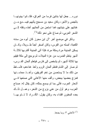 ‫ﺩﻭﺭﻩ... ﺠﻌل ﻟﻬﺎ ﺒﻨﺎﺌﻴﻥ ﻓﺭﺴﺎ ﻤﻥ ﺍﻟﻌﺭﺍﻕ، ﻓﻜـﺎﻨﻭﺍ ﻴﺒﻨﻭﻨﻬـﺎ‬
                             ‫ﹸ‪‬‬
‫ﺒﺎﻟﺠﺹ ﻭﺍﻵﺠﺭ، ﻭﻜﺎﻥ ﺴﻌﻴﺩ ﺒﻥ ﻤﺴﺠﺢ ﻴﺄﺘﻴﻬﻡ ﻓﻴﺴـﻤﻊ ﻤـﻥ‬
‫ﻏﻨﺎﺌﻬﻡ ﻋﻠﻰ ﺒﻨﻴﺎﻨﻬﻡ، ﻓﻤﺎ ﺍﺴﺘﺤﻥ ﻤﻥ ﺃﻟﺤﺎﻨﻬﻡ ﺃﺨﺫﻩ ﻭﻨﻘﻠﻪ ﺇﻟـﻰ‬
                 ‫ﺍﻟﺸﻌﺭ ﺍﻟﻌﺭﺒﻲ، ﺜﻡ ﺼﺎﻍ ﻋﻠﻰ ﻨﺤﻭ ﺫﻟﻙ")١(.‬
‫ﻭﺫﻜﺭ ﻓﻲ ﻤﻭﻀﻊ ﺁﺨﺭ "ﺃﻥ ﺍﺒﻥ ﻤﺤﺭﺯ ﻜﺎﻥ ﺃﺒﻭﻩ ﻤﻥ ﺴﺩﻨﻪ‬
‫ﺍﻟﻜﻌﺒﺔ، ﺃﺼﻠﻪ ﻤﻥ ﺍﻟﻔﺭﺱ، ﻭﻜﺎﻥ ﺃﺼﻔﺭ ﺃﺠﻨﺄ ﻁـﻭﻴ ﹰ، ﻭﻜـﺎﻥ‬
       ‫ﻼ‬
‫ﻴﺴﻜﻥ ﺍﻟﻤﺩﻴﻨﺔ ﻤﺭﺓ ﻭﻤﻜﺔ ﻤﺭﺓ، ﻓﺈﺫﺍ ﺃﺘﻰ ﺍﻟﻤﺩﻴﻨﺔ ﺃﻗﺎﻡ ﺒﻬﺎ ﺜﻼﺜـﺔ‬
‫ﺃﺸﻬﺭ ﻴﺘﻌﻠﻡ ﺍﻟﻀﺭﺏ ﻤﻥ ﻋ ‪‬ﺓ ﺍﻟﻤﻴﻼﺀ، ﺜﻡ ﻴﺭﺠﻊ ﺇﻟﻰ ﻤﻜﺔ ﻓﻴﻘﻴﻡ‬
                               ‫ﺯ‬
‫ﺒﻬﺎ ﺜﻼﺜﺔ ﺃﺸﻬﺭ، ﺜﻡ ﻴﺸﺨﺹ ﺇﻟﻰ ﻓﺎﺭﺱ ﻓﻴﺘﻌﻠﻡ ﺃﻟﺤﺎﻥ ﺍﻟﻔـﺭﺱ،‬
‫ﺜﻡ ﺼﺎﺭ ﺇﻟﻰ ﺍﻟﺸﺎﻡ ﻓﺘﻌﻠﻡ ﺃﻟﺤﺎﻥ ﺍﻟﺭﻭﻡ ﻭﺃﺨﺫ ﻏﻨﺎﺀﻫﻡ، ﻓﺄﺴـﻘﻁ‬
‫ﻤﻥ ﺫﻟﻙ ﻤﺎ ﻻ ﻴﺴﺘﺤﺴﻥ ﻤﻥ ﻨﻐﻡ ﺍﻟﻔﺭﻴﻘﻴﻥ، ﻭﺃﺨـﺫ ﻤﺤﺎﺴـﻨﻬﺎ‬
‫ﻓﻤﺯﺝ ﺒﻌﻀﻬﺎ ﺒﺒﻌﺽ، ﻭﺃﹼﻑ ﻤﻨﻬﺎ ﺍﻷﻏﺎﻨﻲ ﺍﻟﺘﻲ ﺼﻨﻌﻬﺎ ﻓـﻲ‬
                            ‫ﻟ‬
‫ﺃﺸﻌﺎﺭ ﺍﻟﻌﺭﺏ، ﻓﺄﺘﻰ ﺒﻤﺎ ﻟﻡ ﻴﺴﻤﻊ ﺒﻤﺜﻠﻪ، ﻜﺎﻥ ﻴﻘﺎل ﻟﻪ: ﺼ ﹼﺎﺝ‬
  ‫ﻨ‬
‫ﺍﻟﻌﺭﺏ، ﻭﻫﻭ ﺃﻭل ﻤﻥ ﻋ ﹼﻲ ﺒﺯﻭﺝ ﻤﻥ ﺍﻟﺸﻌﺭ، ﻭﻋﻤـل ﺫﻟـﻙ‬
                           ‫ﻨ‬
‫ﺒﻌﺩﻩ ﺍﻟﻤﻐ ﹼﻭﻥ ﺍﻗﺘﺩﺍﺀ ﺒﻪ، ﻭﻜﺎﻥ ﻴﻘﻭل: ﺍﻷﻓـﺭﺍﺩ ﻻ ﺘـﺘﻡ ﺒﻬـﺎ‬
                                            ‫ﻨ‬



                                                           ‫)١(‬
                                    ‫ﺍﻷﻏﺎﻨﻲ ٣: ﻭﻤﺎ ﺒﻌﺩﻫﺎ.‬

                      ‫- ٠٥٢ -‬
 