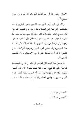 ‫ﺍﻷﻟﺤﺎﻥ. ﻭﺫﻜﺭ ﺃﻨﻪ ﺃﻭل ﻤﺎ ﺃﺨـﺫ ﺍﻟﻐﻨـﺎﺀ ﺃﺨـﺫﻩ ﻋـﻥ ﺍﺒـﻥ‬
                                              ‫ﻤﺴﺠﺢ")١(.‬
‫ﻭﻗﺎل ﺍﺒﻥ ﺨﺭﺩﺍﺫﺒﻪ: "ﻜﺎﻥ ﻋﺒﺩ ﺍﷲ ﺒﻥ ﻋﺎﻤﺭ ﺍﺸﺘﺭﻱ ﺇﻤـﺎﺀ‬
                                  ‫ﹸ ‪  ‬ﹶ‪‬‬
‫ﻨﺎﺌﺤﺎﺕ، ﻭﺃﺘﻰ ﺒﻬﻥ ﺇﻟﻰ ﺍﻟﻤﺩﻴﻨﺔ، ﻓﻜﺎﻥ ﻟﻬﻥ ﻴﻭﻡ ﺍﻟﺠﻤﻌﺔ ﻴﻠﻌـﺒﻥ‬
‫ﻓﻴﻪ، ﻭﺴﻤﻊ ﺍﻟﻨﺎﺱ ﻤﻨﻬﻥ؛ ﺜﻡ ﻗﺩﻡ ﺭﺠل ﻓﺎﺭﺴﻲ ﻴﻌﺭﻑ ﺒﻨﺸـﻴﻁ‬
‫ﻓﻐ ﱠﻰ، ﻓﺄﻋﺠﺏ ﻋﺒﺩ ﺍﷲ ﺒﻥ ﺠﻌﻔﺭ ﺒﻪ، ﻓﻘﺎل ﻫل "ﺴﺎﺌﺏ ﺨـﺎﺌﺭ"‬
                                                ‫ﻨ‬
‫ﻭﻫﻭ ﻤﻭﻟﻰ ﺃﻴﻀﺎ ﻤﻥ ﻓﻲﺀ ﻜﺴﺭﻯ: ﺃﻨﺎ ﺃﺼﻨﻊ ﻟﻙ ﻤﺜل ﻏﻨـﺎﺀ‬
                                    ‫‪‬‬
‫ﻫﺫﺍ ﺍﻟﻔﺎﺭﺴﻲ، ﻭﻗﺩ ﺼﻨﻊ "ﻟﻤﻥ ﺍﻟﺩﻴﺎﺭ ﺭﺴﻭﻤﻬﺎ ﻗﻔﺭ" ﻗﺎل ﺍﺒـﻥ‬
          ‫‪     ‬ﹶﹾ ‪‬‬    ‫‪‬‬
‫ﺍﻟﻜﻠﺒﻲ: "ﻭﻫﻭ ﺃﻭل ﺼﻭﺕ ﻏﻨﻰ ﻓـﻲ ﺍﻹﺴـﻼﻡ ﻤـﻥ ﺍﻟﻐﻨـﺎﺀ‬
                                              ‫ﺍﻟﻌﺭﺒﻲ)٢(.‬
‫ﺘﺭﻯ ﻤﻥ ﻫﺫﺍ ﻜﻴﻑ ﻜﺎﻥ ﻟﻠﻔﺭﺱ ﺃﺜﺭ ﻜﺒﻴـﺭ ﻓـﻲ ﺍﻟﻨﻐﻤـﺎﺕ‬
‫ﺍﻟﻌﺭﺒﻴﺔ ﻭﻓﻲ ﺍﻟﺘﻭﻗﻴﻊ، ﻭﻟﻴﺱ ﻫﺫﺍ ﻴﻬﻤﻨﺎ ﻜﺜﻴﺭﺍ ﺍﻵﻥ ﻷﻥ ﺃﻟﺼﻕ‬
             ‫‪‬‬
‫ﺒﺎﻟﻔﻥ، ﻭﻟﻜﻥ ﺍﻟﺫﻱ ﻴﻬﻤﻨﺎ ﻓﻭﻕ ﻫﺫﺍ ﺃﻥ ﺍﻟﻌﺭﺏ ﻨﻘﻠﻭﺍ ﺃﻴﻀﺎ ﻋـﻥ‬
     ‫‪‬‬
‫ﺍﻟﻔﺭﺱ ﺼﻭﺭﺓ ﻤﺠﺎﻟﺱ ﺍﻟﻐﻨﺎﺀ ﻭﺍﻻﺠﺘﻤﺎﻉ ﻟﺴﻤﺎﻋﻪ، ﻓﻜﺎﻨـﺕ –‬



                                                        ‫)١(‬
                                       ‫ﺍﻷﻏﺎﻨﻲ ١: ٥٤١.‬
                                                        ‫)٢(‬
                                       ‫ﺍﻷﻏﺎﻨﻲ ٧: ٩٧١.‬

                     ‫- ١٥٢ -‬
 