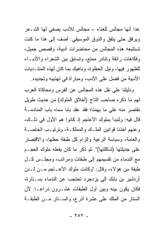 ‫ﻋﺩﺍ ﺃﻨﻬﺎ ﻤﺠﺎﻟﺱ ﻟﻠﻐﻨﺎﺀ – ﻤﺠﺎﻟﺱ ﻟﻸﺩﺏ ﻴﺼﻔﻲ ﻟﻬﺎ ﺍﻟﺸـﻌﺭ‬
‫ﻭﻴﺭﻗﻕ ﺤﺘﻰ ﻴﺘﻔﻕ ﻭﺍﻟﺫﻭﻕ ﺍﻟﻤﻭﺴﻴﻘﻲ: ﺃﻀﻑ ﺇﻟﻰ ﻫﺫﺍ ﻤﺎ ﻜﻨﺕ‬
‫ﺘﺴﺘﺘﺒﻌﻪ ﻫﺫﻩ ﺍﻟﻤﺠﺎﻟﺱ ﻤﻥ ﻤﺤﺎﻀﺭﺍﺕ ﺃﺩﺒﻴﺔ، ﻭﻗﺼﺹ ﺠﻤﻴل،‬
‫ﻭﻓﻜﺎﻫﺎﺕ ﺭﺍﺌﻘﺔ ﻭﺘﻨﺎﺩﺭ ﻤﻤﺘﻊ، ﻭﺘﺴﺎﺒﻕ ﺒﻴﻥ ﺍﻟﺸﻌﺭﺍﺀ ﻭﺍﻷﺩﺒـﺎﺀ‬
                                   ‫ﹶ ‪‬‬
‫ﻟﻠﻅﻬﻭﺭ ﻓﻴﻬﺎ، ﻭﻨﻴل ﺍﻟﺤﻅﻭﺓ، ﻭﻨﺎﻫﻴﻙ ﺒﻤﺎ ﻜﺎﻥ ﻟﻬﺫﻩ ﺍﻟﻤﻨﺘـﺩﻴﺎﺕ‬
   ‫ﺍﻷﺩﺒﻴﺔ ﻤﻥ ﻓﻀل ﻋﻠﻰ ﺍﻷﺩﺏ، ﻭﻤﺒﺎﺭﺍﺓ ﻓﻲ ﺘﻬﺫﻴﺒﻪ ﻭﺘﺠﺩﻴﺩﻩ.‬
‫ﻭﺩﻟﻴﻠﻨﺎ ﻋﻠﻰ ﻨﻘل ﻫﺫﻩ ﺍﻟﻤﺠﺎﻟﺱ ﻋﻥ ﺍﻟﻔﺭﺱ ﻭﻤﺤﺎﻜﺎﺓ ﺍﻟﻌﺭﺏ‬
‫ﻟﻬﻡ ﻤﺎ ﺫﻜﺭﻩ ﺼﺎﺤﺏ ﺍﻟﺘﺎﺝ )ﺃﺨﻼﻕ ﺍﻟﻤﻠﻭﻙ( ﻤﻥ ﺤﺩﻴﺙ ﻁﻭﻴل‬
‫ﻨﻘﺘﺼﺭ ﻤﻨﻪ ﻋﻠﻰ ﻤﺎ ﻴﻬﻤﻨﺎ؛ ﻓﻘﺩ ﻋﻘﺩ ﺒﺎﺒﺎ ﺴﻤﺎﻩ ﺒﺎﺏ ﺍﻟﻤﻨﺎﺩﻤـﺔ‬
                    ‫‪‬‬
‫ﻗﺎل ﻓﻴﻪ: ﻭﻟﻨﺒﺩﺃ ﺒﻤﻠﻭﻙ ﺍﻷﻋﺎﺠﻡ ﺇﺫ ﻜﺎﻨﻭﺍ ﻫﻡ ﺍﻷﻭل ﻓﻲ ﺫﻟـﻙ،‬
‫ﻭﻋﻨﻬﻡ ﺃﺨﺫﻨﺎ ﻗﻭﺍﻨﻴﻥ ﺍﻟﻤﻠـﻙ ﻭﺍﻟﻤﻤﻠﻜـﺔ، ﻭﺘﺭﺘﻴـﺏ ﺍﻟﺨﺎﺼـﺔ‬
‫ﻭﺍﻟﻌﺎﻤﺔ، ﻭﺴﻴﺎﺴﺔ ﺍﻟﺭﻋﻴﺔ ﻭﺇﻟﺯﺍﻡ ﻜل ﻁﺒﻘﺔ ﺤﻅﻬﺎ، ﻭﺍﻻﻗﺘﺼﺎﺭ‬
‫ﻋﻠﻰ ﺠﺩﻴﻠﺘﻬﺎ )ﺸﺎﻜﻠﺘﻬﺎ(". ﺜﻡ ﺫﻜﺭ ﻤﺎ ﻜﺎﻥ ﻴﻔﻌﻠﻪ ﻤﻠﻭﻙ ﺍﻟﻌﺠـﻡ‬
‫ﻤﻊ ﺍﻟﻨﺩﻤﺎﺀ ﻤﻥ ﺘﻘﺴﻴﻤﻬﻡ ﺇﻟﻰ ﻁﺒﻘﺎﺕ ﻭﻤﺭﺍﺘﺏ، ﻭﻤﺠﻠـﺱ ﻜـل‬
‫ﻁﺒﻘﺔ ﻤﻥ ﻫﺅﻻﺀ، ﻭﻗﺎل: "ﻭﻜﺎﻨﺕ ﻤﻠﻭﻙ ﺍﻷﻋـﺎﺠﻡ ﻤـﻥ ﻟـﺩﻥ‬
‫ﺃﺭﺩﺸﻴﺭ ﺒﻥ ﺒﺎﺒﻙ ﺇﻟﻰ ﻴﺯﺩﺠﺭﺩ ﺘﺤﺘﺠﺏ ﻋﻥ ﺍﻟﻨﺩﻤﺎﺀ ﺒﺴـﺘﺎﺭﺓ،‬
‫ﻓﻜﺎﻥ ﻴﻜﻭﻥ ﺒﻴﻨﻪ ﻭﺒﻴﻥ ﺃﻭل ﺍﻟﻁﺒﻘﺎﺕ ﻋﺸـﺭﻭﻥ ﺫﺭﺍ ‪‬ـﺎ: ﻷﻥ‬
      ‫ﻋ‬
‫ﺍﻟﺴﺘﺎﺭ ﻤﻥ ﺍﻟﻤﻠﻙ ﻋﻠﻰ ﻋﺸﺭﺓ ﺃﺫﺭﻉ، ﻭﺍﻟﺴـﺘﺎﺭ ﻤـﻥ ﺍﻟﻁﺒﻘـﺔ‬

                     ‫- ٢٥٢ -‬
 