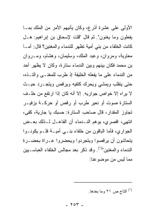 ‫ﺍﻷﻭﻟﻰ ﻋﻠﻰ ﻋﺸﺭﺓ ﺃﺫﺭﻉ، ﻭﻜﺎﻥ ﻴﺄﻨﻴﻬﻡ ﺍﻷﻤﺭ ﻤﻥ ﺍﻟﻤﻠﻙ ﺒﻤـﺎ‬
‫ﻴﻔﻌﻠﻭﻥ ﻭﻤﺎ ﻴﻐﻨﻭﻥ". ﺜﻡ ﻗﺎل "ﻗﻠﺕ ﻹﺴﺤﺎﻕ ﺒﻥ ﺇﺒﺭﺍﻫﻴﻡ: ﻫـل‬
‫ﻜﺎﻨﺕ ﺍﻟﺨﻠﻔﺎﺀ ﻤﻥ ﺒﻨﻲ ﺃﻤﻴﺔ ﺘﻅﻬﺭ ﻟﻠﻨﺩﻤﺎﺀ ﻭﺍﻟﻤﻐﻨﻴﻥ؟ ﻗﺎل: ﺃﻤـﺎ‬
‫ﻤﻌﺎﻭﻴﺔ، ﻭﻤﺭﻭﺍﻥ، ﻭﻋﺒﺩ ﺍﻟﻤﻠﻙ، ﻭﺴﻠﻴﻤﺎﻥ، ﻭﻫﺸﺎﻡ، ﻭﻤـﺭﻭﺍﻥ‬
‫ﺒﻥ ﻤﺤﻤﺩ ﻓﻜﺎﻥ ﺒﻴﻨﻬﻡ ﻭﺒﻴﻥ ﺍﻟﻨﺩﻤﺎﺀ ﺴﺘﺎﺭﺓ، ﻭﻜﺎﻥ ﻻ ﻴﻅﻬﺭ ﺃﺤﺩ‬
‫ﻤﻥ ﺍﻟﻨﺩﻤﺎﺀ ﻋﻠﻰ ﻤﺎ ﻴﻔﻌﻠﻪ ﺍﻟﺨﻠﻴﻔﺔ ﺇﺫ ﻁﺭﺏ ﻟﻠﻤﻐﻨـﻰ ﻭﺍﻟﺘـﺫﻩ،‬
‫ﺤﺘﻰ ﻴﻨﻘﻠﺏ ﻭﻴﻤﺸﻲ ﻭﻴﺤﺭﻙ ﻜﺘﻔﻴﻪ ﻭﻴﺭﻗﺹ ﻭﻴﺘﺠـﺭﺩ ﺤﻴـﺙ‬
‫ﻻ ﻴﺭﺍﻩ ﺇﻻ ﺨﻭﺍﺹ ﺠﻭﺍﺭﻴﻪ. ﺇﻻ ﺃﻨﻪ ﻜﺎﻥ ﺇﺫﺍ ﺍﺭﺘﻔﻊ ﻤﻥ ﺨﻠـﻑ‬
‫ﺍﻟﺴﺘﺎﺭﺓ ﺼﻭﺕ ﺃﻭ ﻨﻌﻴﺭ ﻁﺭﺏ ﺃﻭ ﺭﻗﺹ ﺃﻭ ﺤﺭﻜـﺔ ﺒﺯﻓﻴـﺭ‬
‫ﺘﺠﺎﻭﺯ ﺍﻟﻤﻘﺩﺍﺭ، ﻗﺎل ﺼﺎﺤﺏ ﺍﻟﺴﺘﺎﺭﺓ: ﺤﺴﺒﻙ ﻴﺎ ﺠﺎﺭﻴﺔ، ﻜﻔﻰ،‬
‫ﺍﻨﺘﻬﻰ، ﺍﻗﺼﺭﻱ، ﻴﻭﻫﻡ ﺍﻟﻨـﺩﻤﺎﺀ ﺃﻥ ﺍﻟﻔﺎﻋـل ﻟـﺫﻟﻙ ﺒﻌـﺽ‬
‫ﺍﻟﺠﻭﺍﺭﻱ، ﻓﺄﻤﺎ ﺍﻟﺒﺎﻗﻭﻥ ﻤﻥ ﺨﻠﻔﺎﺀ ﺒﻨـﻲ ﺃﻤﻴـﺔ ﻓﻠـﻡ ﻴﻜﻭﻨـﻭﺍ‬
‫ﻴﺘﺤﺎﺸﻭﻥ ﺃﻥ ﻴﺭﻗﺼﻭﺍ ﻭﻴﺘﺠﺭﺩﻭﺍ ﻭﻴﺤﻀﺭﻭﺍ ‪‬ـﺭﺍﺓ ﺒﺤﻀـﺭﺓ‬
           ‫ﻋ‬
‫ﺍﻟﻨﺩﻤﺎﺀ ﻭﺍﻟﻤﻐﻨﻴﻥ")١(. ﻭﻗﺩ ﺫﻜﺭ ﺒﻌﺩ ﻤﺠﺎﻟﺱ ﺍﻟﺨﻠﻔﺎﺀ ﺍﻟﻌﺒﺎﺴـﻴﻴﻥ‬
                         ‫‪‬‬
                                   ‫ﻤﻤﺎ ﻟﻴﺱ ﻤﻥ ﻤﻭﻀﻭﻋﻨﺎ:‬




                                                          ‫)١(‬
                                  ‫ﺍﻟﺘﺎﺝ ﺹ ١٢ ﻭﻤﺎ ﺒﻌﺩﻫﺎ.‬

                      ‫- ٣٥٢ -‬
 