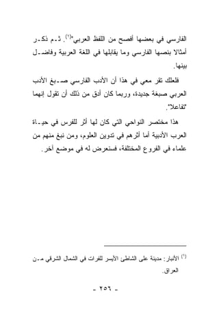 ‫ﺍﻟﻔﺎﺭﺴﻲ ﻓﻲ ﺒﻌﻀﻬﺎ ﺃﻓﺼﺢ ﻤﻥ ﺍﻟﻠﻔﻅ ﺍﻟﻌﺭﺒﻲ")١(. ﺜـﻡ ﺫﻜـﺭ‬
‫ﺃﻤﺜﺎﻻ ﺒﻨﺼﻬﺎ ﺍﻟﻔﺎﺭﺴﻲ ﻭﻤﺎ ﻴﻘﺎﺒﻠﻬﺎ ﻓﻲ ﺍﻟﻠﻐﺔ ﺍﻟﻌﺭﺒﻴﺔ ﻭﻓﺎﻀـل‬
                                                  ‫ﹰ‬
                                                       ‫ﺒﻴﻨﻬﺎ.‬
‫ﻓﻠﻌﻠﻙ ﺘﻘﺭ ﻤﻌﻲ ﻓﻲ ﻫﺫﺍ ﺃﻥ ﺍﻷﺩﺏ ﺍﻟﻔﺎﺭﺴﻲ ﺼـﺒﻎ ﺍﻷﺩﺏ‬
‫ﺍﻟﻌﺭﺒﻲ ﺼﺒﻐﺔ ﺠﺩﻴﺩﺓ، ﻭﺭﺒﻤﺎ ﻜﺎﻥ ﺃﺩﻕ ﻤﻥ ﺫﻟﻙ ﺃﻥ ﺘﻘﻭل ﺇﻨﻬﻤﺎ‬
                                                    ‫"ﺘﻔﺎﻋﻼ".‬
‫ﻫﺫﺍ ﻤﺨﺘﺼﺭ ﺍﻟﻨﻭﺍﺤﻲ ﺍﻟﺘﻲ ﻜﺎﻥ ﻟﻬﺎ ﺃﺜﺭ ﻟﻠﻔﺭﺱ ﻓﻲ ﺤﻴـﺎﺓ‬
‫ﺍﻟﻌﺭﺏ ﺍﻷﺩﺒﻴﺔ ﺃﻤﺎ ﺃﺜﺭﻫﻡ ﻓﻲ ﺘﺩﻭﻴﻥ ﺍﻟﻌﻠﻭﻡ، ﻭﻤﻥ ﻨﺒﻎ ﻤﻨﻬﻡ ﻤﻥ‬
   ‫ﻋﻠﻤﺎﺀ ﻓﻲ ﺍﻟﻔﺭﻭﻉ ﺍﻟﻤﺨﺘﻠﻔﺔ، ﻓﺴﻨﻌﺭﺽ ﻟﻪ ﻓﻲ ﻤﻭﻀﻊ ﺁﺨﺭ.‬




                                                             ‫)١(‬
‫ﺍﻷﻨﺒﺎﺭ: ﻤﺩﻴﻨﺔ ﻋﻠﻰ ﺍﻟﺸﺎﻁﺊ ﺍﻷﻴﺴﺭ ﻟﻠﻔﺭﺍﺕ ﻓﻲ ﺍﻟﺸﻤﺎل ﺍﻟﺸﺭﻗﻲ ﻤـﻥ‬
                                                   ‫ﺍﻟﻌﺭﺍﻕ.‬

                       ‫- ٦٥٢ -‬
 