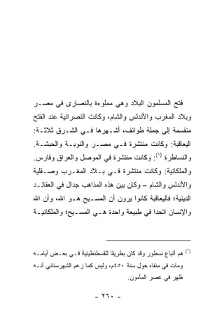 ‫ﻓﺘﺢ ﺍﻟﻤﺴﻠﻤﻭﻥ ﺍﻟﺒﻼﺩ ﻭﻫﻲ ﻤﻤﻠﻭﺀﺓ ﺒﺎﻟﻨﺼﺎﺭﻯ ﻓﻲ ﻤﺼـﺭ‬
‫ﻭﺒﻼﺩ ﺍﻟﻤﻐﺭﺏ ﻭﺍﻷﻨﺩﻟﺱ ﻭﺍﻟﺸﺎﻡ، ﻭﻜﺎﻨﺕ ﺍﻟﻨﺼﺭﺍﻨﻴﺔ ﻋﻨﺩ ﺍﻟﻔﺘﺢ‬
‫ﻤﻨﻘﺴﻤﺔ ﺇﻟﻰ ﺠﻤﻠﺔ ﻁﻭﺍﺌﻑ، ﺃﺸـﻬﺭﻫﺎ ﻓـﻲ ﺍﻟﺸـﺭﻕ ﺜﻼﺜـﺔ:‬
‫ﺍﻟﻴﻌﺎﻗﺒﺔ: ﻭﻜﺎﻨﺕ ﻤﻨﺘﺸﺭﺓ ﻓـﻲ ﻤﺼـﺭ ﻭﺍﻟﻨﻭﺒـﺔ ﻭﺍﻟﺤﺒﺸـﺔ.‬
‫ﻭﺍﻟﻨﺴﺎﻁﺭﺓ )١(: ﻭﻜﺎﻨﺕ ﻤﻨﺘﺸﺭﺓ ﻓﻲ ﺍﻟﻤﻭﺼل ﻭﺍﻟﻌﺭﺍﻕ ﻭﻓﺎﺭﺱ.‬
‫ﻭﺍﻟﻤﻠﻜﺎﻨﻴﺔ: ﻭﻜﺎﻨﺕ ﻤﻨﺘﺸﺭﺓ ﻓـﻲ ﺒـﻼﺩ ﺍﻟﻤﻐـﺭﺏ ﻭﺼـﻘﻠﻴﺔ‬
‫ﻭﺍﻷﻨﺩﻟﺱ ﻭﺍﻟﺸﺎﻡ – ﻭﻜﺎﻥ ﺒﻴﻥ ﻫﺫﻩ ﺍﻟﻤﺫﺍﻫﺏ ﺠﺩﺍل ﻓﻲ ﺍﻟﻌﻘﺎﺌـﺩ‬
‫ﺍﻟﺩﻴﻨﻴﺔ؛ ﻓﺎﻟﻴﻌﺎﻗﺒﺔ ﻜﺎﻨﻭﺍ ﻴﺭﻭﻥ ﺃﻥ ﺍﻟﻤﺴـﻴﺢ ﻫـﻭ ﺍﷲ، ﻭﺃﻥ ﺍﷲ‬
‫ﻭﺍﻹﻨﺴﺎﻥ ﺍﺘﺤﺩﺍ ﻓﻲ ﻁﺒﻴﻌﺔ ﻭﺍﺤﺩﺓ ﻫـﻲ ﺍﻟﻤﺴـﻴﺢ؛ ﻭﺍﻟﻤﻠﻜﺎﻨﻴـﺔ‬



                                                             ‫)١(‬
‫ﻫﻡ ﺃﺘﺒﺎﻉ ﻨﺴﻁﻭﺭ ﻭﻗﺩ ﻜﺎﻥ ﺒﻁﺭﻴ ﹰﺎ ﻟﻠﻘﺴﻁﻨﻁﻴﻨﻴﺔ ﻓـﻲ ﺒﻌـﺽ ﺃﻴﺎﻤـﻪ‬
                             ‫ﻘ‬
‫ﻭﻤﺎﺕ ﻓﻲ ﻤﻨﻔﺎﻩ ﺤﻭل ﺴﻨﺔ ٠٥٤ﻡ، ﻭﻟﻴﺱ ﻜﻤﺎ ﺯﻋﻡ ﺍﻟﺸﻬﺭﺴﺘﺎﻨﻲ ﺃﻨـﻪ‬
                                    ‫ﻅﻬﺭ ﻓﻲ ﻋﺼﺭ ﺍﻟﻤﺄﻤﻭﻥ.‬

                       ‫- ٠٦٢ -‬
 