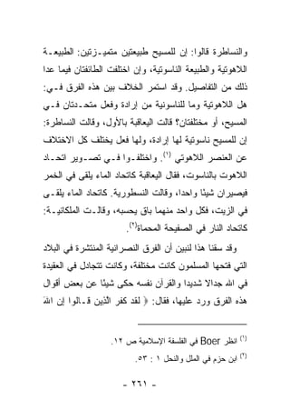 ‫ﻭﺍﻟﻨﺴﺎﻁﺭﺓ ﻗﺎﻟﻭﺍ: ﺇﻥ ﻟﻠﻤﺴﻴﺢ ﻁﺒﻴﻌﺘﻴﻥ ﻤﺘﻤﻴـﺯﺘﻴﻥ: ﺍﻟﻁﺒﻴﻌـﺔ‬
‫ﺍﻟﻼﻫﻭﺘﻴﺔ ﻭﺍﻟﻁﺒﻴﻌﺔ ﺍﻟﻨﺎﺴﻭﺘﻴﺔ، ﻭﺇﻥ ﺍﺨﺘﻠﻔﺕ ﺍﻟﻁﺎﺌﻔﺘﺎﻥ ﻓﻴﻤﺎ ﻋﺩﺍ‬
‫ﺫﻟﻙ ﻤﻥ ﺍﻟﺘﻔﺎﺼﻴل. ﻭﻗﺩ ﺍﺴﺘﻤﺭ ﺍﻟﺨﻼﻑ ﺒﻴﻥ ﻫﺫﻩ ﺍﻟﻔﺭﻕ ﻓـﻲ:‬
‫ﻫل ﺍﻟﻼﻫﻭﺘﻴﺔ ﻭﻤﺎ ﻟﻠﻨﺎﺴﻭﻨﻴﺔ ﻤﻥ ﺇﺭﺍﺩﺓ ﻭﻓﻌل ﻤﺘﺤـﺩﺘﺎﻥ ﻓـﻲ‬
‫ﺍﻟﻤﺴﻴﺢ، ﺃﻭ ﻤﺨﺘﻠﻔﺘﺎﻥ؟ ﻗﺎﻟﺕ ﺍﻟﻴﻌﺎﻗﺒﺔ ﺒﺎﻷﻭل، ﻭﻗﺎﻟﺕ ﺍﻟﻨﺴﺎﻁﺭﺓ:‬
‫ﺇﻥ ﻟﻠﻤﺴﻴﺢ ﻨﺎﺴﻭﺘﻴﺔ ﻟﻬﺎ ﺇﺭﺍﺩﺓ، ﻭﻟﻬﺎ ﻓﻌل ﻴﺨﺘﻠﻑ ﻜل ﺍﻻﺨﺘﻼﻑ‬
‫ﻋﻥ ﺍﻟﻌﻨﺼﺭ ﺍﻟﻼﻫﻭﺘﻲ )١(. ﻭﺍﺨﺘﻠﻔـﻭﺍ ﻓـﻲ ﺘﺼـﻭﻴﺭ ﺍﺘﺤـﺎﺩ‬
‫ﺍﻟﻼﻫﻭﺕ ﺒﺎﻟﻨﺎﺴﻭﺕ، ﻓﻘﺎل ﺍﻟﻴﻌﺎﻗﺒﺔ ﻜﺎﺘﺤﺎﺩ ﺍﻟﻤﺎﺀ ﻴﻠﻘﻰ ﻓﻲ ﺍﻟﺨﻤﺭ‬
‫ﻓﻴﺼﻴﺭﺍﻥ ﺸﻴﺌﺎ ﻭﺍﺤﺩﺍ، ﻭﻗﺎﻟﺕ ﺍﻟﻨﺴﻁﻭﺭﻴﺔ. ﻜﺎﺘﺤﺎﺩ ﺍﻟﻤﺎﺀ ﻴﻠﻘـﻰ‬
                                      ‫‪‬‬     ‫ً‬
‫ﻓﻲ ﺍﻟﺯﻴﺕ، ﻓﻜل ﻭﺍﺤﺩ ﻤﻨﻬﻤﺎ ﺒﺎﻕ ﻴﺤﺴﺒﻪ، ﻭﻗﺎﻟـﺕ ﺍﻟﻤﻠﻜﺎﻨﻴـﺔ:‬
                       ‫ﻜﺎﺘﺤﺎﺩ ﺍﻟﻨﺎﺭ ﻓﻲ ﺍﻟﺼﻔﻴﺤﺔ ﺍﻟﻤﺤﻤﺎﺓ)٢(.‬
‫ﻭﻗﺩ ﺴﻘﻨﺎ ﻫﺫﺍ ﻟﻨﺒﻴﻥ ﺃﻥ ﺍﻟﻔﺭﻕ ﺍﻟﻨﺼﺭﺍﻨﻴﺔ ﺍﻟﻤﻨﺘﺸﺭﺓ ﻓﻲ ﺍﻟﺒﻼﺩ‬
‫ﺍﻟﺘﻲ ﻓﺘﺤﻬﺎ ﺍﻟﻤﺴﻠﻤﻭﻥ ﻜﺎﻨﺕ ﻤﺨﺘﻠﻔﺔ، ﻭﻜﺎﻨﺕ ﺘﺘﺠﺎﺩل ﻓﻲ ﺍﻟﻌﻘﻴﺩﺓ‬
‫ﻓﻲ ﺍﷲ ﺠﺩﺍﻻ ﺸﺩﻴﺩﺍ ﻭﺍﻟﻘﺭﺁﻥ ﻨﻔﺴﻪ ﺤﻜﻰ ﺸﻴﺌﺎ ﻋﻥ ﺒﻌﺽ ﺃﻗﻭﺍل‬
              ‫ً‬                     ‫‪‬‬    ‫ﹰ‬
‫ﻫﺫﻩ ﺍﻟﻔﺭﻕ ﻭﺭﺩ ﻋﻠﻴﻬﺎ، ﻓﻘﺎل: ‪ ‬ﻟﻘﺩ ﻜﻔ ‪ ‬ﺍﻟ ِﻴﻥ ﹶـﺎﹸﻭﺍ ﺇﻥ ﺍﷲ‬
‫ﹶ ﹶ ‪ ‬ﹶ ﹶ ﺭ ﱠﺫ ‪ ‬ﻗ ﻟ ِ ‪َ ‬‬


                   ‫ﺍﻨﻅﺭ ‪ Boer‬ﻓﻲ ﺍﻟﻔﻠﺴﻔﺔ ﺍﻹﺴﻼﻤﻴﺔ ﺹ ٢١.‬       ‫)١(‬

                                                            ‫)٢(‬
                          ‫ﺍﺒﻥ ﺤﺯﻡ ﻓﻲ ﺍﻟﻤﻠل ﻭﺍﻟﻨﺤل ١ : ٣٥.‬

                      ‫- ١٦٢ -‬
 