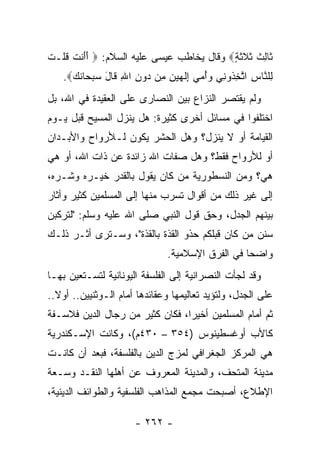 ‫ﹶﺎﻟﺙ ﺜﻼﺜ ٍ‪ ‬ﻭﻗﺎل ﻴﺨﺎﻁﺏ ﻋﻴﺴﻰ ﻋﻠﻴﻪ ﺍﻟﺴﻼﻡ: ‪ ‬ﺃﺃﻨﺕ ﻗﻠﹾـﺕ‬
‫ََ ﹾ ﹶ ﹸ ﹶ‬                                ‫ﺜ ِ ﹸ ﹶ ﹶ ﹶﺔ‬
    ‫ِﻠ ﱠﺎﺱ ﺍﺘﺨ ﹸﻭ ِﻲ ﻭﺃﻤﻲ ِﻟ ‪‬ﻴ ِ ِﻥ ‪‬ﻭﻥ ﺍﷲ ﹶﺎل ﺴﺒ ‪‬ﺎﻨ ‪.‬‬
      ‫ﻟ ﻨ ِ ﱠ ِﺫ ﻨ ‪   ُ‬ﺇ ﹶﻬ ‪‬ﻥ ﻤ ﺩ ِ ِ ﻗ َ ‪ ‬ﺤ ﹶﻙ‬
‫ﻭﻟﻡ ﻴﻘﺘﺼﺭ ﺍﻟﻨﺯﺍﻉ ﺒﻴﻥ ﺍﻟﻨﺼﺎﺭﻯ ﻋﻠﻰ ﺍﻟﻌﻘﻴﺩﺓ ﻓﻲ ﺍﷲ، ﺒل‬
‫ﺍﺨﺘﻠﻔﻭﺍ ﻓﻲ ﻤﺴﺎﺌل ﺃﺨﺭﻯ ﻜﺜﻴﺭﺓ: ﻫل ﻴﻨﺯل ﺍﻟﻤﺴﻴﺢ ﻗﺒل ﻴـﻭﻡ‬
‫ﺍﻟﻘﻴﺎﻤﺔ ﺃﻭ ﻻ ﻴﻨﺯل؟ ﻭﻫل ﺍﻟﺤﺸﺭ ﻴﻜﻭﻥ ﻟـﻸﺭﻭﺍﺡ ﻭﺍﻷﺒـﺩﺍﻥ‬
‫ﺃﻭ ﻟﻸﺭﻭﺍﺡ ﻓﻘﻁ؟ ﻭﻫل ﺼﻔﺎﺕ ﺍﷲ ﺯﺍﺌﺩﺓ ﻋﻥ ﺫﺍﺕ ﺍﷲ، ﺃﻭ ﻫﻲ‬
‫ﻫﻲ؟ ﻭﻤﻥ ﺍﻟﻨﺴﻁﻭﺭﻴﺔ ﻤﻥ ﻜﺎﻥ ﻴﻘﻭل ﺒﺎﻟﻘﺩﺭ ﺨﻴـﺭﻩ ﻭﺸـﺭﻩ،‬
‫ﺇﻟﻰ ﻏﻴﺭ ﺫﻟﻙ ﻤﻥ ﺃﻗﻭﺍل ﺘﺴﺭﺏ ﻤﻨﻬﺎ ﺇﻟﻰ ﺍﻟﻤﺴﻠﻤﻴﻥ ﻜﺜﻴﺭ ﻭﺃﺜﺎﺭ‬
‫ﺒﻴﻨﻬﻡ ﺍﻟﺠﺩل، ﻭﺤﻕ ﻗﻭل ﺍﻟﻨﺒﻲ ﺼﻠﻰ ﺍﷲ ﻋﻠﻴﻪ ﻭﺴﻠﻡ: "ﻟﺘﺭﻜﺒﻥ‬
‫ﺴﻨﻥ ﻤﻥ ﻜﺎﻥ ﻗﺒﻠﻜﻡ ﺤﺫﻭ ﺍﻟﻘﺫﺓ ﺒﺎﻟﻘﺫﺓ"، ﻭﺴـﺘﺭﻯ ﺃﺜـﺭ ﺫﻟـﻙ‬
                              ‫ﻭﺍﻀﺤﺎ ﻓﻲ ﺍﻟﻔﺭﻕ ﺍﻹﺴﻼﻤﻴﺔ.‬
                                                 ‫‪‬‬
‫ﻭﻗﺩ ﻟﺠﺄﺕ ﺍﻟﻨﺼﺭﺍﻨﻴﺔ ﺇﻟﻰ ﺍﻟﻔﻠﺴﻔﺔ ﺍﻟﻴﻭﻨﺎﻨﻴﺔ ﻟﺘﺴـﺘﻌﻴﻥ ﺒﻬـﺎ‬
‫ﻋﻠﻰ ﺍﻟﺠﺩل، ﻭﻟﺘﺅﻴﺩ ﺘﻌﺎﻟﻴﻤﻬﺎ ﻭﻋﻘﺎﺌﺩﻫﺎ ﺃﻤﺎﻡ ﺍﻟـﻭﺜﻨﻴﻴﻥ.. ﺃﻭﻻ..‬
  ‫ﹰ‬
‫ﺜﻡ ﺃﻤﺎﻡ ﺍﻟﻤﺴﻠﻤﻴﻥ ﺃﺨﻴﺭﺍ، ﻓﻜﺎﻥ ﻜﺜﻴﺭ ﻤﻥ ﺭﺠﺎل ﺍﻟﺩﻴﻥ ﻓﻼﺴـﻔﺔ‬
                                 ‫‪‬‬
‫ﻜﺎﻷﺏ ﺃﻭﻏﺴﻁﻴﻨﻭﺱ )٤٥٣ – ٠٣٤ﻡ(، ﻭﻜﺎﻨﺕ ﺍﻹﺴـﻜﻨﺩﺭﻴﺔ‬
‫ﻫﻲ ﺍﻟﻤﺭﻜﺯ ﺍﻟﺠﻐﺭﺍﻓﻲ ﻟﻤﺯﺝ ﺍﻟﺩﻴﻥ ﺒﺎﻟﻔﻠﺴﻔﺔ، ﻓﺒﻌﺩ ﺃﻥ ﻜﺎﻨـﺕ‬
‫ﻤﺩﻴﻨﺔ ﺍﻟﻤﺘﺤﻑ، ﻭﺍﻟﻤﺩﻴﻨﺔ ﺍﻟﻤﻌﺭﻭﻑ ﻋﻥ ﺃﻫﻠﻬﺎ ﺍﻟﻨﻘـﺩ ﻭﺴـﻌﺔ‬
‫ﺍﻹﻁﻼﻉ، ﺃﺼﺒﺤﺕ ﻤﺠﻤﻊ ﺍﻟﻤﺫﺍﻫﺏ ﺍﻟﻔﻠﺴﻔﻴﺔ ﻭﺍﻟﻁﻭﺍﺌﻑ ﺍﻟﺩﻴﻨﻴﺔ،‬

                      ‫- ٢٦٢ -‬
 