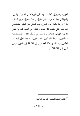 ‫ﺍﻟﻐﺭﺏ ﻭﺨﻭﺍﺭﻕ ﺍﻟﻌﺎﺩﺍﺕ، ﻭﻤﺎ ﻓﻲ ﻁﺒﻴﻌﺘﻪ ﻤﻥ ﺘﺼﻭﻑ ﻭﺘﺩﻴﻥ،‬
‫ﻭﺍﻟﻴﻭﻨﺎﻨﻲ ﺒﻤﺎ ﻟﻪ ﻤﻥ ﻓﺤﺹ ﺩﻗﻴﻕ ﻭﺒﺤﺙ ﻋﻤﻴﻕ. ﻭﺇﻥ ﺸـﺌﺕ‬
‫ﻓﻘل: ﺇﻥ ﻤﺎ ﻟﻸﻭل ﻤﻥ ﺸﻌﻭﺭ، ﻭﻤﺎ ﻟﻠﺜﺎﻨﻲ ﻤﻥ ﺘﺤﻠﻴل ﻤﻨﻁﻘـﻲ‬
‫ﺍﻤﺘﺯﺠﺎ، ﻭﻨﺘﺞ ﻤﻨﻬﻤﺎ ﻓﻜﺭ ﺨﺎﺹ ﺍﻨﺘﺸﺭ ﻓﻲ ﺍﻹﺴـﻜﻨﺩﺭﻴﺔ ﻓـﻲ‬
‫ﺍﻟﻘﺭﻭﻥ ﺍﻷﻭﻟﻰ ﻟﻠﻤﻴﻼﺩ. ﻭﻗﺩ ﺼـﺒﻎ ﺫﻟـﻙ ﺍﻟﻔﻜـﺭ ﺒﺼـﺒﻐﺘﻴﻥ‬
‫ﻤﺨﺘﻠﻔﺘﻴﻥ: ﺼﺒﻐﺔ ﺍﻟﻜﻤﺎﻟﻴﻴﻥ ﻭﺍﻟﺼﻭﻓﻴﻴﻥ، ﻭﺼﺒﻐﺔ ﺃﻫل ﺍﻟﺒﺤـﺙ‬
‫ﺍﻟﻌﻠﻤﻲ. ﻭﻟﺫﺍ ﺍﻤﺘﺎﺯ ﻫﺫﺍ ﺍﻟﻌﺼﺭ ﺒﻤﻴل ﺍﻟﻔﻠﺴﻔﺔ ﺇﻟﻰ ﺍﻟﺩﻴﻥ، ﻭﻤﻴل‬
                                       ‫ﺍﻟﺩﻴﻥ ﺇﻟﻰ ﺍﻟﻔﻠﺴﻔﺔ")١(.‬




                                                             ‫)١(‬
                        ‫ﻜﺘﺎﺏ "ﻤﺒﺎﺩﺉ ﻟﻠﻔﻠﺴﻔﺔ" ﺘﻌﺭﻴﺏ ﺍﻟﻤﺅﻟﻑ.‬

                      ‫- ٤٦٢ -‬
 