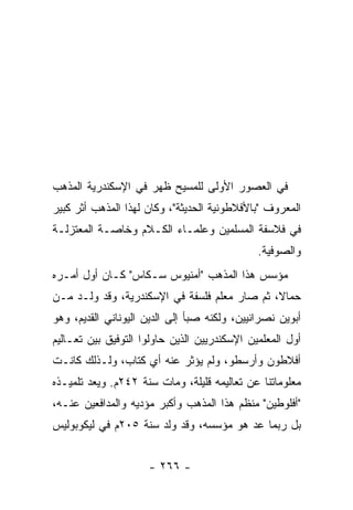 ‫ﻓﻲ ﺍﻟﻌﺼﻭﺭ ﺍﻷﻭﻟﻰ ﻟﻠﻤﺴﻴﺢ ﻅﻬﺭ ﻓﻲ ﺍﻹﺴﻜﻨﺩﺭﻴﺔ ﺍﻟﻤﺫﻫﺏ‬
‫ﺍﻟﻤﻌﺭﻭﻑ "ﺒﺎﻷﻓﻼﻁﻭﻨﻴﺔ ﺍﻟﺤﺩﻴﺜﺔ"، ﻭﻜﺎﻥ ﻟﻬﺫﺍ ﺍﻟﻤﺫﻫﺏ ﺃﺜﺭ ﻜﺒﻴﺭ‬
‫ﻓﻲ ﻓﻼﺴﻔﺔ ﺍﻟﻤﺴﻠﻤﻴﻥ ﻭﻋﻠﻤـﺎﺀ ﺍﻟﻜـﻼﻡ ﻭﺨﺎﺼـﺔ ﺍﻟﻤﻌﺘﺯﻟـﺔ‬
                                              ‫ﻭﺍﻟﺼﻭﻓﻴﺔ.‬
‫ﻤﺅﺴﺱ ﻫﺫﺍ ﺍﻟﻤﺫﻫﺏ "ﺃﻤﻨﻴﻭﺱ ﺴـﻜﺎﺱ" ﻜـﺎﻥ ﺃﻭل ﺃﻤـﺭﻩ‬
‫ﺤﻤﺎ ﹰ، ﺜﻡ ﺼﺎﺭ ﻤﻌﻠﻡ ﻓﻠﺴﻔﺔ ﻓﻲ ﺍﻹﺴﻜﻨﺩﺭﻴﺔ، ﻭﻗﺩ ﻭﻟـﺩ ﻤـﻥ‬
                                              ‫ﻻ‬
‫ﺃﺒﻭﻴﻥ ﻨﺼﺭﺍﻨﻴﻴﻥ، ﻭﻟﻜﻨﻪ ﺼﺒﺄ ﺇﻟﻰ ﺍﻟﺩﻴﻥ ﺍﻟﻴﻭﻨﺎﻨﻲ ﺍﻟﻘﺩﻴﻡ، ﻭﻫﻭ‬
‫ﺃﻭل ﺍﻟﻤﻌﻠﻤﻴﻥ ﺍﻹﺴﻜﻨﺩﺭﻴﻴﻥ ﺍﻟﺫﻴﻥ ﺤﺎﻭﻟﻭﺍ ﺍﻟﺘﻭﻓﻴﻕ ﺒﻴﻥ ﺘﻌـﺎﻟﻴﻡ‬
‫ﺃﻓﻼﻁﻭﻥ ﻭﺃﺭﺴﻁﻭ، ﻭﻟﻡ ﻴﺅﺜﺭ ﻋﻨﻪ ﺃﻱ ﻜﺘﺎﺏ، ﻭﻟـﺫﻟﻙ ﻜﺎﻨـﺕ‬
‫ﻤﻌﻠﻭﻤﺎﺘﻨﺎ ﻋﻥ ﺘﻌﺎﻟﻴﻤﻪ ﻗﻠﻴﻠﺔ، ﻭﻤﺎﺕ ﺴﻨﺔ ٢٤٢ﻡ. ﻭﻴﻌﺩ ﺘﻠﻤﻴـﺫﻩ‬
‫"ﺃﻓﻠﻭﻁﻴﻥ" ﻤﻨﻅﻡ ﻫﺫﺍ ﺍﻟﻤﺫﻫﺏ ﻭﺃﻜﺒﺭ ﻤﺅﺩﻴﻪ ﻭﺍﻟﻤﺩﺍﻓﻌﻴﻥ ﻋﻨـﻪ،‬
‫ﺒل ﺭﺒﻤﺎ ﻋﺩ ﻫﻭ ﻤﺅﺴﺴﻪ، ﻭﻗﺩ ﻭﻟﺩ ﺴﻨﺔ ٥٠٢ﻡ ﻓﻲ ﻟﻴﻜﻭﺒﻭﻟﻴﺱ‬


                     ‫- ٦٦٢ -‬
 