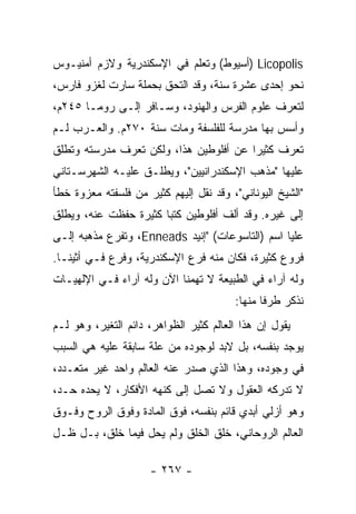 ‫‪) Licopolis‬ﺃﺴﻴﻭﻁ( ﻭﺘﻌﻠﻡ ﻓﻲ ﺍﻹﺴﻜﻨﺩﺭﻴﺔ ﻭﻻﺯﻡ ﺃﻤﻨﻴـﻭﺱ‬
‫ﻨﺤﻭ ﺇﺤﺩﻯ ﻋﺸﺭﺓ ﺴﻨﺔ، ﻭﻗﺩ ﺍﻟﺘﺤﻕ ﺒﺤﻤﻠﺔ ﺴﺎﺭﺕ ﻟﻐﺯﻭ ﻓﺎﺭﺱ،‬
‫ﻟﺘﻌﺭﻑ ﻋﻠﻭﻡ ﺍﻟﻔﺭﺱ ﻭﺍﻟﻬﻨﻭﺩ، ﻭﺴـﺎﻓﺭ ﺇﻟـﻰ ﺭﻭﻤـﺎ ٥٤٢ﻡ،‬
‫ﻭﺃﺴﺱ ﺒﻬﺎ ﻤﺩﺭﺴﺔ ﻟﻠﻔﻠﺴﻔﺔ ﻭﻤﺎﺕ ﺴﻨﺔ ٠٧٢ﻡ. ﻭﺍﻟﻌـﺭﺏ ﻟـﻡ‬
‫ﺘﻌﺭﻑ ﻜﺜﻴﺭﺍ ﻋﻥ ﺃﻓﻠﻭﻁﻴﻥ ﻫﺫﺍ، ﻭﻟﻜﻥ ﺘﻌﺭﻑ ﻤﺩﺭﺴﺘﻪ ﻭﺘﻁﻠﻕ‬
                                        ‫‪‬‬
‫ﻋﻠﻴﻬﺎ "ﻤﺫﻫﺏ ﺍﻹﺴﻜﻨﺩﺭﺍﻨﻴﻴﻥ"، ﻭﻴﻁﻠـﻕ ﻋﻠﻴـﻪ ﺍﻟﺸﻬﺭﺴـﺘﺎﻨﻲ‬
‫"ﺍﻟﺸﻴﺦ ﺍﻟﻴﻭﻨﺎﻨﻲ"، ﻭﻗﺩ ﻨﻘل ﺇﻟﻴﻬﻡ ﻜﺜﻴﺭ ﻤﻥ ﻓﻠﺴﻔﺘﻪ ﻤﻌﺯﻭﺓ ﺨﻁﺄ‬
‫ﺇﻟﻰ ﻏﻴﺭﻩ. ﻭﻗﺩ ﺃﻟﻑ ﺃﻓﻠﻭﻁﻴﻥ ﻜﺘﺒﺎ ﻜﺜﻴﺭﺓ ﺤﻔﻅﺕ ﻋﻨﻪ، ﻭﻴﻁﻠﻕ‬
                       ‫‪‬‬
‫ﻋﻠﻴﺎ ﺍﺴﻡ )ﺍﻟﺘﺎﺴﻭﻋﺎﺕ( "ﺇﻨﻴﺩ ‪ ،Enneads‬ﻭﺘﻔﺭﻉ ﻤﺫﻫﺒﻪ ﺇﻟـﻰ‬
‫ﻓﺭﻭﻉ ﻜﺜﻴﺭﺓ، ﻓﻜﺎﻥ ﻤﻨﻪ ﻓﺭﻉ ﺍﻹﺴﻜﻨﺩﺭﻴﺔ، ﻭﻓﺭﻉ ﻓـﻲ ﺃﺜﻴﻨـﺎ.‬
‫ﻭﻟﻪ ﺁﺭﺍﺀ ﻓﻲ ﺍﻟﻁﺒﻴﻌﺔ ﻻ ﺘﻬﻤﻨﺎ ﺍﻵﻥ ﻭﻟﻪ ﺁﺭﺍﺀ ﻓـﻲ ﺍﻹﻟﻬﻴـﺎﺕ‬
                                        ‫ﻨﺫﻜﺭ ﻁﺭﻓﺎ ﻤﻨﻬﺎ:‬
                                               ‫ﹰ‬
‫ﻴﻘﻭل ﺇﻥ ﻫﺫﺍ ﺍﻟﻌﺎﻟﻡ ﻜﺜﻴﺭ ﺍﻟﻅﻭﺍﻫﺭ، ﺩﺍﺌﻡ ﺍﻟﺘﻐﻴﺭ، ﻭﻫﻭ ﻟـﻡ‬
‫ﻴﻭﺠﺩ ﺒﻨﻔﺴﻪ، ﺒل ﻻﺒﺩ ﻟﻭﺠﻭﺩﻩ ﻤﻥ ﻋﻠﺔ ﺴﺎﺒﻘﺔ ﻋﻠﻴﻪ ﻫﻲ ﺍﻟﺴﺒﺏ‬
‫ﻓﻲ ﻭﺠﻭﺩﻩ، ﻭﻫﺫﺍ ﺍﻟﺫﻱ ﺼﺩﺭ ﻋﻨﻪ ﺍﻟﻌﺎﻟﻡ ﻭﺍﺤﺩ ﻏﻴﺭ ﻤﺘﻌـﺩﺩ،‬
‫ﻻ ﺘﺩﺭﻜﻪ ﺍﻟﻌﻘﻭل ﻭﻻ ﺘﺼل ﺇﻟﻰ ﻜﻨﻬﻪ ﺍﻷﻓﻜﺎﺭ، ﻻ ﻴﺤﺩﻩ ﺤـﺩ،‬
‫ﻭﻫﻭ ﺃﺯﻟﻲ ﺃﺒﺩﻱ ﻗﺎﺌﻡ ﺒﻨﻔﺴﻪ، ﻓﻭﻕ ﺍﻟﻤﺎﺩﺓ ﻭﻓﻭﻕ ﺍﻟﺭﻭﺡ ﻭﻓـﻭﻕ‬
‫ﺍﻟﻌﺎﻟﻡ ﺍﻟﺭﻭﺤﺎﻨﻲ، ﺨﻠﻕ ﺍﻟﺨﻠﻕ ﻭﻟﻡ ﻴﺤل ﻓﻴﻤﺎ ﺨﻠﻕ، ﺒـل ﻅـل‬

                     ‫- ٧٦٢ -‬
 