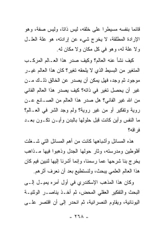 ‫ﻗﺎﺌﻤﺎ ﺒﻨﻔﺴﻪ ﻤﺴﻴﻁﺭﺍ ﻋﻠﻰ ﺨﻠﻘﻪ، ﻟﻴﺱ ﺫﺍﺘﺎ، ﻭﻟﻴﺱ ﺼﻔﺔ، ﻭﻫﻭ‬
                ‫ﹰ‬                  ‫‪‬‬            ‫‪‬‬
‫ﺍﻹﺭﺍﺩﺓ ﺍﻟﻤﻁﻠﻘﺔ، ﻻ ﻴﺨﺭﺝ ﺸﻲﺀ ﻋﻥ ﺇﺭﺍﺩﺘﻪ، ﻫﻭ ﻋﻠﺔ ﺍﻟﻌﻠـل‬
               ‫ﻭﻻ ﻋﻠﺔ ﻟﻪ، ﻭﻫﻭ ﻓﻲ ﻜل ﻤﻜﺎﻥ ﻭﻻ ﻤﻜﺎﻥ ﻟﻪ.‬
‫ﻜﻴﻑ ﻨﺸﺄ ﻋﻨﻪ ﺍﻟﻌﺎﻟﻡ؟ ﻭﻜﻴﻑ ﺼﺩﺭ ﻫﺫﺍ ﺍﻟﻌـﺎﻟﻡ ﺍﻟﻤﺭﻜـﺏ‬
‫ﺍﻟﻤﺘﻐﻴﺭ ﻤﻥ ﺍﻟﺒﺴﻴﻁ ﺍﻟﺫﻱ ﻻ ﻴﻠﺤﻘﻪ ﺘﻐﻴﺭ؟ ﻜﺎﻥ ﻫﺫﺍ ﺍﻟﻌﺎﻟﻡ ﻏﻴـﺭ‬
‫ﻤﻭﺠﻭﺩ ﺜﻡ ﻭﺠﺩ، ﻓﻬل ﻴﻤﻜﻥ ﺃﻥ ﻴﺼﺩﺭ ﻋﻥ ﺍﻟﺨﺎﻟﻕ ﺫﻟـﻙ ﻤـﻥ‬
‫ﻏﻴﺭ ﺃﻥ ﻴﺤﺼل ﺘﻐﻴﺭ ﻓﻲ ﺫﺍﺘﻪ؟ ﻜﻴﻑ ﻴﺼﺩﺭ ﻫﺫﺍ ﺍﻟﻌﺎﻟﻡ ﺍﻟﻔﺎﻨﻲ‬
‫ﻤﻥ ﺍﷲ ﻏﻴﺭ ﺍﻟﻔﺎﻨﻲ؟ ﻫل ﺼﺩﺭ ﻫﺫﺍ ﺍﻟﻌﺎﻟﻡ ﻤﻥ ﺍﻟﺼـﺎﻨﻊ ﻋـﻥ‬
‫ﺭﻭﻴﺔ ﻭﺘﻔﻜﻴﺭ ﺃﻭ ﻤﻥ ﻏﻴﺭ ﺭﻭﻴﺔ؟ ﻭﻟﻡ ﻭﺠﺩ ﺍﻟﺸﺭ ﻓﻲ ﺍﻟﻌـﺎﻟﻡ؟‬
‫ﻤﺎ ﺍﻟﻨﻔﺱ ﻭﺃﻴﻥ ﻜﺎﻨﺕ ﻗﺒل ﺤﻠﻭﻟﻬﺎ ﺒﺎﻟﺒﺩﻥ ﻭﺃﻴـﻥ ﺘﻜـﻭﻥ ﺒﻌـﺩ‬
                                                   ‫ﻓﺭﺍﻗﻪ؟‬
‫ﻫﺫﻩ ﺍﻟﻤﺴﺎﺌل ﻭﺃﺸﺒﺎﻫﻬﺎ ﻜﺎﻨﺕ ﻤﻥ ﺃﻫﻡ ﺍﻟﻤﺴﺎﺌل ﺍﻟﺘﻲ ﺸـﻐﻠﺕ‬
‫ﺃﻓﻠﻭﻁﻴﻥ ﻭﻤﺩﺭﺴﺘﻪ، ﻭﺜﺎﺭ ﺤﻭﻟﻬﺎ ﺍﻟﺠﺩل ﻭﺫﻫﺒﻭﺍ ﻓﻴﻬﺎ ﻤـﺫﺍﻫﺏ‬
‫ﻴﺨﺭﺝ ﺒﻨﺎ ﺸﺭﺤﻬﺎ ﻋﻤﺎ ﺭﺴﻤﻨﺎ، ﻭﺇﻨﻤﺎ ﺃﺸﺭﻨﺎ ﺇﻟﻴﻬﺎ ﻟﻨﺒﻴﻥ ﻓﻴﻡ ﻜﺎﻥ‬
    ‫ﻫﺫﺍ ﺍﻟﻌﺎﻟﻡ ﺍﻟﻌﻠﻤﻲ ﻴﺒﺤﺙ، ﻭﻟﻨﺴﺘﻁﻴﻊ ﺒﻌﺩ ﺃﻥ ﻨﻌﺭﻑ ﺃﺜﺭﻫﻡ.‬
                   ‫‪‬‬
‫ﻭﻜﺎﻥ ﻫﺫﺍ ﺍﻟﻤﺫﻫﺏ ﺍﻹﺴﻜﻨﺩﺭﻱ ﻓﻲ ﺃﻭل ﺃﻤﺭﻩ ﻴﻤﻴـل ﺇﻟـﻰ‬
‫ﺍﻟﺒﺤﺙ ﻭﺍﻟﺘﻔﻜﻴﺭ ﺍﻟﻌﻘﻠﻲ ﺍﻟﻤﺤﺽ، ﺜﻡ ﺃﺨـﺫ ﻴﻨﺎﺼـﺭ ﺍﻟﻭﺜﻨﻴـﺔ‬
‫ﺍﻟﻴﻭﻨﺎﻨﻴﺔ، ﻭﻴﻘﺎﻭﻡ ﺍﻟﻨﺼﺭﺍﻨﻴﺔ، ﺜﻡ ﺍﻨﺤﺩﺭ ﺇﻟﻰ ﺃﻥ ﺍﻗﺘﺼﺭ ﻋﻠـﻰ‬

                      ‫- ٨٦٢ -‬
 