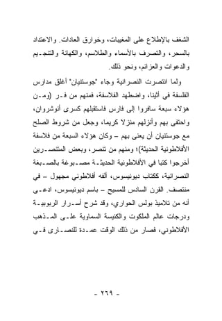 ‫ﺍﻟﺸﻐﻑ ﺒﺎﻹﻁﻼﻉ ﻋﻠﻰ ﺍﻟﻤﻐﻴﺒﺎﺕ، ﻭﺨﻭﺍﺭﻕ ﺍﻟﻌﺎﺩﺍﺕ. ﻭﺍﻻﻋﺘﺩﺍﺩ‬
‫ﺒﺎﻟﺴﺤﺭ، ﻭﺍﻟﺘﺼﺭﻑ ﺒﺎﻷﺴﻤﺎﺀ ﻭﺍﻟﻁﻼﺴﻡ، ﻭﺍﻟﻜﻬﺎﻨﺔ ﻭﺍﻟﺘﻨﺠـﻴﻡ‬
                         ‫ﻭﺍﻟﺩﻋﻭﺍﺕ ﻭﺍﻟﻌﺯﺍﺌﻡ، ﻭﻨﺤﻭ ﺫﻟﻙ.‬
‫ﻭﻟﻤﺎ ﺍﻨﺘﺼﺭﺕ ﺍﻟﻨﺼﺭﺍﻨﻴﺔ ﻭﺠﺎﺀ "ﺠﻭﺴﺘﻨﻴﺎﻥ" ﺃﻏﻠﻕ ﻤﺩﺍﺭﺱ‬
‫ﺍﻟﻔﻠﺴﻔﺔ ﻓﻲ ﺃﺜﻴﻨﺎ، ﻭﺍﻀﻁﻬﺩ ﺍﻟﻔﻼﺴﻔﺔ، ﻓﻤﻨﻬﻡ ﻤﻥ ﻓـﺭ )ﻭﻤـﻥ‬
      ‫‪‬‬
‫ﻫﺅﻻﺀ ﺴﺒﻌﺔ ﺴﺎﻓﺭﻭﺍ ﺇﻟﻰ ﻓﺎﺭﺱ ﻓﺎﺴﺘﻘﺒﻠﻬﻡ ﻜﺴﺭﻯ ﺃﻨﻭﺸﺭﻭﺍﻥ،‬
‫ﻭﺍﺤﺘﻔﻰ ﺒﻬﻡ ﻭﺃﻨﺯﻟﻬﻡ ﻤﻨﺯﻻ ﻜﺭﻴﻤﺎ، ﻭﺠﻌل ﻤﻥ ﺸﺭﻭﻁ ﺍﻟﺼﻠﺢ‬
                     ‫‪‬‬    ‫ﹰ‬
‫ﻤﻊ ﺠﻭﺴﺘﻨﻴﺎﻥ ﺃﻥ ﻴﻌﻨﻰ ﺒﻬﻡ – ﻭﻜﺎﻥ ﻫﺅﻻﺀ ﺍﻟﺴﺒﻌﺔ ﻤﻥ ﻓﻼﺴﻔﺔ‬
                                   ‫‪‬‬
‫ﺍﻷﻓﻼﻁﻭﻨﻴﺔ ﺍﻟﺤﺩﻴﺜﺔ(؛ ﻭﻤﻨﻬﻡ ﻤﻥ ﺘﻨﺼﺭ، ﻭﺒﻌﺽ ﺍﻟﻤﺘﻨﺼـﺭﻴﻥ‬
‫ﺃﺨﺭﺠﻭﺍ ﻜﺘﺒﺎ ﻓﻲ ﺍﻷﻓﻼﻁﻭﻨﻴﺔ ﺍﻟﺤﺩﻴﺜـﺔ ﻤﺼـﺒﻭﻏﺔ ﺒﺎﻟﺼـﺒﻐﺔ‬
                                        ‫‪‬‬
‫ﺍﻟﻨﺼﺭﺍﻨﻴﺔ، ﻜﻜﺘﺎﺏ ﺩﻴﻭﻨﻴﺴﻭﺱ، ﺃﻟﻔﻪ ﺃﻓﻼﻁﻭﻨﻲ ﻤﺠﻬﻭل – ﻓﻲ‬
‫ﻤﻨﺘﺼﻑ. ﺍﻟﻘﺭﻥ ﺍﻟﺴﺎﺩﺱ ﻟﻠﻤﺴﻴﺢ – ﺒﺎﺴﻡ ﺩﻴﻭﻨﻴﺴﻭﺱ، ﺍﺩﻋـﻰ‬
‫ﺃﻨﻪ ﻤﻥ ﺘﻼﻤﻴﺫ ﺒﻭﻟﺱ ﺍﻟﺤﻭﺍﺭﻱ، ﻭﻗﺩ ﺸﺭﺡ ﺃﺴـﺭﺍﺭ ﺍﻟﺭﺒﻭﺒﻴـﺔ‬
‫ﻭﺩﺭﺠﺎﺕ ﻋﺎﻟﻡ ﺍﻟﻤﻠﻜﻭﺕ ﻭﺍﻟﻜﻨﻴﺴﺔ ﺍﻟﺴﻤﺎﻭﻴﺔ ﻋﻠـﻰ ﺍﻟﻤـﺫﻫﺏ‬
‫ﺍﻷﻓﻼﻁﻭﻨﻲ، ﻓﺼﺎﺭ ﻤﻥ ﺫﻟﻙ ﺍﻟﻭﻗﺕ ﻋﻤـﺩﺓ ﻟﻠﻨﺼـﺎﺭﻯ ﻓـﻲ‬




                    ‫- ٩٦٢ -‬
 