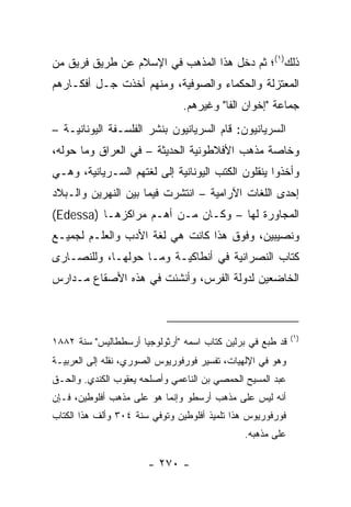 ‫ﺫﻟﻙ)١(؛ ﺜﻡ ﺩﺨل ﻫﺫﺍ ﺍﻟﻤﺫﻫﺏ ﻓﻲ ﺍﻹﺴﻼﻡ ﻋﻥ ﻁﺭﻴﻕ ﻓﺭﻴﻕ ﻤﻥ‬
‫ﺍﻟﻤﻌﺘﺯﻟﺔ ﻭﺍﻟﺤﻜﻤﺎﺀ ﻭﺍﻟﺼﻭﻓﻴﺔ، ﻭﻤﻨﻬﻡ ﺃﺨﺫﺕ ﺠـل ﺃﻓﻜـﺎﺭﻫﻡ‬
                               ‫ﺠﻤﺎﻋﺔ "ﺇﺨﻭﺍﻥ ﺍﻟﻔﺎ" ﻭﻏﻴﺭﻫﻡ.‬
‫ﺍﻟﺴﺭﻴﺎﻨﻴﻭﻥ: ﻗﺎﻡ ﺍﻟﺴﺭﻴﺎﻨﻴﻭﻥ ﺒﻨﺸﺭ ﺍﻟﻔﻠﺴـﻔﺔ ﺍﻟﻴﻭﻨﺎﻨﻴـﺔ –‬
‫ﻭﺨﺎﺼﺔ ﻤﺫﻫﺏ ﺍﻷﻓﻼﻁﻭﻨﻴﺔ ﺍﻟﺤﺩﻴﺜﺔ – ﻓﻲ ﺍﻟﻌﺭﺍﻕ ﻭﻤﺎ ﺤﻭﻟﻪ،‬
‫ﻭﺃﺨﺫﻭﺍ ﻴﻨﻘﻠﻭﻥ ﺍﻟﻜﺘﺏ ﺍﻟﻴﻭﻨﺎﻨﻴﺔ ﺇﻟﻰ ﻟﻐﺘﻬﻡ ﺍﻟﺴـﺭﻴﺎﻨﻴﺔ، ﻭﻫـﻲ‬
‫ﺇﺤﺩﻯ ﺍﻟﻠﻐﺎﺕ ﺍﻵﺭﺍﻤﻴﺔ – ﺍﻨﺘﺸﺭﺕ ﻓﻴﻤﺎ ﺒﻴﻥ ﺍﻟﻨﻬﺭﻴﻥ ﻭﺍﻟـﺒﻼﺩ‬
‫ﺍﻟﻤﺠﺎﻭﺭﺓ ﻟﻬﺎ – ﻭﻜـﺎﻥ ﻤـﻥ ﺃﻫـﻡ ﻤﺭﺍﻜﺯﻫـﺎ )‪(Edessa‬‬
‫ﻭﻨﺼﻴﺒﻴﻥ، ﻭﻓﻭﻕ ﻫﺫﺍ ﻜﺎﻨﺕ ﻫﻲ ﻟﻐﺔ ﺍﻷﺩﺏ ﻭﺍﻟﻌﻠـﻡ ﻟﺠﻤﻴـﻊ‬
‫ﻜﺘﺎﺏ ﺍﻟﻨﺼﺭﺍﻨﻴﺔ ﻓﻲ ﺃﻨﻁﺎﻜﻴـﺔ ﻭﻤـﺎ ﺤﻭﻟﻬـﺎ، ﻭﻟﻠﻨﺼـﺎﺭﻯ‬
                                                ‫ﹸ‬
‫ﺍﻟﺨﺎﻀﻌﻴﻥ ﻟﺩﻭﻟﺔ ﺍﻟﻔﺭﺱ، ﻭﺃﻨﺸﺌﺕ ﻓﻲ ﻫﺫﻩ ﺍﻷﺼﻘﺎﻉ ﻤـﺩﺍﺭﺱ‬



                                                            ‫)١(‬
‫ﻗﺩ ﻁﺒﻊ ﻓﻲ ﺒﺭﻟﻴﻥ ﻜﺘﺎﺏ ﺍﺴﻤﻪ "ﺃﺭﺜﻭﻟﻭﺠﻴﺎ ﺃﺭﺴﻁﻁﺎﻟﻴﺱ" ﺴﻨﺔ ٢٨٨١‬
‫ﻭﻫﻭ ﻓﻲ ﺍﻹﻟﻬﻴﺎﺕ، ﺘﻔﺴﻴﺭ ﻓﻭﺭﻓﻭﺭﻴﻭﺱ ﺍﻟﺼﻭﺭﻱ، ﻨﻘﻠﻪ ﺇﻟﻰ ﺍﻟﻌﺭﺒﻴـﺔ‬
‫ﻋﺒﺩ ﺍﻟﻤﺴﻴﺢ ﺍﻟﺤﻤﺼﻲ ﺒﻥ ﺍﻟﻨﺎﻋﻤﻲ ﻭﺃﺼﻠﺤﻪ ﻴﻌﻘﻭﺏ ﺍﻟﻜﻨﺩﻱ. ﻭﺍﻟﺤـﻕ‬
‫ﺃﻨﻪ ﻟﻴﺱ ﻋﻠﻰ ﻤﺫﻫﺏ ﺃﺭﺴﻁﻭ ﻭﺇﻨﻤﺎ ﻫﻭ ﻋﻠﻰ ﻤﺫﻫﺏ ﺃﻓﻠﻭﻁﻴﻥ، ﻓـﺈﻥ‬
‫ﻓﻭﺭﻓﻭﺭﻴﻭﺱ ﻫﺫﺍ ﺘﻠﻤﻴﺫ ﺃﻓﻠﻭﻁﻴﻥ ﻭﺘﻭﻓﻲ ﺴﻨﺔ ٤٠٣ ﻭﺃﻟﻑ ﻫﺫﺍ ﺍﻟﻜﺘﺎﺏ‬
                                              ‫ﻋﻠﻰ ﻤﺫﻫﺒﻪ.‬

                       ‫- ٠٧٢ -‬
 