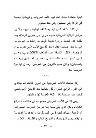 ‫ﺩﻴﻨﻴﺔ ﻤﺘﻌﺩﺩﺓ ﻜﺎﻨﺕ ﺘﻌﻠﻡ ﻓﻴﻬﺎ ﺍﻟﻠﻐﺔ ﺍﻟﺴﺭﻴﺎﻨﻴﺔ ﻭﺍﻟﻴﻭﻨﺎﻨﻴﺔ ﺠﻤﻴﻌﺎ‬
 ‫‪‬‬
                   ‫ﻓﻲ ﺍﻟﺭﻫﺎ ﻭﻓﻲ ﻨﺼﻴﺒﻴﻥ ﻭﻓﻲ ﺠﻨﺩ ﻴﺴﺎﺒﻭﺭ.‬
                             ‫‪‬‬
‫ﺒل ﻜﺎﻨﺕ ﺍﻟﻠﻐﺔ ﺍﻟﺴﺭﻴﺎﻨﻴﺔ ﺃﻴﻀﺎ ﻟﻐﺔ ﺍﻟﻭﺜﻨﻴﺔ ﻭﺁﺩﺍﺒﻬﺎ؛ ﻭﺃﺸﻬﺭ‬
                            ‫‪‬‬
‫ﻤﺭﺍﻜﺯ ﺍﻟﻭﺜﻨﻴﺔ ﺍﻟﺴﺭﻴﺎﻨﻴﺔ ﻤﺩﻴﻨﺔ ﺤ ‪‬ﺍﻥ )ﻓﻲ ﺠﻨﻭﺒﻲ ﺍﻟﺭﻫﺎ(، ﻭﻗﺩ‬
                        ‫ﺭ‬
‫ﻅﻠﺕ ﻫﺫﻩ ﺍﻟﻤﺩﻴﻨﺔ ﻤﺭﻜﺯﺍ ﻟﻠﺩﻴﺎﻨﺔ ﺍﻟﻭﺜﻨﻴـﺔ ﻭﺍﻟﺜﻘﺎﻓـﺔ ﺍﻟﻴﻭﻨﺎﻨﻴـﺔ‬
                                       ‫‪‬‬
‫ﺇﻟﻰ ﻤﺎ ﺒﻌﺩ ﺍﻹﺴﻼﻡ؛ ﻓﻜﺎﻨﻭﺍ ﺒﻌﺩ ﺍﻟﻔـﺘﺢ ﺍﻹﺴـﻼﻤﻲ ﻴﺩﺭﺴـﻭﻥ‬
‫ﺍﻟﺭﻴﺎﻀﺔ ﻭﺍﻟﻔﻠﻙ ﻭﺍﻟﻔﻠﺴﻔﺔ ﻋﻠﻰ ﺍﻟﻤﺫﻫﺏ ﺍﻷﻓﻼﻁـﻭﻨﻲ، ﻭﻫـﻡ‬
‫ﺍﻟﺫﻴﻥ ﺘﺴﻤﻭﺍ – ﺒﻌﺩ ﺫﻟﻙ – ﻓـﻲ ﻋﺼـﺭ ﺍﻟﻤـﺄﻤﻭﻥ ﻭﺒﻌـﺩﻩ‬
‫ﺒﺎﻟﺼﺎﺒﺌﻴﻥ؛ ﻭﻜﺎﻥ ﻤﻨﻬﻡ ﻜﺜﻴﺭﻭﻥ ﻤﻥ ﺍﻟﻤﺅﻟﻔﻴﻥ، ﻭﻤـﻥ ﺘﻭﻟـﻭﺍ‬
                                               ‫ﺍﻟﺘﺭﺠﻤﺔ ﺒﻌﺩ.‬
                         ‫***‬
‫ﻭﻗﺩ ﻋﺎﺸﺕ ﺍﻵﺩﺍﺏ ﺍﻟﺴﺭﻴﺎﻨﻴﺔ ﻤﻥ ﺍﻟﻘﺭﻥ ﺍﻟﺜﺎﻟﺙ ﺍﻟﻤـﻴﻼﺩﻱ‬
‫ﺇﻟﻰ ﺍﻟﻘﺭﻥ ﺍﻟﺭﺍﺒﻊ ﻋﺸﺭ؛ ﻭﻟﻜﻥ ﺤﻴﺎﺘﻬﺎ ﺒﻌﺩ ﺍﻟﻔـﺘﺢ ﺍﻹﺴـﻼﻤﻲ‬
           ‫ﻜﺎﻨﺕ ﺤﻴﺎﺓ ﻀﻌﻴﻔﺔ ﻟﻐﺯﻭ ﺍﻟﻠﻐﺔ ﺍﻟﻌﺭﺒﻴﺔ ﻟﻬﺎ ﻭﻏﻠﺒﺘﻬﺎ.‬
‫ﻭﺒﻘﻰ ﻟﻨﺎ ﻤﻥ ﺍﻷﺩﺏ ﺍﻟﺴﺭﻴﺎﻨﻲ ﻤﺠﻤﻭﻋﺔ ﻓﻲ ﻤﺨﺘﻠﻑ ﺃﻨـﻭﺍﻉ‬
‫ﺍﻟﻜﺘﺎﺒﺔ، ﻭﻟﻜﻥ ﺍﻟﺫﻱ ﺒﻘﻰ ﻤﻨﻬﺎ ﺇﻨﻤﺎ ﻫﻭ ﻤﻥ ﺍﻟﻤﺩﺭﺴﺔ ﺍﻟﻨﺼﺭﺍﻨﻴﺔ‬
‫ﻻ ﺍﻟﻭﺜﻨﻴﺔ؛ ﻓﻬﻨﺎﻙ ﻜﺘﺏ ﻓـﻲ ﺍﻟﺼـﻠﻭﺍﺕ ﻭﺍﻷﺩﻋﻴـﺔ ﺍﻟﺩﻴﻨﻴـﺔ‬
‫ﻭﺍﻷﻗﺎﺼﻴﺹ ﺍﻟﺘﺎﺭﻴﺨﻴﺔ، ﻭﺍﻟﺘﺎﺭﻴﺦ ﺍﻟﻌﺎﻡ، ﻭﺍﻟﻔﻠﺴﻔﺔ، ﻭﺍﻟﻌﻠﻭﻡ –‬

                       ‫- ١٧٢ -‬
 