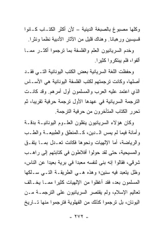 ‫ﻭﻜﻠﻬﺎ ﻤﺼﺒﻭﻍ ﺒﺎﻟﺼﺒﻐﺔ ﺍﻟﺩﻴﻨﻴﺔ – ﻷﻥ ﺃﻜﺜﺭ ﺍﻟﻜﺘـﺎﺏ ﻜـﺎﻨﻭﺍ‬
           ‫ﹸ‬
 ‫ﻗﺴﻴﺴﻴﻥ ﻭﺭﻫﺒﺎﻨﺎ. ﻭﻫﻨﺎﻙ ﻗﻠﻴل ﻤﻥ ﺍﻵﺜﺎﺭ ﺍﻷﺩﺒﻴﺔ ﻨﻅﻤﺎ ﻭﻨﺜﺭﺍ.‬
   ‫‪‬‬     ‫‪‬‬                                ‫ﹰ‬
‫ﻭﺨﺩﻡ ﺍﻟﺴﺭﻴﺎﻨﻴﻭﻥ ﺍﻟﻌﻠﻡ ﻭﺍﻟﻔﻠﺴﻔﺔ ﺒﻤﺎ ﺘﺭﺠﻤﻭﺍ ﺃﻜﺜـﺭ ﻤﻤـﺎ‬
                                  ‫ﺃﻟﻔﻭﺍ، ﻓﻠﻡ ﻴﺒﺘﻜﺭﻭﺍ ﻜﺜﻴﺭﺍ.‬
                                    ‫‪‬‬
‫ﻭﺤﻔﻅﺕ ﺍﻟﻠﻐﺔ ﺍﻟﺴﺭﻴﺎﻨﻴﺔ ﺒﻌﺽ ﺍﻟﻜﺘﺏ ﺍﻟﻴﻭﻨﺎﻨﻴﺔ ﺍﻟﺘـﻲ ﻓﻘـﺩ‬
‫ﺃﺼﻠﻬﺎ، ﻭﻜﺎﻨﺕ ﺘﺭﺠﻤﺘﻬﻡ ﻟﻜﺘﺏ ﺍﻟﻔﻠﺴﻔﺔ ﺍﻟﻴﻭﻨﺎﻨﻴﺔ ﻫﻲ ﺍﻷﺴـﺎﺱ‬
‫ﺍﻟﺫﻱ ﺍﻋﺘﻤﺩ ﻋﻠﻴﻪ ﺍﻟﻌﺭﺏ ﻭﺍﻟﻤﺴﻠﻤﻭﻥ ﺃﻭل ﺃﻤﺭﻫﻡ. ﻭﻗﺩ ﻜﺎﻨـﺕ‬
‫ﺍﻟﺘﺭﺠﻤﺔ ﺍﻟﺴﺭﻴﺎﻨﻴﺔ ﻓﻲ ﻋﻬﺩﻫﺎ ﺍﻷﻭل ﺘﺭﺠﻤﺔ ﺤﺭﻓﻴﺔ ﺘﻘﺭﻴﺒﺎ، ﺜﻡ‬
     ‫‪‬‬
              ‫ﺘﺤﺭﺭ ﺍﻟﻜﺘﺎﺏ ﺍﻟﻤﺘﺄﺨﺭﻭﻥ ﻤﻥ ﺤﺭﻓﻴﺔ ﺍﻟﺘﺭﺠﻤﺔ.‬
‫ﻭﻜﺎﻥ ﻫﺅﻻﺀ ﺍﻟﺴﺭﻴﺎﻨﻴﻭﻥ ﻴﻨﻘﻠﻭﻥ ﺍﻟﻌﻠـﻭﻡ ﺍﻟﻴﻭﻨﺎﻨﻴـﺔ ﺒﺩﻗـﺔ‬
‫ﻭﺃﻤﺎﻨﺔ ﻓﻴﻤﺎ ﻟﻡ ﻴﻤﺱ ﺍﻟـﺩﻴﻥ، ﻜـﺎﻟﻤﻨﻁﻕ ﻭﺍﻟﻁﺒﻴﻌـﺔ ﻭﺍﻟﻁـﺏ‬
‫ﻭﺍﻟﺭﻴﺎﻀﺔ، ﺃﻤﺎ ﺍﻹﻟﻬﻴﺎﺕ ﻭﻨﺤﻭﻫﺎ ﻓﻜﺎﻨﺕ ﺘﻌـﺩل ﺒﻤـﺎ ﻴﺘﻔـﻕ‬
‫ﻭﺍﻟﻤﺴﻴﺤﻴﺔ، ﺤﺘﻰ ﻟﻘﺩ ﺤﻭﻟﻭﺍ ﺃﻓﻼﻁﻭﻥ ﻓﻲ ﻜﺘﺎﺒﺘﻬﻡ ﺇﻟﻰ ﺭﺍﻫـﺏ‬
‫ﺸﺭﻗﻲ، ﻓﻘﺎﻟﻭﺍ ﺇﻨﻪ ﺒﻨﻰ ﻟﻨﻔﺴﻪ ﻤﻌﺒﺩﺍ ﻓﻲ ﺒﺭﻴﺔ ﺒﻌﻴﺩﺍ ﻋﻥ ﺍﻟﻨﺎﺱ،‬
           ‫‪‬‬             ‫‪‬‬
‫ﻭﻅل ﻴﺘﻌﺒﺩ ﻓﻴﻪ ﺴﻨﻴﻥ؛ ﻭﻫﺫﻩ ﻫـﻲ ﺍﻟﻁﺭﻴﻘـﺔ ﺍﻟﺘـﻲ ﺴـﻠﻜﻬﺎ‬
‫ﺍﻟﻤﺴﻠﻤﻭﻥ ﺒﻌﺩ، ﻓﻘﺩ ﺃﻏﻔﻠﻭﺍ ﻤﻥ ﺍﻹﻟﻬﻴﺎﺕ ﻜﺜﻴﺭﺍ ﻤﻤـﺎ ﻴﺨـﺎﻟﻑ‬
             ‫‪‬‬
‫ﺘﻌﺎﻟﻴﻡ ﺍﻹﺴﻼﻡ، ﻭﻟﻡ ﻴﻘﺘﺼﺭ ﺍﻟﺴﺭﻴﺎﻨﻴﻭﻥ ﻋﻠﻰ ﺍﻟﺘﺭﺠﻤـﺔ ﻤـﻥ‬
‫ﺍﻟﻴﻭﻨﺎﻥ، ﺒل ﺘﺭﺠﻤﻭﺍ ﻜﺫﻟﻙ ﻤﻥ ﺍﻟﻔﻬﻠﻭﻴﺔ ﻓﺘﺭﺠﻤﻭﺍ ﻤﻨﻬﺎ ﺘـﺎﺭﻴﺦ‬

                     ‫- ٢٧٢ -‬
 